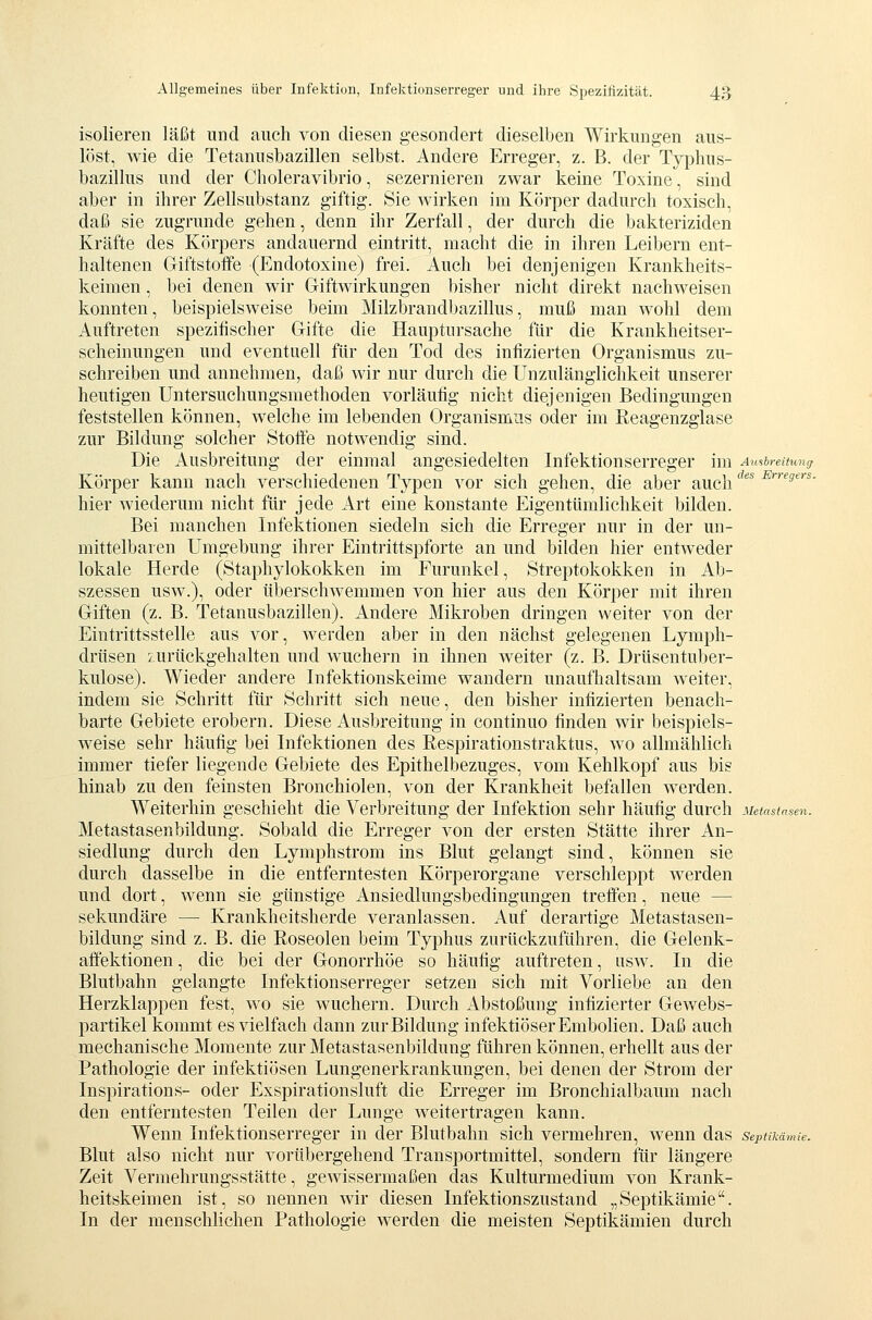 isolieren läßt und auch von diesen gesondert dieselben Wirkungen aus- löst, wie die Tetanusbazillen selbst. Andere Erreger, z. B. der Typhus- bazillus und der Choleravibrio, sezernieren zwar keine Toxine, sind aber in ihrer Zellsubstanz giftig. Sie wirken im Körper dadurch toxisch, daß sie zugrunde gehen, denn ihr Zerfall, der durch die bakteriziden Kräfte des Körpers andauernd eintritt, macht die in ihren Leibern ent- haltenen Giftstoffe (Endotoxine) frei. Auch bei denjenigen Krankheits- keimen , bei denen wir Giftwirkungen bisher nicht direkt nachweisen konnten, beispielsweise beim Milzbrandbazillus, muß man wohl dem Auftreten spezifischer Gifte die Hauptursache für die Krankheitser- scheinungen und eventuell für den Tod des infizierten Organismus zu- schreiben und annehmen, daß wir nur durch die Unzulänglichkeit unserer heutigen Untersuchungsmethoden vorläufig nicht diejenigen Bedingungen feststellen können, welche im lebenden Organismus oder im Reagenzglase zur Bildung solcher Stoft'e notwendig sind. Die Ausbreitung der einmal angesiedelten Infektionserreger im Au^breitmuj Körper kann nach verschiedenen Typen vor sich gehen, die aber auch '^^* -^'■''^?'^'■«• hier wiederum nicht für jede Art eine konstante Eigentümlichkeit bilden. Bei manchen Infektionen siedeln sich die Erreger nur in der un- mittelbaren Umgebung ihrer Eintrittspforte an und bilden hier entweder lokale Herde (Staphylokokken im Furunkel, Streptokokken in Ab- szessen usw.), oder überschwemmen von hier aus den Körper mit ihren Giften (z. B. Tetanusbazillen). Andere Mikroben dringen weiter von der Eintrittsstelle aus vor, werden aber in den nächst gelegenen Lymph- drüsen zurückgehalten und wuchern in ihnen weiter (z. B. Drüsentuber- kulose). Wieder andere Infektionskeime wandern unaufhaltsam weiter, indem sie Schritt für Schritt sich neue, den bisher infizierten benach- barte Gebiete erobern. Diese Ausbreitung in continuo finden wir beispiels- weise sehr häufig bei Infektionen des Respirationstraktus, wo allmählich immer tiefer liegende Gebiete des Epithelbezuges, vom Kehlkopf aus bis hinab zu den feinsten Bronchiolen, von der Krankheit befallen werden. Weiterhin geschieht die Verbreitung der Infektion sehr häufig durch Metastasen. Metastasenbildung. Sobald die Erreger von der ersten Stätte ihrer An- siedlung durch den Lymphstrom ins Blut gelangt sind, können sie durch dasselbe in die entferntesten Körperorgane verschleppt werden und dort, wenn sie günstige Ansiedlungsbedingungen treffen, neue — sekundäre — Krankheitsherde veranlassen. Auf derartige Metastasen- bildung sind z. B. die Roseolen beim Typhus zurückzuführen, die Gelenk- afi'ektionen, die bei der Gonorrhöe so häufig auftreten, usw. In die Blutbahn gelangte Infektionserreger setzen sich mit Vorliebe an den Herzklappen fest, wo sie wuchern. Durch Abstoßung infizierter Gewebs- partikel kommt es vielfach dann zur Bildung infektiöser Embolien. Daß auch mechanische Momente zur Metastasenbildung führen können, erhellt aus der Pathologie der infektiösen Lungenerkrankungen, bei denen der Strom der Inspirations- oder Exspirationsluft die Erreger im Bronchialbaum nach den entferntesten Teilen der Lunge weitertragen kann. Wenn Infektionserreger in der Blutbahn sich vermehren, wenn das septikämie. Blut also nicht nur vorübergehend Transportmittel, sondern für längere Zeit Vermehrungsstätte, gewissermaßen das Kulturmedium von Krank- heitskeimen ist, so nennen wir diesen Infektionszustand „Septikämie. In der menschlichen Pathologie werden die meisten Septikämien durch