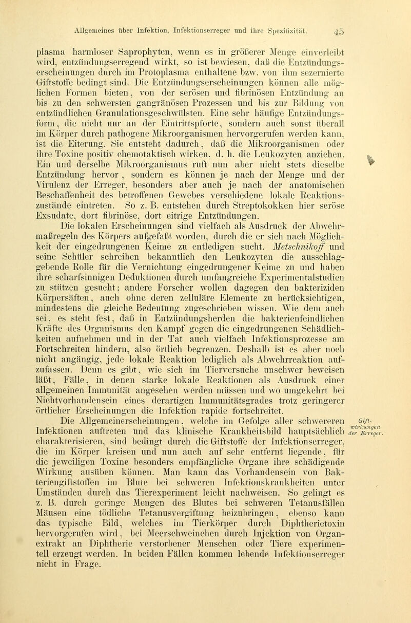 plasma harmloser Öaprophyten, wenn es in größerer Menge einverleibt wird, entziindiingserregend wirkt, so ist bewiesen, daß die Entzündimgs- erscheiniingen durch im Protoplasma enthaltene bzw. von ihm sezernierte Giftstoffe bedingt sind. Die Entzündiingserscheinimgen können alle mög- lichen Formen bieten, von der serösen und fibrinösen Entzündung an bis zu den schwersten gangränösen Prozessen und bis zur Bildung von entzündlichen Granulationsgeschwülsten. Eine sehr häufige Entzündmigs- form, die nicht nur an der Eintrittspforte, sondern auch sonst überall im Körper durch pathogene Mikroorganismen hervorgerufen werden kann, ist die Eiterung. Sie entsteht dadurch, daß die Mikroorganismen oder ihre Toxine positiv chemotaktisch wirken, d. h. die Leukozyten anziehen. ^ Ein und derselbe Mikroorganismus ruft nun aber nicht stets dieselbe ^ Entzündung hervor , sondern es können je nach der Menge und der Virulenz der Erreger, besonders aber auch je nach der anatomischen Beschaffenheit des betroffenen Gew^ebes verschiedene lokale Reaktions- zustände eintreten. So z. B. entstehen durch Streptokokken hier seröse Exsudate, dort fibrinöse, dort eitrige Entzündungen. Die lokalen Erscheinungen sind vielfach als Ausdruck der Abw^ehr- maßregeln des Körpers aufgefaßt w^orden, durch die er sich nach Möglich- keit der eingedrungenen Keime zu entledigen sucht. Metschnikoff und seine Schüler schreiben bekanntlich den Leukozyten die ausschlag- gebende Rolle für die Vernichtung eingedrungener Keime zu und haben ihre scharfsinnigen Deduktionen durch umfangreiche Experimentalstudien zu stützen gesucht; andere Forscher wollen dagegen den bakteriziden Körpersäften, auch ohne deren zelluläre Elemente zu berücksichtigen, mindestens die gleiche Bedeutung zugeschrieben wissen. Wie dem auch sei, es steht fest, daß in Entzündungsherden die bakterienfeindlichen Kräfte des Organismus den Kampf gegen die eingedrungenen Schädlich- keiten aufnehmen und in der Tat auch vielfach Infektionsprozesse am Fortschreiten hindern, also örtlich begrenzen. Deshalb ist es aber noch nicht angängig, jede lokale Reaktion lediglich als Abwehrreaktion auf- zufassen. Denn es gibt, wie sich im Tierversuche unschwer beweisen läßt, Fälle, in denen starke lokale Reaktionen als Ausdruck einer allgemeinen Immunität angesehen werden müssen und wo umgekehrt bei Nichtvorhandensein eines derartigen Immunitätsgrades trotz geringerer örtlicher Erscheinungen die Infektion rapide fortschreitet. Die Allgemeinerscheinungen, welche im Gefolge aller schwereren ßift- Infektionen auftreten und das klinische Krankheitsbild hauptsächlich dVJEmJer. charakterisieren, sind bedingt durch die Giftstoffe der Infektionserreger, die im Körper kreisen und nun auch auf sehr entfernt liegende, für die jeweiligen Toxine besonders empfängliche Organe ihre schädigende Wirkung ausüben können. Man kann das Vorhandensein von Bak- teriengiftstoffen im Blute bei schweren Infektionskrankheiten unter , Umständen durch das Tierexperiment leicht nachw^eisen. So gelingt es z. B. durch geringe Mengen des Blutes bei schweren Tetanusfällen Mäusen eine tödliche Tetanusvergiftung beizubringen, ebenso kann das typische Bild, welches im Tierkörper durch Diphtherietoxin hervorgerufen wird, bei Meerschweinchen durch Injektion von Organ- extrakt an Diphtherie verstorbener Menschen oder Tiere experimen- tell erzeugt werden. In beiden Fällen kommen lebende Infektionserreger nicht in Frage.
