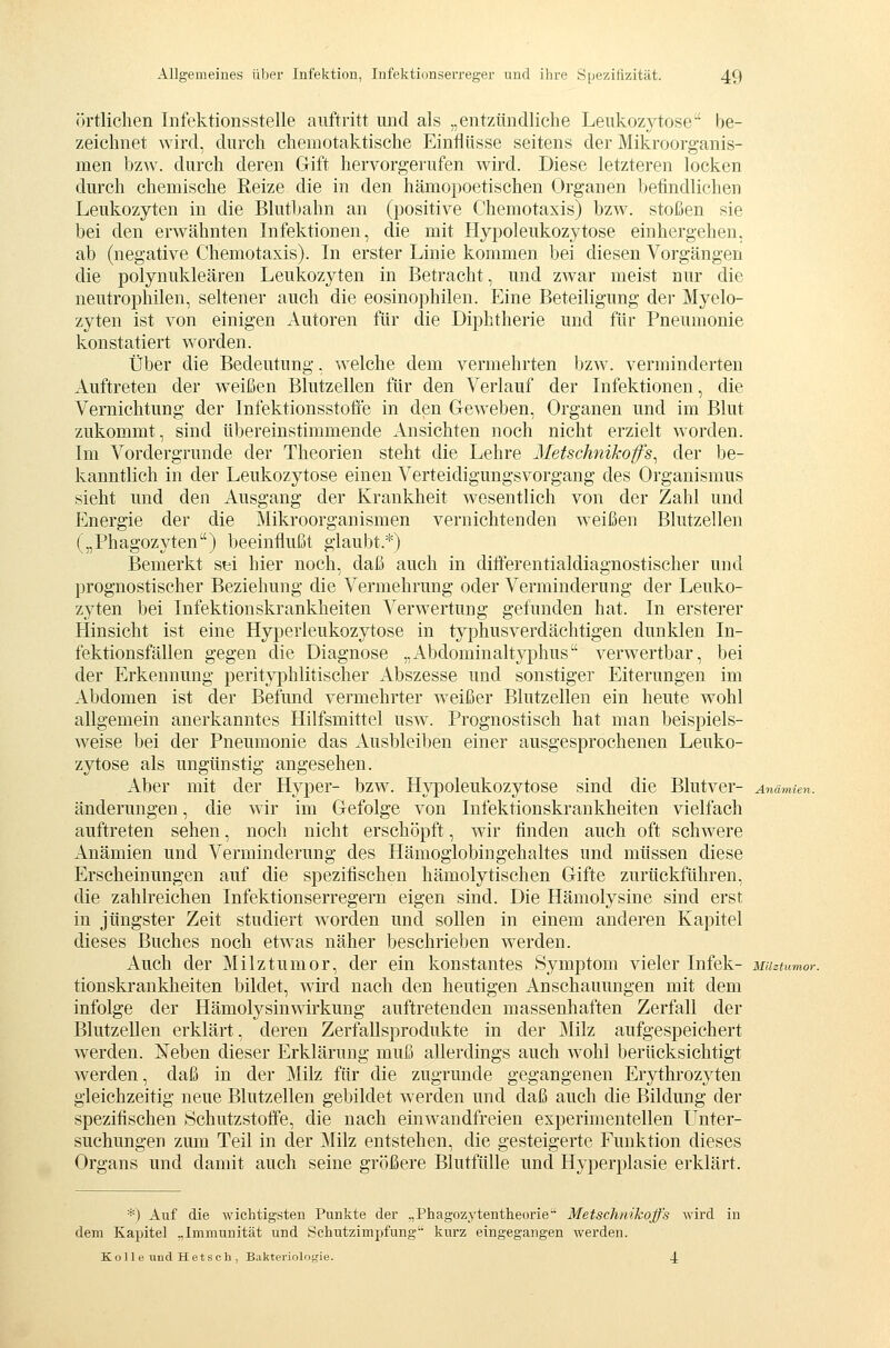 Örtlichen Infektionsstelle auftritt und als „entzündliche Leukozj^tose' be- zeichnet wird, durch chemotaktische Einflüsse seitens der Mikroorganis- men bzw. durch deren Gift hervorgerufen wird. Diese letzteren locken durch chemische Reize die in den hämopoetischen Organen befindlichen Leukozyten in die Blutbahn an (positive Chemotaxis) bzw. stoßen sie bei den erwähnten Infektionen, die mit Hypoleukozytose einhergehen, ab (negative Chemotaxis). In erster Linie kommen bei diesen Vorgängen die polynukleären Leukozyten in Betracht, und zwar meist nur die neutrophilen, seltener auch die eosinophilen. Eine Beteiligung der Myelo- zyten ist von einigen Autoren für die Diphtherie und für Pneumonie konstatiert worden. Über die Bedeutung, w^elche dem vermehrten bzw. verminderten Auftreten der weißen Blutzellen für den Verlauf der Infektionen, die Vernichtung der Infektionsstofie in den Gew^eben, Organen und im Blut zukommt, sind übereinstimmende Ansichten noch nicht erzielt worden. Im Vordergrunde der Theorien steht die Lehre Metschnikofs^ der be- kanntlich in der Leukozytose einen Verteidigungsvorgang des Organismus sieht und den Ausgang der Krankheit wesentlich von der Zahl und Energie der die Mikroorganismen vernichtenden weißen Blutzellen („Phagozyten) beeinflußt glaubt.*) Bemerkt sti hier noch, daß auch in differentialdiagnostischer und prognostischer Beziehung die Vermehrung oder Verminderung der Leuko- zyten bei Infektionskrankheiten Verwertung gefunden hat. In ersterer Hinsicht ist eine Hyperleukozytose in typhusverdächtigen dunklen In- fektionsfällen gegen die Diagnose „Abdominaltyphus verwertbar, bei der Erkennung perityphlitischer Abszesse und sonstiger Eiterungen im Abdomen ist der Befund vermehrter weißer Blutzellen ein heute wohl allgemein anerkanntes Hilfsmittel usw. Prognostisch hat man beispiels- weise bei der Pneumonie das Ausbleiben einer ausgesprochenen Leuko- zytose als ungünstig angesehen. Aber mit der Hyper- bzw. Hypoleukozytose sind die Blutver- Anämien. änderungen, die wir im Gefolge von Infektionskrankheiten vielfach auftreten sehen, noch nicht erschöpft, wir finden auch oft schwere Anämien und Verminderung des Hämoglobingehaltes und müssen diese Erscheinungen auf die spezifischen hämolytischen Gifte zurückführen, die zahlreichen Infektionserregern eigen sind. Die Hämolysine sind erst in jüngster Zeit studiert w^orden und sollen in einem anderen Kapitel dieses Buches noch etwas näher beschrieben werden. Auch der Milztumor, der ein konstantes Symptom vieler Infek- MUztumor. tionskrankheiten bildet, wird nach den heutigen Anschauungen mit dem infolge der Hämolysinwirkung auftretenden massenhaften Zerfall der Blutzellen erklärt, deren Zerfallsprodukte in der Milz aufgespeichert werden. Neben dieser Erklärung muß allerdings auch wohl berücksichtigt werden, daß in der Milz für die zugrunde gegangenen Erythrozyten gleichzeitig neue Blutzellen gebildet werden und daß auch die Bildung der spezifischen Öchutzstoffe, die nach einw^andfreien experimentellen L^nter- suchungen zum Teil in der Milz entstehen, die gesteigerte Funktion dieses Organs und damit auch seine größere Blutfülle und Hyperplasie erklärt. ■■■) Auf die -wichtigsten Punkte der .,Phagozytentlieorie Metschnikojfs Avird in dem Kapitel „Immunität und Schutzimpfung'' kurz eingegangen werden. Kol 1 e und Hetscli, Bakteriologie. 4