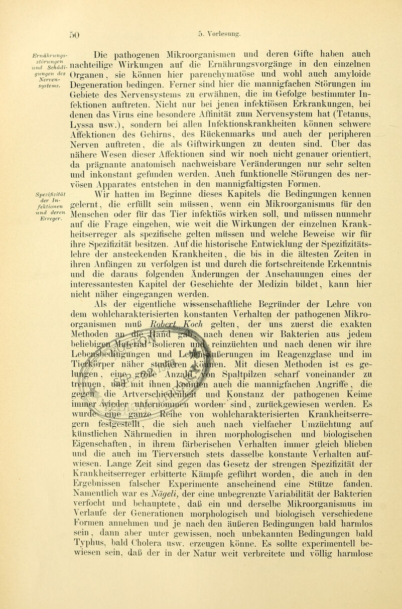 Ernährungs- Die pathogenGii Mikroorganismen und deren Gifte halben auch inffsSi-nachteilige Wirkungen auf die Ernährungsvorgänge in den einzelnen ^Nrv'n'^ Organen, sie können hier parenchymatöse und wohl auch amyloide sysuZ'. Degeneration bedingen. Ferner sind hier die mannigfachen Störungen im Gebiete des Nervensystems zu erwähnen, die im Gefolge bestimmter In- fektionen auftreten. Nicht nur bei jenen infektiösen Erkrankungen, bei denen das Virus eine besondere Affinität zum Nervensystem hat (Tetanus, Lyssa usw.), sondern bei allen Infektionskrankheiten können schwere Affektionen des Gehirns, des Rückenmarks und auch der peripheren Nerven auftreten, die als Giftwirkungen zu deuten sind. Über das nähere Wesen dieser Affektionen sind wir noch nicht genauer orientiert, da prägnante anatomisch nachweisbare Veränderungen nur sehr selten und inkonstant gefunden werden. Auch funktionelle Störungen des ner- vösen Apparates entstehen in den mannigfaltigsten Formen. spezifizität Wir hatten im Beginne dieses Kapitels die Bedingungen kennen fMionen gelcmt, dlc erfüllt sein müssen, wenn ein Mikroorganismus für den und deren Meuschcu odcr für das Tier infektiös wirken soll, und müssen nunmehr Erreger. ' auf die Frage eingehen, wie weit die Wirkungen der einzelnen Krank- heitserreger als spezitische gelten müssen und welche Beweise wir für ihre Spezifizität besitzen. Auf die historische Entwicklung der Spezifizitäts- lehre der ansteckenden Krankheiten, die bis in die ältesten Zeiten in ihren Anfängen zu verfolgen ist und durch die fortschreitende Erkenntnis und die daraus folgenden Änderungen der Anschauungen eines der interessantesten Kapitel der Geschichte der Medizin bildet, kann hier nicht näher eingegangen werden. Als der eigentliche wissenschaftliche Begründer der Lehre von dem wohlcharakterisierten konstanten Verhalten der pathogenen Mikro- organismen muß RohezLJ^och gelten, der uns zuerst die exakten Methoden aji die if^intV^^PI^jiach denen wir Bakterien aus jedem beliebigen Material isolieren um^reinzüchten und nach denen wir ihre Lebensbedingungen und LeI^^Mjißerungen im Reagenzglase und im Tii^örper näher st«^iren Ac^Ären, Mit diesen Methoden ist es ge- inten, einj^g^'ie Anzahl /^^n Spaltpilzen scharf voneinander zu tr^pn^n, i^6hiit ihnen konnten auch die mannigfachen Angriffe, die ge^0lr die x4rtversc]iiedeiilieit und Konstanz der pathogenen Keime immei' wietler iiiiternommen word&n'sind, zurückgewiesen werden. Es wurde eii.ie ganze Reihe von wohlcharakterisierten Krankheitserre- gern festgestellt, die sich auch nach vielfacher Umzüchtung auf künstlichen Nährmedien in ihren morphologischen und biologischen Eigenschaften, in ihrem färberischen Verhalten immer gleich blieben und die auch im Tierversuch stets dasselbe konstante Verhalten auf- wiesen. Lange Zeit sind gegen das Gesetz der strengen Spezifizität der Krankheitserreger erbitterte Kämpfe geführt worden, die auch in den Ergebnissen falscher Experimente anscheinend eine Stütze fanden. Namentlich war es Nägeli, der eine unbegrenzte VariabiKtät der Bakterien verfocht und behauptete, daß ein und derselbe Mikroorganismus im Verlaufe der Generationen morphologisch und biologisch verschiedene Formen annehmen und je nach den äußeren Bedingungen bald harmlos sein, dann aber unter gewissen, noch unbekannten Bedingungen bald Typhus, bald Cholera usw. erzeugen könne. Es sollte experimentell be- wiesen sein, daß der in der Natur Aveit verbreitete und völlig harmlose