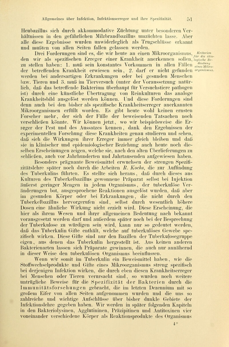 Heubazillus sich durch akkommodative Züchtung unter besonderen Ver- hältnissen in den gefährlichen Milzbrandbazillus umzüchten lasse. Aber alle diese Ergebnisse wurden unwiderleglich als Trugschlüsse erkannt und mußten von allen Seiten fallen gelassen werden. Drei Forderungen sind es, die wir heute an einen Mikroorganismus,, Kriterien T'ÜT uiß ätio~ den wir als spezihschen Erreger einer Krankheit anerkennen sollen, logische Be- zu stellen haben: 1. muß sein konstantes Vorkommen in allen Fällen einfsmkio- der betreffenden Krankheit erwiesen sein, 2. darf er nicht gefunden Organismus. werden bei andersartigen Erkrankungen oder bei gesunden Menschen bzw. Tieren und 3. muß im Tierversuch (unter der Voraussetzung natür- lich, daß das betreffende Bakterium überhaupt für Versuchstiere pathogen ist) durch eine künstliche Übertragung von Reinkulturen das analoge Krankheitsbild ausgelöst werden können. Und diese Forderungen sind denn auch bei den bisher als spezifische Krankheitserreger anerkannten Mikroorganismen erfüllt worden. Es gibt heute wohl keinen ernsten Forscher mehr, der sich der Fülle der beweisenden Tatsachen noch verschließen könnte. Wir können jetzt, wo wir beispielsweise die Er- reger der Fest und des Aussatzes kennen, dank den Ergebnissen der experimentellen Forschung diese Krankheiten genau studieren und sehen, daß sich die Wirkungen ihrer Erreger immer gleich bleiben und daß sie in klinischer und epidemiologischer Beziehung auch heute noch die- selben Erscheinungen zeigen, welche sie, nach den alten Überlieferungen zu schließen, auch vor Jahrhunderten und Jahrtausenden aufgewiesen haben. Besonders prägnante Beweismittel erwuchsen der strengen Spezifi- zitätslehre später noch durch die Arbeiten R. Kochs, die zur Auffindung des Tuberkulins führten. Es stellte sich heraus, daß durch dieses aus Kulturen des Tuberkelbazillus gewonnene Präparat selbst bei Injektion äußerst geringer Mengen in jedem Organismus, der tuberkulöse Ver- änderungen bot, ausgesprochene Reaktionen ausgelöst wurden, daß aber im gesunden Körper oder bei Erkrankungen, die nicht durch den Tuberkelbazillus hervorgerufen sind, selbst durch wesentlich höhere Dosen eine ähnliche Wirkung nicht erzielt wird. Diese Erscheinung, die hier als ihrem Vfesen und ihrer allgemeinen Bedeutung nach bekannt vorausgesetzt werden darf und außerdem später noch bei der Besprechung der Tuberkulose zu würdigen sein wird, kann nur so gedeutet werden, daß das Tuberkulin Gifte enthält, welche auf tuberkulöses Gewebe spe- zifisch wirken. Diese Gifte sind nur den Bazillen der Tuberkulosegruppe eigen, aus denen das Tuberkulin hergestellt ist. Aus keinen anderen Bakterien arten lassen sich Präparate gewinnen, die auch nur annähernd in dieser Weise den tuberkulösen Organismus beeinflussen. Wenn wir somit im Tuberkulin ein Beweismittel haben, wie die Stoffwechselprodukte und Gifte eines Mikroorganismus streng spezifisch bei derjenigen Infektion wirken, die durch eben diesen Krankheitserreger bei Menschen oder Tieren verursacht sind, so wurden noch weitere untrügliche Beweise für die Spezifizität der Bakterien durch die Immunitätsforschungen gebracht, die im letzten Dezennium mit so großem Eifer von allen Seiten aufgenommen wurden und die uns so zahlreiche und wichtige Aufschlüsse über bisher dunkle Gebiete der Infektionslehre gegeben haben. Wir werden in später folgenden Kapiteln in den Bakteriolysinen, Agglutininen, Präzipitinen und Antitoxinen vier voneinander verschiedene Körper als Reaktionsprodukte des Organismus