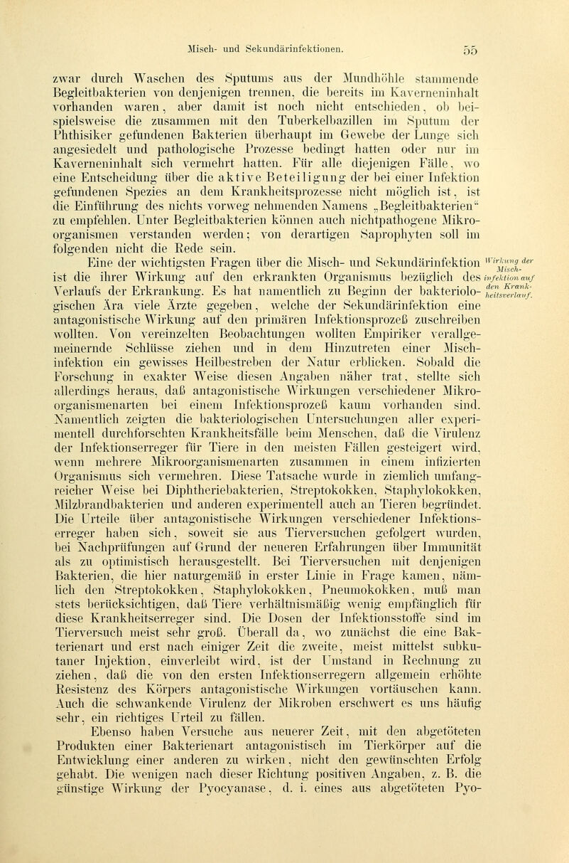 zwar durch Waschen des Sputums aus der Mundhöhle stammende Begleitbakterien von denjenigen trennen, die bereits im Kaverneninhalt vorhanden waren, aber damit ist noch nicht entschieden, ob bei- spielsweise die zusammen mit den Tuberkelbazillen im Sputum der Fhthisiker gefundenen Bakterien überhaupt im Gewebe der Lunge sich angesiedelt und pathologische Prozesse bedingt hatten oder nur im Kaverneninhalt sich vermehrt hatten. Für alle diejenigen Fälle, wo eine Entscheidung über die aktive Beteiligung der bei einer Infektion gefundenen Spezies an dem Krankheitsprozesse nicht möglich ist, ist die Einführung des nichts vorweg nehmenden Namens „Begleitbakterien zu empfehlen. Unter Begieitbakterien können auch nichtpathogene Mikro- organismen verstanden werden; von derartigen Saprophyten soll im folgenden nicht die Rede sein. Eine der wichtigsten Fragen über die Misch- und Sekundärinfektion  '3';)^ '*' ist die ihrer Wirkung auf den erkrankten Organismus bezüglich desii^fewcmauf A^erlaufs der Erkrankung. Es hat namentlich zu Beginn der bakteriolo- tTiisflriavf. gischen Ära viele Ärzte gegeben, welche der Sekundärinfektion eine antagonistische Wirkung auf den primären Infektionsprozeß zuschreiben wollten. Von vereinzelten Beobachtungen wollten Empiriker verallge- meinernde Schlüsse ziehen und in dem Hinzutreten einer Misch- infektion ein gewisses Heilbestreben der Natur erblicken. Sobald die Forschung in exakter Weise diesen Angaben näher trat, stellte sich allerdings heraus, daß antagonistische Wirkungen verschiedener Mikro- organismenarten bei einem Infektionsprozeß kaum vorhanden sind. Namentlich zeigten die bakteriologischen Untersuchungen aller experi- mentell durchforschten Krankheitsfälle beim Menschen, daß die Virulenz der Infektionserreger für Tiere in den meisten Fällen gesteigert wird, wenn mehrere Mikroorganismen arten zusammen in einem infizierten Organismus sich vermehren. Diese Tatsache wurde in ziemlich umfang- reicher Weise bei Diphtheriebakterien, Streptokokken, Staphylokokken, Milzbrandbakterien und anderen experimentell auch an Tieren begründet. Die Urteile über antagonistische Wirkungen verschiedener Infektions- erreger haben sich, soweit sie aus Tierversuchen gefolgert wurden, bei Nachprüfungen auf Grund der neueren Erfahrungen über Immunität als zu optimistisch herausgestellt. Bei Tierversuchen mit denjenigen Bakterien, die hier naturgemäß in erster Linie in Frage kamen, näm- lich den Streptokokken, Staphylokokken, Pneumokokken, muß man stets berücksichtigen, daß Tiere verhältnismäßig wenig empfänglich für diese Krankheitserreger sind. Die Dosen der Infektionsstoffe sind im Tierversuch meist sehr groß. Überall da, wo zunächst die eine Bak- terienart und erst nach einiger Zeit die zweite, meist mittelst subku- taner Injektion, einverleibt wird, ist der Umstand in Rechnung zu ziehen, daß die von den ersten Infektionserregern allgemein erhöhte Resistenz des Körpers antagonistische Wirkungen vortäuschen kann. Auch die schwankende Virulenz der Mikroben erschwert es uns häufig sehr, ein richtiges Urteil zu fällen. Ebenso haben Versuche aus neuerer Zeit, mit den abgetöteten Produkten einer Bakterienart antagonistisch im Tierkörper auf die Entwicklung einer anderen zu wirken, nicht den gewünschten Erfolg gehabt. Die wenigen nach dieser Richtung positiven Angaben, z. B. die günstige Wirkung der Pyocyanase, d. i. eines aus abgetöteten Pyo-