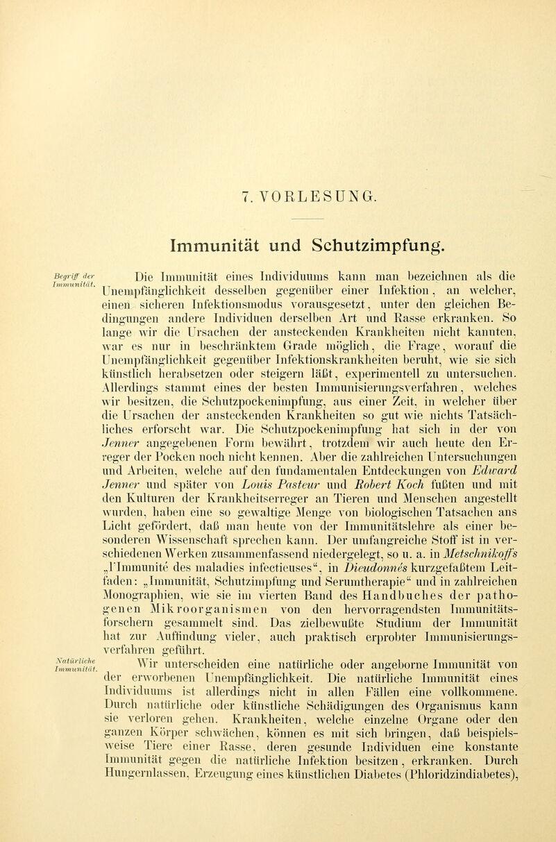 Immunität und Schutzimpfung. Begriff der Dje Iminuiiität eines Individuums kann man bezeichnen als die Unempfänglichkeit desselben gegenüber einer Infektion, an welcher, einen sicheren Infektionsmodus vorausgesetzt, unter den gleichen Be- dingungen andere Individuen derselben Art und Rasse erkranken. So lange wir die Ursachen der ansteckenden Krankheiten nicht kannten, war es nur in beschränktem Grade möglich, die Frage, worauf die Unempfänglichkeit gegenüber Infektionskrankheiten beruht, wie sie sich künstlich herabsetzen oder steigern läßt, experimentell zu untersuchen. Allerdings stammt eines der besten Immunisierungsverfahren, welches wir besitzen, die Schutzpockenimpfung, aus einer Zeit, in welcher über die Ursachen der ansteckenden Krankheiten so gut wie nichts Tatsäch- liches erforscht war. Die Schutzpockenimpfung hat sich in der von Jenner angegebenen Form bewährt, trotzdem wir auch heute den Er- reger der Pocken noch nicht kennen. Aber die zahlreichen Untersuchungen und Arbeiten, welche auf den fundamentalen Entdeckungen von Edward Jenner und später von Louis Pasteur und Robert Koch fußten und mit den Kulturen der Krankheitserreger an Tieren und Menschen angestellt wurden, haben eine so gewaltige Menge von biologischen Tatsachen ans Licht gefördert, daß man heute von der Immunitätslehre als einer be- sonderen Wissenschaft sprechen kann. Der umfangreiche Stoff ist in ver- schiedenen Werken zusammenfassend niedergelegt, so u. a. in Metschnikojfs „rimmunite des maladies infectieuses, in i)iewc^owwes kurzgefaßtem Leit- faden: „Immunität, Schutzimpfung und Serumtherapie und in zahlreichen Monographien, wie sie im vierten Band des Handbuches der patho- genen Mikroorganismen von den hervorragendsten Immunitäts- forschern gesammelt sind. Das zielbewußte Studium der Immunität hat zur Auffindung vieler, auch praktisch erprobter Immunisierungs- verfahren geführt. fj^^ffln/H Wir unterscheiden eine natürliche oder angeborne Immunität von der erworbenen Unempfänglichkeit. Die natürliche Immunität eines Individuums ist allerdings nicht in allen Fällen eine vollkommene. Durch natürliche oder künstliche Schädigungen des Organismus kann sie verloren gehen. Krankheiten, welche einzelne Organe oder den ganzen Körper schwächen, können es mit sich bringen, daß beispiels- weise Tiere einer Rasse, deren gesunde Individuen eine konstante Immunität gegen die natürliche Infektion besitzen, erkranken. Durch Hungernlassen, Erzeugung eines künstlichen Diabetes (Phloridzindiabetes), Immunität.