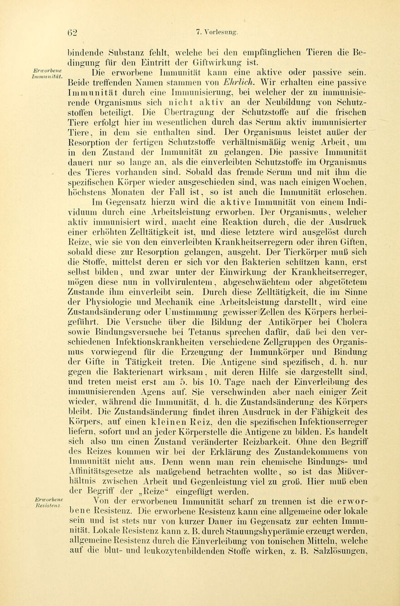 Erworbene Immunität. Erworbene Resistenz. bindende Substanz fehlt, welche bei den empfänglichen Tieren die Be- dingung- für den Eintritt der Giftwirkung ist. Die erworbene Immunität kann eine aktive oder passive sein. Beide treffenden Namen stammen von Ehrlich. Wir erhalten eine passive Immunität durch eine Immunisierung, bei welcher der zu immunisie- rende Organismus sich nicht aktiv an der Neubildung von Schutz- stotten beteiligt. Die Übertragung der Schutzstoffe auf die frischen Tiere erfolgt hier im wesentlichen durch das Serum aktiv immunisierter Tiere, in dem sie enthalten sind. Der Organismus leistet außer der Resorption der fertigen Schutzstoffe verhältnismäßig wenig Arbeit, um in den Zustand der Immunität zu gelangen. Die passive Immunitiit dauert nur so lange an, als die einverleibten Schutzstoffe im Organismus des Tieres vorhanden sind. Sobald das fremde Serum und mit ihm die spezitischen Körper wieder ausgeschieden sind, was nach einigen Wochen, höchstens Monaten der Fall ist, so ist auch die Immunität erloschen. Im Gegensatz hierzu wird die aktive Immunität von einem Indi- viduum durch eine Arbeitsleistung erworben. Der Organismus, welcher aktiv immunisiert wird, macht eine Reaktion durch, die der Ausdruck einer erhöhten Zelltätigkeit ist, und diese letztere wird ausgelöst durch Reize, wie sie von den einverleibten Krankheitserregern oder ihren Giften, sobald diese zur Resorption gelangen, ausgeht. Der Tierkörper muß sich die Stoffe, mittelst deren er sich vor den Bakterien schützen kann, erst selbst bilden, und zwar unter der Einwirkung der Krankheitserreger, mögen diese nun in vollvirulentem, abgeschwächtem oder abgetötetem Zustande ihm einverleibt sein. Durch diese Zelltätigkeit, die im Sinne der Physiologie und Mechanik eine Arbeitsleistung darstellt, wird eine Zustandsänderung oder Umstimmung gewisser Zellen des Körpers herbei- geführt. Die Versuche über die Bildung der Antikörper bei Cholera sowie Bindungsversuche bei Tetanus sprechen dafür, daß bei den ver- schiedenen Infektionskrankheiten verschiedene Zellgruppen des Organis- mus vorwiegend für die Erzeugung der Immunkörper und Bindung der Gifte in Tätigkeit treten. Die Antigene sind spezitisch, d. h. nur gegen die Bakterienart wirksam, mit deren Hilfe sie dargestellt sind, und treten meist erst am 5. bis 10. Tage nach der Einverleibung des immunisierenden Agens auf. Sie verschwinden aber nach einiger Zeit wieder, während die Immunität, d- h. die Zustandsänderung des Körpers bleibt. Die Zustandsänderung tindet ihren Ausdruck in der Fähigkeit des Körpers, auf einen kleinen Reiz, den die spezifischen Infektionserreger liefern, sofort und an jeder Körperstelle die Antigene zu bilden. Es handelt sich also um einen Zustand veränderter Reizbarkeit. Ohne den Begritf des Reizes kommen wir bei der Erklärung des Zustandekommens von Immunität nicht aus. Denn wenn man rein chemische Bindungs- und Affinitätsgesetze als maßgebend betrachten wollte, so ist das Mißver- hältnis zwischen Arbeit und Gegenleistung viel zu groß. Hier muß eben der Begriff der „Reize eingefügt werden. Von der erworbeneu Immunität scharf zu trennen ist die erwor- bene Resistenz. Die erworbene Resistenz kann eine allgemeine oder lokale sein und ist stets nur von kurzer Dauer im Gegensatz zur echten Immu- nität. Lokale Resistenz kann z. B. durch Stauungshyperämie erzeugt werden, allgemeine Resistenz durch die Einverleibung von tonischen Mitteln, w^elche auf die blut- und leukozytenbildenden Stoffe wirken, z. B. Salzlösungen,