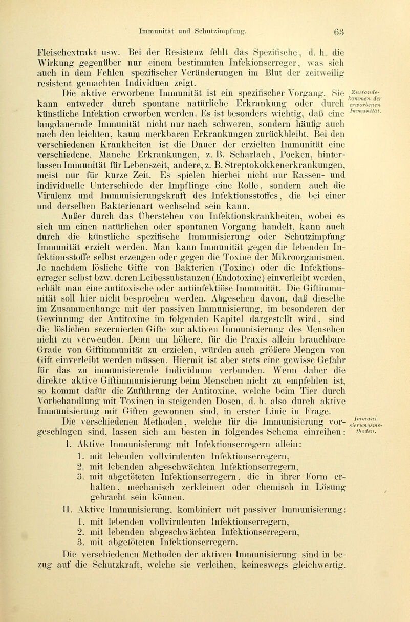 Fleiscliextrakt usw. Bei der Resistenz fehlt das Spezifische, d. h. die Wirkung gegenüber nur einem bestimmten Infekionserreger, was sich auch in dem Fehlen spezifischer Veränderungen im Blut der zeitweilig resistent gemachten Individuen zeigt. Die aktive erworbene Immunität ist ein spezifischer Vorgang. Sie ^stande- kann entweder durch spontane natürliche Erkrankung oder durch erworbenen künstliche Infektion erworben werden. Es ist besonders wichtig, daß eine ^''''^'«*- langdauernde Immunität nicht nur nach schweren, sondern häufig auch nach den leichten, kaum merkbaren Erkrankungen zurückbleibt. Bei den verschiedenen Krankheiten ist die Dauer der erzielten Immunität eine verschiedene. Manche Erkrankungen, z. B. Scharlach, Pocken, hinter- lassen Immunität für Lebenszeit, andere, z. B. Streptokokkenerkrankungen, meist nur für kurze Zeit. Es spielen hierbei nicht nur Rassen- und individuelle Unterschiede der Impflinge eine Rolle, sondern auch die Virulenz und Immunisierungskraft des Infektionsstoffes, die bei einer und derselben Bakterienart wechselnd sein kann. Außer durch das Überstehen von Infektionskrankheiten, wobei es sich um einen natürlichen oder spontanen Vorgang handelt, kann auch durch die künstliche spezifische Immunisierung oder Schutzimpfung Immunität erzielt werden. Man kann Immunität gegen die lebenden In- fektionsstoffe selbst erzeugen oder gegen die Toxine der Mikroorganismen. Je nachdem lösliche Gifte von Bakterien (Toxine) oder die Infektions- erreger selbst bzw. deren Leibessubstanzen (Endotoxine) einverleibt werden, erhält man eine antitoxische oder antiinfektiöse Immunität. Die Giftimmu- nität soll hier nicht besprochen werden. Abgesehen davon, daß dieselbe im Zusammenhange mit der passiven Immunisierung, im besonderen der Gewinnung der Antitoxine im folgenden Kapitel dargestellt wird, sind die löslichen sezernierten Gifte zur aktiven Immunisierung des Menschen nicht zu verwenden. Denn um höhere, für die Praxis allein brauchbare Grade von Giftimmunität zu erzielen, würden auch größere Mengen von Gift einverleibt werden müssen. Hiermit ist aber stets eine gewisse Gefahr für das zu immunisierende Individuum verbunden. Wenn daher die direkte aktive Giftimmunisierung beim Menschen nicht zu empfehlen ist, so kommt dafür die Zuführung der Antitoxine, welche beim Tier durch Vorbehandlung mit Toxinen in steigenden Dosen, d. h. also durch aktive Immunisierung mit Giften gewonnen sind, in erster Linie in Frage. Die verschiedenen Methoden, welche für die Immunisierung vor- Jg^^^J^me- geschlagen sind, lassen sich am besten in folgendes Schema einreihen: tiwden. I. Aktive Immunisierung mit Infektionserregern allein: 1. mit lebenden voll virulenten Infektionserregern, 2. mit lebenden abgeschwächten Infektionserregern, 3. mit abgetöteten Infektionserregern, die in ihrer Form er- halten , mechanisch zerkleinert oder chemisch in Lösung gebracht sein können. IL Aktive Immunisierung, kombiniert mit passiver Immunisierung: 1. mit lebenden voll virulenten Infektionserregern, 2. mit lebenden abgeschwächten Infektionserregern, 3. mit abgetöteten Infektionserregern. Die verschiedenen Methoden der aktiven Immunisierung sind in be- zug auf die Schutzkraft, welche sie verleihen, keineswegs gleichwertig.