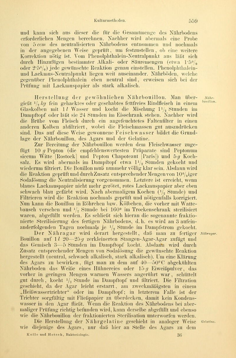 und kann sich ans dieser die für die Gesamtmeng-e des Nährbodens erforderliehen Mengen berechnen. Nachher wird abermals eine Probe von 5 ccm des neutralisierten Nährbodens entnommen und nochmals in der angegebenen Weise geprüft, um festzustellen, ob eine weitere Korrektion nötig ist. Vom Phenolphthalein-Neutralpunkt aus läßt sich durch Hinzufügen bestimmter Alkali- oder Säuremengen (etwa 15% oder 25°/o) jede gewünschte Reaktion genau einstellen. Phenolphthalein- und Lackmus-Neutralpunkt liegen weit auseinander. Nährböden, welche gegenüber Phenolphthalein eben neutral sind, erweisen sich bei der Prüfung mit Lackmuspapier als stark alkalisch. Herstellung der gewöhnlichen Nährbouillon. Man über- Nähr- gießt 1/2 % fein gehacktes oder geschabtes fettfreies Rindfleisch in einem *°'''- Glaskolben mit 11 Wasser und kocht die Mischung 11/2 Stunden im Dampftopf oder läßt sie 24 Stunden im Eisschrank stehen. Nachher wird die Brühe vom Fleisch durch ein angefeuchtetes Faltenfilter in einen anderen Kolben abfiltriert, wobei die Fleischmassen gut auszudrücken sind. Das auf diese Weise gewonnene Feischwasser bildet die Grund- lage der Nährbouillon, des Agars und der Gelatine. Zur Bereitung der Nährbouillon werden dem Fleischwaßser zuge- fügt 10 g Pepton (die empfehlenswertesten Präparate sind Peptonum siccum Witte [Rostock] und Pepton Chapoteaut [Paris]) und bg Koch- salz. Es wird abermals im Dampftopf etwa V/2 Stunden gekocht und Aviederum filtriert. Die Bouillon muß nunmehr völlig klar sein. Alsdann wird die Reaktion geprüft und durch Zusatz entsprechender Mengen von lO^/oiger Sodalösung die Neutralisierung vorgenommen. Letztere ist erreicht, wenn blaues Lackmuspapier nicht mehr gerötet, rotes Lackmuspapier aber eben schwach blau gefärbt wird. Nach abermaligem Kochen (Y2 Stunde) und Filtrieren wird die Reaktion nochmals geprüft und nötigenfalls korrigiert. Nun kann die Bouillon in Röhrchen bzw. Kölbchen, die vorher mit Watte- bausch versehen und V2 Stunde bei 160° im Trockenschrank sterilisiert waren, abgefüllt werden. Es schließt sich hieran die sogenannte fraktio- nierte Sterilisierung des fertigen Nährbodens, d. h. es wird an 3 aufein- anderfolgenden Tagen nochmals je Y2 Stunde im Dampfstrom gekocht. Der Nähragar wird derart hergestellt, daß man zu fertiger mnragar. Bouillon auf 11 20—25^ zerkleinerten Stangen-Agar-Agar zufügt und das Gemisch 3—5 Stunden im Dampftopf kocht. Alsdaitii wird durch Zusatz entsprechender Mengen von Sodalösung die gewünschte Reaktion hergestellt (neutral, schwach alkalisch, stark alkalisch). Um eine Klärung des Agars zu bewirken, fügt man zu dem auf 40—50° C abgekühlten Nährboden das Weiße eines Hühnereies oder 15^ Eiweißpulver, das vorher in geringen Mengen warmen Wassers angerührt war , schüttelt gut durch, kocht ^/.j Stunde im Dampftopf und filtriert. Die Filtration geschieht, da der xA.gar leicht erstarrt, am zweckmäßigsten in einem „Heißwassertrichter oder im Dampftopf; in letzterem Falle ist der Trichter sorgfältig mit Fließpapier zu überdecken, damit kein Kondens- wasser in den Agar fließt. Wenn die Reaktion des Nährbodens bei aber- maliger Prüfung richtig befunden wird, kann derselbe abgefüllt und ebenso wie die Nährbouillon der fraktionierten Sterilisation unterworfen werden. Die Herstellung der Nährgelatine geschieht in analoger Weise Gelatine. wie diejenige des Agars, nur daß hier an Stelle des Agars zu dem Kolle und Hetsoh, Bakteriologie. 36