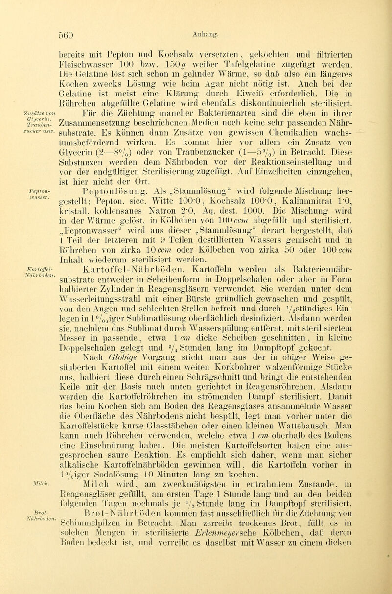 Pepfon- wasser. Kartoffel- Nährböden bereits mit Pepton und Kochsalz versetzten, gekochten imd filtrierten Fleischwasser 100 bzw. 150(/ weißer Tafelgelatine zugefügt werden. Die Gelatine löst sich schon in gelinder Wärme, so daß also ein längeres Kochen zwecks Lösung Avie beim Agar nicht nötig ist. Auch bei der Gelatine ist meist eine Klärung durch Eiweiß erforderlich. Die in Eöhrchen abgefüllte Gelatine wird ebenfalls diskontinuierlich sterilisiert. zusätzeyon Für dic Züchtuug mancher Bakterienarten sind die eben in ihrer Ti^mibm- Zusammensetzung beschriebenen Medien noch keine sehr passenden Nähr- zucicer lisxv. gu^gtrate. Es können dann Zusätze von gewissen Chemikalien Wachs- tum sbef ordernd wirken. Es kommt hier vor allem ein Zusatz von Glycerin (2—8Vo) oder von Traubenzucker (1—5%) in Betracht. Diese Substanzen werden dem Nährboden vor der Reaktionseinstellung und vor der endgültigen Sterilisierung zugefügt. Auf Einzelheiten einzugehen, ist hier nicht der Ort. Peptonlösung. Als „Stammlösung wird folgende Mischung her- gestellt: Pepton, sicc. Witte 1000, Kochsalz lOO'O, Kaliumnitrat l'O, kristall. kohlensaues Natron 20, Aq. dest. lOOO. Die Mischung wird in der Wärme gelöst, in Kölbchen von 100 ccm abgefüllt und sterilisiert. „Peptonwasser wird aus dieser „Stammlösung derart hergestellt, daß 1 Teil der letzteren mit 9 Teilen destillierten Wassers gemischt und in Röhrchen von zirka 10 ccm oder Kölbchen von zirka 50 oder 100 ccm Inhalt wiederum sterilisiert werden. Kartoffel-Nährböden. Kartoffeln werden als Bakteriennähr- substrate entweder in Scheibenform in Doppelschalen oder aber in Form halbierter Zylinder in Reagensgläsern verwendet. Sie werden unter dem Wasserleitungsstrahl mit einer Bürste gründlich gewaschen und gespült, von den Augen und schlechten Stellen befreit und durch VaStündiges Ein- legen in IVooiger Sublimatlösung oberflächlich desinflziert. Alsdann werden sie, nachdem das Sublimat durch Wasserspülung entfernt, mit sterilisiertem Messer in passende, etwa 1 cm dicke Scheiben geschnitten, in kleine Doppelschalen gelegt und 3/4 Stunden lang im Dampftopf gekocht. Nach Glohigs Vorgang sticht man aus der in obiger Weise ge- säuberten Kartoffel mit einem weiten Korkbohrer Avalzenförmige Stücke aus, halbiert diese durch einen Schrägschnitt und bringt die entstehenden Keile mit der Basis nach unten gerichtet in Reagensröhrchen. Alsdann werden die Kartoffelröhrchen im strömenden Dampf sterilisiert. Damit das beim Koch-en sich am Boden des Reagensglases ansammelnde Wasser die Oberfläche des Nährbodens nicht bespült, legt man vorher unter die Kartoffelstücke kurze Glasstäbchen oder einen kleinen Wattebausch. Man kann auch Röhrchen verwenden, welche etwa 1 cm oberhalb des Bodens eine Einschnürung haben. Die meisten Kartoffelsorten haben eine aus- gesprochen saure Reaktion. Es empfiehlt sich daher, wenn man sicher alkalische Kartoffelnährböden gewinnen will, die Kartoffeln vorher in iVciger Sodalösung 10 Minuten lang zu kochen. Milch wird, am zweckmäßigsten in entrahmtem Zustande, in Reagensgläser gefüllt, am ersten Tage 1 Stunde lang und an den beiden folgenden Tagen nochmals je V2 Stunde lang im Dampftopf sterilisiert. Brot-Nährböden kommen fast ausschließlich für die Züchtung von Schimmelpilzen in Betracht. Man zerreibt trockenes Brot, füllt es in solchen Mengen in sterilisierte Erlenme^ersehe Kölbchen, daß deren Boden bedeckt ist, und verreibt es daselbst mit Wasser zu einem dicken Milch. Brot- Nährböden.