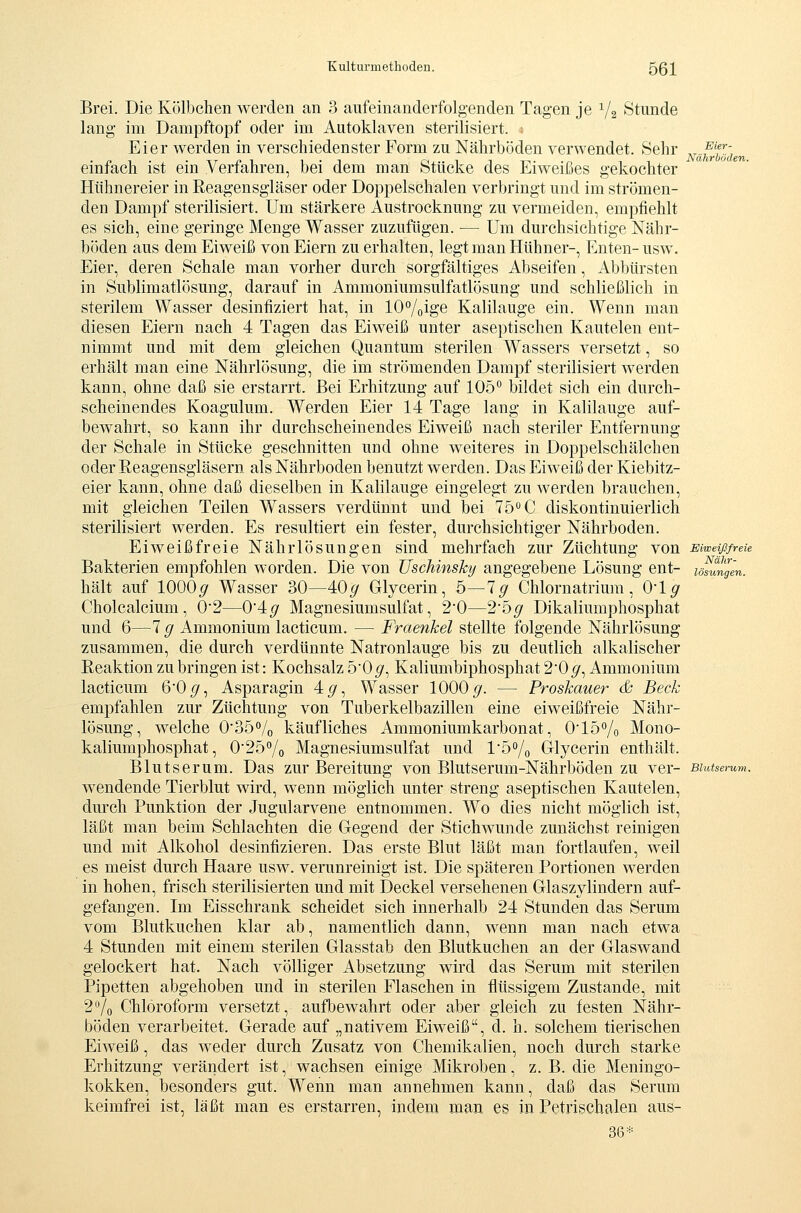 Eier- Nährböden. Nähr- lösungen. Brei. Die Kölbchen werden an 3 aufeinanderfolgenden Tagen je ^/a Stunde lang im Dampftopf oder im Autoklaven sterilisiert. ; Eier werden in verschiedenster Form zu Nährböden verwendet. Sehr einfach ist ein Verfahren, bei dem man Stücke des Eiweißes gekochter Hühnereier in Reagensgläser oder Doppelschalen verbringt und im strömen- den Dampf sterilisiert. Um stärkere Austrocknung zu vermeiden, empfiehlt es sich, eine geringe Menge Wasser zuzufügen. — Um durchsichtige Nähr- böden aus dem Eiweiß von Eiern zu erhalten, legt man Hühner-, Enten- usw. Eier, deren Schale man vorher durch sorgfältiges Abseifen, Abbürsten in Sublimatlösung, darauf in Ammoniumsulfatlösung und schließlich in sterilem Wasser desinfiziert hat, in 10°/oige Kalilauge ein. Wenn man diesen Eiern nach 4 Tagen das Eiweiß unter aseptischen Kautelen ent- nimmt und mit dem gleichen Quantum sterilen Wassers versetzt, so erhält man eine Nährlösung, die im strömenden Dampf sterilisiert werden kann, ohne daß sie erstarrt. Bei Erhitzung auf 105 bildet sich ein durch- scheinendes Koagulum. Werden Eier 14 Tage lang in Kalilauge auf- bewahrt, so kann ihr durchscheinendes Eiweiß nach steriler Entfernung der Schale in Stücke geschnitten und ohne weiteres in Doppelschälchen oder Reagensgläsern als Nährboden benutzt werden. Das Eiweiß der Kiebitz- eier kann, ohne daß dieselben in Kalilauge eingelegt zu werden brauchen, mit gleichen Teilen Wassers verdünnt und bei 75^0 diskontinuierlich sterilisiert werden. Es resultiert ein fester, durchsichtiger Nährboden. Eiweiß freie Nährlösungen sind mehrfach zur Züchtung von smewreie Bakterien empfohlen worden. Die von üschinsky angegebene Lösung ent- hält auf 1000^ Wasser 30—40^ Glycerin, 5—lg Chlornatrium, 0*1^ Cholcalcium, 0'2—0'4,g Magnesiumsulfat, 20—2'bg Dikaliumphosphat und 6—7 g Ammonium lacticum. — Fraenkel stellte folgende Nährlösung zusammen, die durch verdünnte Natronlauge bis zu deutlich alkalischer Reaktion zubringen ist: Kochsalz 50p', Kaliumbiphosphat 2'0^, Ammonium lacticum 60^, Asparagin 4^, Wasser 1000^. — Proskauer & Beck empfahlen zur Züchtung von Tuberkelbazillen eine eiweißfreie Nähr- lösung, welche 035Vo käufliches Ammoniumkarbonat, 015% Mono- kaliumphosphat, 025°/o Magnesiumsulfat und l'So/o Glycerin enthält. Blutserum. Das zur Bereitung von Blutserum-Nährböden zu ver- Budserum wendende Tierblut wird, wenn möglich unter streng aseptischen Kautelen, durch Punktion der Jugularvene entnommen. Wo dies nicht möglich ist, läßt man beim Schlachten die Gegend der Stichwunde zunächst reinigen und mit Alkohol desinfizieren. Das erste Blut läßt man fortlaufen, weil es meist durch Haare usw. verunreinigt ist. Die späteren Portionen werden in hohen, frisch sterilisierten und mit Deckel versehenen Glaszylindern auf- gefangen. Im Eisschrank scheidet sich innerhalb 24 Stunden das Serum vom Blutkuchen klar ab, namentlich dann, wenn man nach etwa 4 Stunden mit einem sterilen Glasstab den Blutkuchen an der Glaswand gelockert hat. Nach völHger Absetzung wird das Serum mit sterilen Pipetten abgehoben und in sterilen Flaschen in flüssigem Zustande, mit 2Vo Chloroform versetzt, aufbewahrt oder aber gleich zu festen Nähr- böden verarbeitet. Gerade auf „nativem Eiweiß, d. h. solchem tierischen Eiweiß, das weder durch Zusatz von Chemikalien, noch durch starke Erhitzung verändert ist, wachsen einige Mikroben, z. B. die Meningo- kokken, besonders gut. Wenn man annehmen kann, daß das Serum keimfrei ist, läßt man es erstarren, indem man e§ in Petrischalen aus- 36*