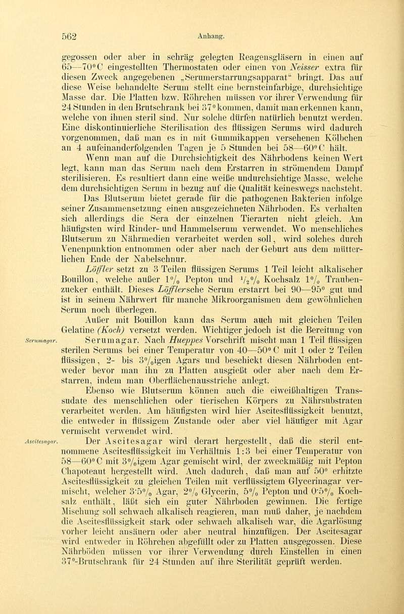 gegossen oder aber in schräg gelegten Reagensgläsern in einen auf 65—70''C eingestellten Thermostaten oder einen von Neisser extra für diesen Zweck angegebenen „Seriimerstarrungsapparat bringt. Das auf diese Weise behandelte Serum stellt eine bernsteinfarbige, durchsichtige Masse dar. Die Platten bzw. Eöhrchen müssen vor ihrer Verwendung für 24 Stunden in den Brutschrank bei 37° kommen, damit man erkennen kann, welche von ihnen steril sind. Nur solche dürfen natürlich benutzt werden. Eine diskontinuierliche Sterilisation des flüssigen Serums wird dadurch vorgenommen, daß man es in mit Gummikappen versehenen Kölbchen an 4 aufeinanderfolgenden Tagen je 5 Stunden bei 58—60° C hält. Wenn man auf die Durchsichtigkeit des Nährbodens keinen Wert legt, kann man das Serum nach dem Erstarren in strömendem Dampf sterilisieren. Es resultiert dann eine weiße undurchsichtige Masse, welche dem durchsichtigen Serum in bezug auf die Qualität keineswegs nachsteht. Das Blutserum bietet gerade für die pathogenen Bakterien infolge seiner Zusammensetzung einen ausgezeichneten Nährboden. Es verhalten sich allerdings die Sera der einzelnen Tierarten nicht gleich. Am häufigsten wird Rinder- und Hammelserum verwendet. Wo menschliches Blutserum zu Nährmedien verarbeitet werden soll, wird solches durch Venenpunktion entnommen oder aber nach der Geburt aus dem mütter- lichen Ende der Nabelschnur. Löffler setzt zu 3 Teilen flüssigen Serums 1 Teil leicht alkalischer Bouillon, welche außer l^o Pepton und V'2Vo Kochsalz !/„ Trauben- zucker enthält. Dieses Zö^Versche Serum erstarrt bei 90—95'' gut und ist in seinem Nährwert für manche Mikroorganismen dem gewöhnlichen Serum noch überlegen. Außer mit Bouillon kann das Serum auch mit gleichen Teilen Gelatine (Koch) versetzt werden. Wichtiger jedoch ist die Bereitung von serumagar. Scrumagar. Nacli iZiwe^^es Vorschrift mischt man 1 Teil flüssigen sterilen Serums bei einer Temperatur von 40—50° C mit 1 oder 2 Teilen flüssigen, 2- bis 3o/oigen Agars und beschickt diesen Nährboden ent- weder bevor man ihn zu Platten ausgießt oder aber nach dem Er- starren, indem man Oberflächenausstriche anlegt. Ebenso wie Blutserum können auch die eiweißhaltigen Trans- sudate des menschlichen oder tierischen Körpers zu Nährsubstraten verarbeitet werden. Am häufigsten wird hier Ascitesflüssigkeit benutzt, die entweder in flüssigem Zustande oder aber viel häufiger mit Agar vermischt verwendet wird. Ascitesagar. Der Ascitcsagar wird derart hergestellt, daß die steril ent- nommene Ascitesflüssigkeit im Verhältnis 1:3 bei einer Temperatur von 58—60° C mit 3%igem Agar gemischt wird, der zweckmäßig mit Pepton Chapoteaut hergestellt wird. Auch dadurch, daß man auf 50° erhitzte Ascitesflüssigkeit zu gleichen Teilen mit verflüssigtem Glycerinagar ver- mischt, welcher 35% Agar, 2% Glycerin, 5% Pepton und 0'5% Koch- salz enthält, läßt sich ein guter Nährboden gewinnen. Die fertige Mischung soll schwach alkalisch reagieren, man muß daher, je nachdem die Ascitesflüssigkeit stark oder schwach alkalisch war, die Agarlösung vorher leicht ansäuern oder aber neutral hinzufügen. Der Ascitesagar wird entweder in Röhrchen abgefüllt oder za Platten ausgegossen. Diese Nährböden müssen vor ihrer Verwendung durch Einstellen in einen 37°-Brutschrank für 24 Stunden auf ihre Sterilität geprüft werden.