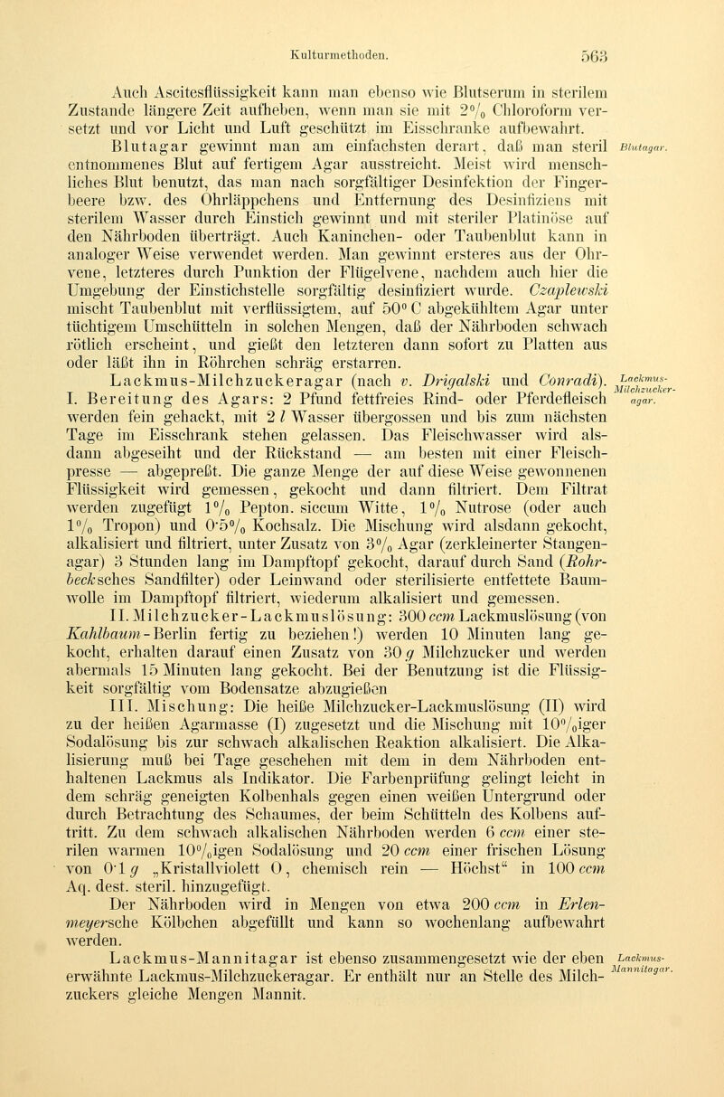 Auch Ascitesflüssigkeit kann man ebenso wie Blutserum in sterilem Zustande längere Zeit aufheben, wenn man sie mit 2% Chloroform ver- setzt und vor Licht und Luft geschützt im Eisschranke aufbewahrt. Blutagar gewinnt man am einfachsten derart, daß man steril aiutagar. entnommenes Blut auf fertigem Agar ausstreicht. Meist wird mensch- liches Blut benutzt, das man nach sorgfältiger Desinfektion der Finger- beere bzw. des Ohrläppchens und Entfernung des Desinfiziens mit sterilem Wasser durch Einstich gewinnt und mit steriler Platinöse auf den Nährboden überträgt. Auch Kaninchen- oder Taubenblut kann in analoger Weise verwendet werden. Man gewinnt ersteres aus der Ohr- vene, letzteres durch Punktion der Flügelvene, nachdem auch hier die Umgebung der Einstichstelle sorgfältig desinfiziert wurde. Czaplewski mischt Taubenblut mit verflüssigtem, auf 50 C abgekühltem Agar unter tüchtigem ümschütteln in solchen Mengen, daß der Nährboden schwach rötlich erscheint, und gießt den letzteren dann sofort zu Platten aus oder läßt ihn in Röhrchen schräg erstarren. Lackmus-Milchzuckeragar (nach v. Drigalski und Cönradi). ^■?f^'^l\ I. Bereitung des Agars: 2 Pfund fettfreies Rind- oder Pferdefleisch agar.^ werden fein gehackt, mit 2 l Wasser Übergossen und bis zum nächsten Tage im Eisschrank stehen gelassen. Das Fleischwasser wird als- dann abgeseiht und der Rückstand — am besten mit einer Fleisch- presse — abgepreßt. Die ganze Menge der auf diese Weise gewonnenen Flüssigkeit wird gemessen, gekocht und dann filtriert. Dem Filtrat werden zugefügt P/o Pepton, siccum Witte, 1% Nutrose (oder auch l^/o Tropon) und 0'5% Kochsalz. Die Mischung wird alsdann gekocht, alkalisiert und filtriert, unter Zusatz von S^o Agar (zerkleinerter Stangen- agar) 3 Stunden lang im Dampftopf gekocht, darauf durch Sand (Rohr- beckscliQS Sandfilter) oder Leinwand oder sterilisierte entfettete Baum- wolle im Dampftopf filtriert, wiederum alkalisiert und gemessen. IL Milchzucker-Lackmuslösung: 300 ccm Lackmuslösung (von Kahlhaum-Beriin fertig zu beziehen!) werden 10 Minuten lang ge- kocht, erhalten darauf einen Zusatz von ?>0 g Milchzucker und werden abermals 15 Minuten lang gekocht. Bei der Benutzung ist die Flüssig- keit sorgfältig vom Bodensatze abzugießen IIL Mischung: Die heiße Milchzucker-Lackmuslösung (II) wird zu der heißen Agarmasse (I) zugesetzt und die Mischung mit lOVoiger Sodalösung bis zur schwach alkalischen Reaktion alkalisiert. Die Alka- lisierung muß bei Tage geschehen mit dem in dem Nährboden ent- haltenen Lackmus als Indikator. Die Farbenprüfung gelingt leicht in dem schräg geneigten Kolbenhals gegen einen weißen Untergrund oder durch Betrachtung des Schaumes, der beim Schütteln des Kolbens auf- tritt. Zu dem schwach alkalischen Nährboden werden 6 can einer ste- rilen warmen lO^/oigen Sodalösung und 20 ccm einer frischen Lösung von 01^ „Kristallviolett 0, chemisch rein — Höchst in 100 ccm Aq. dest. steril, hinzugefügt. Der Nährboden wird in Mengen von etwa 200 ccm in Erlen- meyersche Kölbchen abgefüllt und kann so wochenlang aufbewahrt werden. Lackmus-Mannitagar ist ebenso zusammengesetzt wie der eben Lackmus- erwähnte Lackmus-Milchzuckeragar. Er enthält nur an Stelle des Milch- ''^'''fl'''- Zuckers gleiche Mengen Mannit.