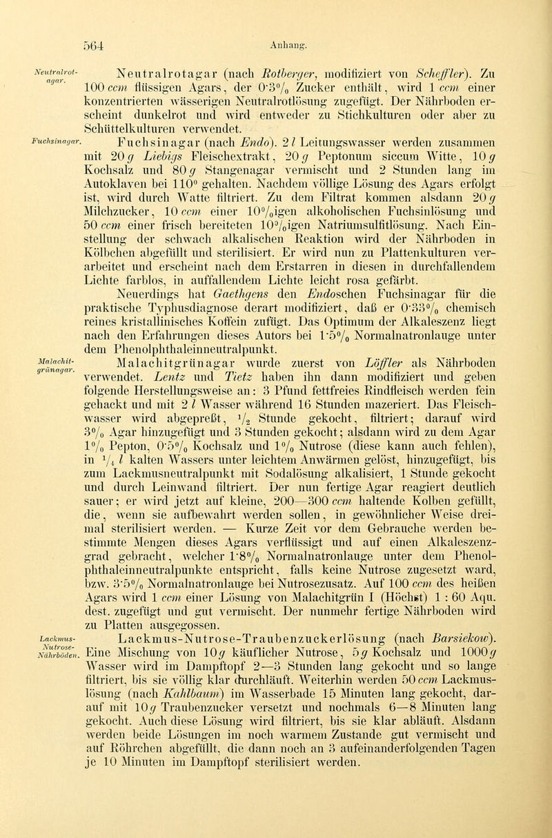 Malachii- grünagar. Neutralrot- Neutralrotagar (nach Rotherger, modifiziert von Scheffler). Zu 100 ccm flüssigen Agars, der 03% Zucker enthält, wird 1 com einer konzentrierten wässerigen Neutralrotlösung zugefügt. Der Nährboden er- scheint dunkelrot und wird entweder zu Stichkulturen oder aber zu Schüttelkulturen verwendet. Fuchsinagar. Fuchsiu agar (uach £'w<io). 2 / Lcitungswasscr werden zusammen mit 20 g Liehigs Fleischextrakt, 20 g Peptonum siccum Witte, 10 g Kochsalz und 80^ Stangenagar vermischt und 2 Stunden lang im Autoklaven bei 110 gehalten. Nachdem völlige Lösung des Agars erfolgt ist, wird durch Watte filtriert. Zu dem Filtrat kommen alsdann 20^ Milchzucker, 10 ccm einer lOVoigen alkoholischen Fuchsinlösung und 50 ccm einer frisch bereiteten 10^/oigen Natriumsulfitlösung. Nach Ein- stellung der schwach alkalischen Reaktion wird der Nährboden in Kölbchen abgefüllt und sterilisiert. Er wird nun zu Plattenkulturen ver- arbeitet und erscheint nach dem Erstarren in diesen in durchfallendem Lichte farblos, in auffallendem Lichte leicht rosa gefärbt. Neuerdings hat Gaethgens den Endo^oh^n Fuchsinagar für die praktische Typhusdiagnose derart modifiziert, daß er 0'33% chemisch reines kristallinisches Koffein zufügt. Das Optimum der Alkaleszenz liegt nach den Erfahrungen dieses Autors bei l'5Yo Normalnatronlauge unter dem Phenolphthaleinneutralpunkt. Malachitgrünagar wurde zuerst von Löffler als Nährboden verwendet. Lentz und Tietz haben ihn dann modifiziert und geben folgende Herstellungsweise an: 3 Pfund fettfreies Rindfleisch werden fein gehackt und mit 2 l Wasser während 16 Stunden mazeriert. Das Fleisch- wasser wird abgepreßt, V2 Stunde gekocht, filtriert; darauf wird 3°/o Agar hinzugefügt und 3 Stunden gekocht; alsdann wird zu dem Agar l^/o Pepton, 05<'/o Kochsalz und l^/o Nutrose (diese kann auch fehlen), in 1/4 l kalten Wassers unter leichtem Anwärmen gelöst, hinzugefügt, bis zum Lackmusneutralpunkt mit Sodalösung alkalisiert, 1 Stunde gekocht und durch Leinwand filtriert. Der nun fertige Agar reagiert deutlich sauer; er wird jetzt auf kleine, 200—300 ccm haltende Kolben gefüllt, die, wenn sie aufbewahrt werden sollen, in gewöhnlicher Weise drei- mal sterilisiert werden. — Kurze Zeit vor dem Glebrauche werden be- stimmte Mengen dieses Agars verflüssigt und auf einen Alkaleszenz- grad gebracht, welcher 1'8% Normalnatronlauge unter dem Phenol- phthaleinneutralpunkte entspricht, falls keine Nutrose zugesetzt ward, bzw. 3'5°/o Normalnatronlauge bei Nutrosezusatz. Auf 100 ccm des heißen Agars wird 1 ccm einer Lösung von Malachitgrün I (Höchst) 1 : 60 Aqu. dest. zugefügt und gut vermischt. Der nunmehr fertige Nährboden wird zu Platten ausgegossen. Lackmus- Lackmus-Nutr0sB-Traubcuzuckcrlösuug (nach Barsiekow). NdhrTöäen. Eiuc Mlschuug von 10^ käuflicher Nutrose, 5^ Kochsalz und 1000^ Wasser wird im Dampftopf 2—3 Stunden lang gekocht und so lange filtriert, bis sie völlig klar durchläuft. Weiterhin werden 50 ccm Lackmus- lösung (nach Kahlbaum) im Wasserbade 15 Minuten lang gekocht, dar- auf mit 10^ Traubenzucker versetzt und nochmals 6—8 Minuten lang gekocht. Auch diese Lösung wird filtriert, bis sie klar abläuft. Alsdann werden beide Lösungen im noch warmem Zustande gut vermischt und auf Röhrchen abgefüllt, die dann noch an 3 aufeinanderfolgenden Tagen je 10 Minuten im Dampftopf sterilisiert werden.