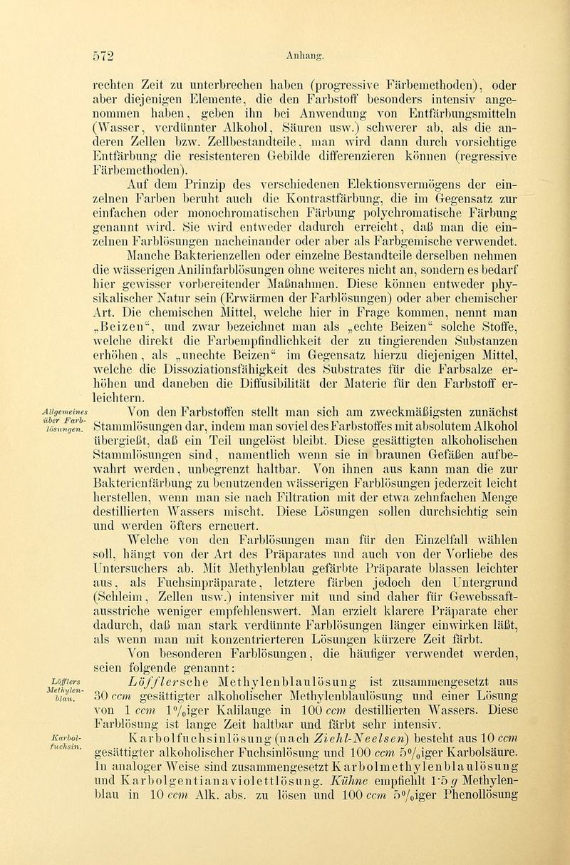 Allgemeines über Farh- lösungen. Löfflers Metlnjlen- blau. Karbol- fuchsin. rechten Zeit zu unterbrechen haben (progressive Färbemethoden), oder aber diejenigen Elemente, die den Farbstoff besonders intensiv ange- nommen haben, geben ihn bei Anwendung von Entfärbungsmitteln (Wasser, verdünnter Alkohol, Säuren usw.) schwerer ab, als die an- deren Zellen bzw. Zellbestandteile, man Avird dann durch vorsichtige Entfärbung die resistenteren Gebilde differenzieren können (regressive Färbemethoden). Auf dem Prinzip des verschiedenen Elektionsvermögens der ein- zelnen Farben beruht auch die Kontrastfärbung, die im Gegensatz zur einfachen oder monochromatischen Färbung polychromatische Färbung genannt wird. Sie wird entweder dadurch erreicht, daß man die ein- zelnen Farblösungen nacheinander oder aber als Farbgemische verwendet. Manche Bakterienzellen oder einzelne Bestandteile derselben nehmen die wässerigen Anilinfarblösungen ohne weiteres nicht an, sondern es bedarf hier gewisser vorbereitender Maßnahmen. Diese können entweder phy- sikalischer Natur sein (Erwärmen der Farblösungen) oder aber chemischer Art. Die chemischen Mittel, welche hier in Frage kommen, nennt man „Beizen, und zwar bezeichnet man als „echte Beizen solche Stoffe, welche direkt die Farbempfindlichkeit der zu tingierenden Substanzen erhöhen, als „unechte Beizen im Gegensatz hierzu diejenigen Mittel, welche die Dissoziationsfähigkeit des Substrates für die Farbsalze er- höhen und daneben die Diffusibilität der Materie für den Farbstoff er- leichtern. Von den Farbstoffen stellt man sich am zweckmäßigsten zunächst Stammlösungen dar, indem man soviel des Farbstoffes mit absolutem Alkohol übergießt, daß ein Teil ungelöst bleibt. Diese gesättigten alkoholischen Stammlösungen sind, namentlich wenn sie in braunen Gefäßen aufbe- wahrt werden, unbegrenzt haltbar. Von ihnen aus kann man die zur Bakterienfärbung zu benutzenden wässerigen Farblösungen jederzeit leicht herstellen, wenn man sie nach Filtration mit der etwa zehnfachen Menge destillierten Wassers mischt. Diese Lösungen sollen durchsichtig sein und werden öfters erneuert. Welche von den Farblösungen man für den Einzelfall wählen soll, hängt von der Art des Präparates und auch von der Vorliebe des Untersuchers ab. Mit Methylenblau gefärbte Präparate blassen leichter aus, als Fuchsinpräparate, letztere färben jedoch den Untergrund (Schleim, Zellen usw.) intensiver mit und sind daher für Gewebssaft- ausstriche weniger empfehlenswert. Man erzielt klarere Präparate eher dadurch, daß man stark verdünnte Farblösungen länger einwirken läßt, als wenn man mit konzentrierteren Lösungen kürzere Zeit färbt. Von besonderen Farblösungen, die häufiger verwendet werden, seien folgende genannt: Löfflersche Methylenblaulösung ist zusammengesetzt aus 30 ccm gesättigter alkoholischer Methylenblaulösung und einer Lösung von 1 ccm 17oiger Kalilauge in 100 ccm destillierten Wassers. Diese Farblösung ist lange Zeit haltbar und färbt sehr intensiv. Karbolfuchsinlösung (nach Ziehl-Neeisen) besteht aus 10 ccm gesättigter alkoholischer Fuchsinlösung und 100 ccm ö^/oiger Karbolsäure. In analoger Weise sind zusammengesetzt Karbolmethylenblaulösung und Karbolgentianaviolettlösung. Kühne empfiehlt rö^ Methylen- blau in 10 ccm Alk. abs. zu lösen und 100 ccm ö^/oiger Phenollösung
