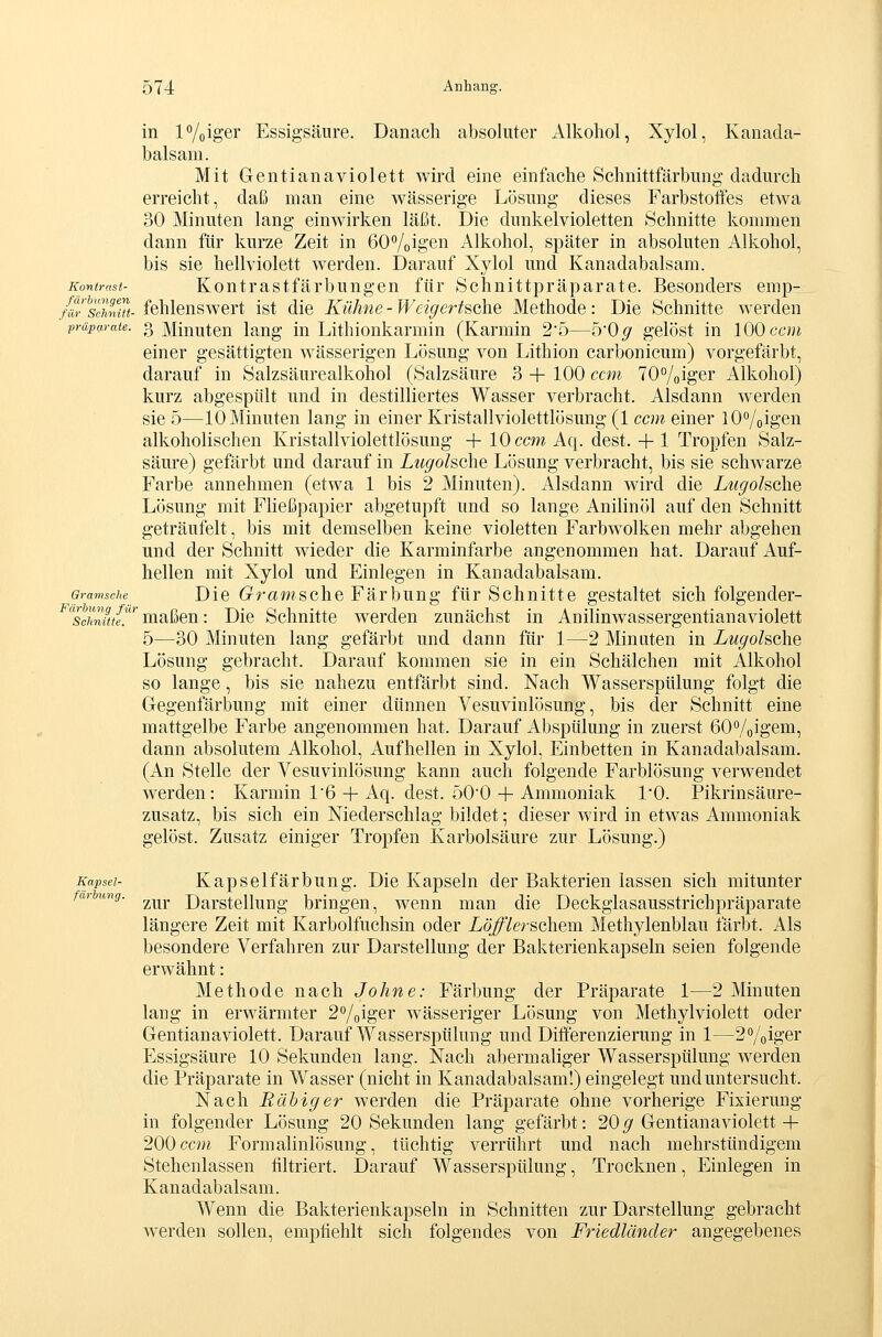 in P/oiger Essigsäure. Danach absoluter Alkohol, Xylol, Kanada- balsam. Mit Gentianaviolett wird eine einfache Schnittfärbung dadurch erreicht, daß man eine wässerige Lösung dieses Farbstoöes etwa 30 Minuten lang einwirken läßt. Die dunkelvioletten Schnitte kommen dann für kurze Zeit in 60%i&en Alkohol, später in absoluten Alkohol, bis sie hellviolett werden. Darauf Xylol und Kanadabalsam. Kontrast- Koutrastfärbungcu für Schnittpräparate. Besonders emp- für^scimM- fehlcuswert ist die Kühne - Weigertsahe Methode: Die Schnitte werden Präparate. 3Minuten lang in Lithionkarmin (Karmin 25—50^ gelöst in 100 ccm einer gesättigten wässerigen Lösung von Lithion carbonicum) vorgefärbt, darauf in Salzsäurealkohol (Salzsäure 3 + 100 ccm 70°/oiger Alkohol) kurz abgespült und in destilliertes Wasser verbracht. Alsdann werden sie 5—10 Minuten lang in einer Kristallviolettlösung (1 ccm einer lO^/oigen alkoholischen Kristallviolettlösung + 10 ccm Aq. dest. +1 Tropfen Salz- säure) gefärbt und darauf in Lugohche Lösung verbracht, bis sie schwarze Farbe annehmen (etwa 1 bis 2 Minuten). Alsdann wird die Lugohche Lösung mit Fließpapier abgetupft und so lange Anilinöl auf den Schnitt geträufelt, bis mit demselben keine violetten Farbwolken mehr abgehen und der Schnitt wieder die Karminfarbe angenommen hat. Darauf Auf- hellen mit Xylol und Einlegen in Kanadabalsam. Gramsche DicG^rawscheFärbung fürSchnitte gestaltet sich folgender- ^scS;/.*^ maßen: Die Schnitte werden zunächst in Anilinwassergentianaviolett 5—30 Minuten lang gefärbt und dann für 1—2 Minuten in Lugolsche Lösung gebracht. Darauf kommen sie in ein Schälchen mit Alkohol so lange, bis sie nahezu entfärbt sind. Nach Wasserspülung folgt die Glegenfärbung mit einer dünnen Vesuvinlösung, bis der Schnitt eine mattgelbe Farbe angenommen hat. Darauf Abspülung in zuerst ßO^oigem, dann absolutem Alkohol, Aufhellen in Xylol, Einbetten in Kanadabalsam. (An Stelle der Vesuvinlösung kann auch folgende Farblösung verwendet werden: Karmin 1 6 + Aq. dest. öO'O-1-Ammoniak 1*0. Pikrinsäure- zusatz, bis sich ein Niederschlag bildet; dieser wird in etwas Ammoniak gelöst. Zusatz einiger Tropfen Karbolsäure zur Lösung.) Kapsel- Kapselfärbung. Die Kapseln der Bakterien lassen sich mitunter farbung. ^^^^ Darstcllung bringen, wenn man die Deckgiasausstrichpräparate längere Zeit mit Karbolfuchsin oder Löfflerschem Methylenblau färbt. Als besondere Verfahren zur Darstellung der Bakterienkapseln seien folgende erwähnt: Methode nach Johne: Färbung der Präparate 1—2 Minuten lang in erwärmter 2%iger wässeriger Lösung von Methylviolett oder Gentianaviolett. Darauf Wasserspülung und Differenzierung in 1—2Voiger Essigsäure 10 Sekunden lang. Nach abermaliger Wasserspülung Averden die Präparate in Wasser (nicht in Kanadabalsam!) eingelegt und untersucht. Nach Ruhiger werden die Präparate ohne vorherige Fixierung in folgender Lösung 20 Sekunden lang gefärbt: 20^ Gentianaviolett+ 200 cc^n Formalinlösung, tüchtig verrührt und nach mehrstündigem Stehenlassen filtriert. Darauf Wasserspülung, Trocknen, Einlegen in Kanadabalsam. Wenn die Bakterienkapseln in Schnitten zur Darstellung gebracht werden sollen, empfiehlt sich folgendes von Friedländer angegebenes