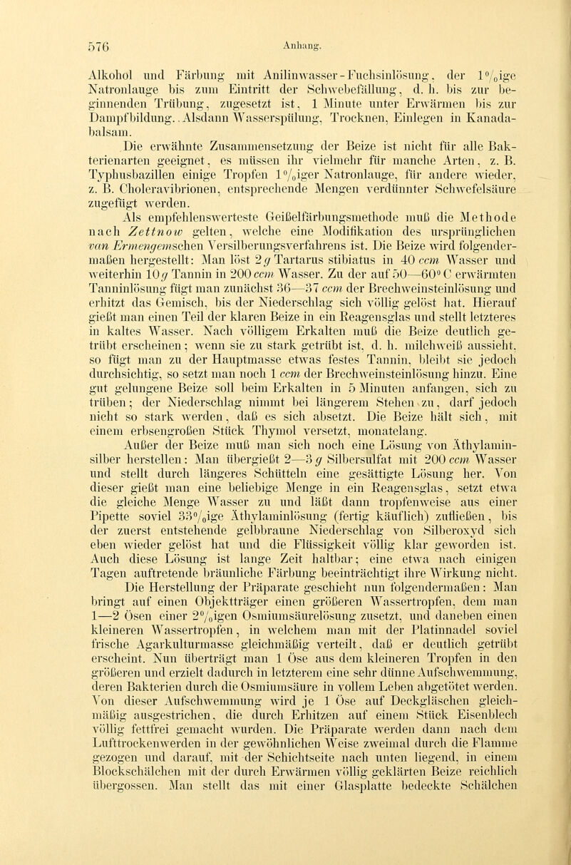 Alkohol und Färbung mit Anilinwasser - Fuchsinlösung. der l^/oige Natronlauge bis zum Eintritt der Schwebefällung, d. h. bis zur be- ginnenden Trübung, zugesetzt ist, 1 Minute unter Erwärmen bis zur Dampf bildung.. Alsdann Wasserspülung, Trocknen, Einlegen in Kanada- balsam. Die erwähnte Zusammensetzung der Beize ist nicht für alle Bak- terienarten geeignet, es müssen ihr vielmehr für manche Arten, z. B. Typhusbazillen einige Tropfen f/oiger Natronlauge, für andere wieder, z. B. Choleravibrionen, entsprechende Mengen verdünnter Schwefelsäure zugefügt werden. Als empfehlenswerteste Geißelfärbungsmethode muß die Methode nach Zettnow gelten, welche eine Modifikation des ursprünglichen van Ermengemschen Versilberungsverfahrens ist. Die Beize wird folgender- maßen hergestellt: Man löst 2^9'Tartarus stibiatus in 40 ccm Wasser und weiterhin 10^ Tannin in 200 ccw Wasser. Zu der auf 50—60C erwärmten Tanninlösung fügt man zunächst 36—37 ccm der Brechweinsteinlösung und erhitzt das Gemisch, bis der Niederschlag sich völlig gelöst hat. Hierauf gießt man einen Teil der klaren Beize in ein Reagensglas und stellt letzteres in kaltes Wasser. Nach völligem Erkalten muß die Beize deutlich ge- trübt erscheinen; wenn sie zu stark getrübt ist, d. h. milchweiß aussieht, so fügt man zu der Hauptmasse etwas festes Tannin, bleibt sie jedoch durchsichtig, so setzt man noch 1 ccm der Brechweinsteinlösung hinzu. Eine gut gelungene Beize soll beim Erkalten in 5 Minuten anfangen, sich zu trüben- der Niederschlag nimmt bei längerem Stehen zu, darf jedoch nicht so stark werden, daß es sich absetzt. Die Beize hält sich, mit einem erbsengroßen Stück Thymol versetzt, monatelang. Außer der Beize muß man sich noch eine Lösung von Äthylamin- silber herstellen: Man übergießt 2—3 g Silbersulfat mit 200 ccm Wasser und stellt durch längeres Schütteln eine gesättigte Lösung her. Von dieser gießt man eine beliebige Menge in ein Reagensglas, setzt etwa die gleiche Menge Wasser zu und läßt dann tropfenweise aus einer Pipette soviel 33<'/oi&e Äthylaminlösung (fertig käuflich) zufließen, bis der zuerst entstehende gelbbraune Niederschlag von Silberoxyd sich eben wieder gelöst hat und die Flüssigkeit völlig klar geworden ist. Auch diese Lösung ist lange Zeit haltbar; eine etwa nach einigen Tagen auftretende bräunliche Färbung beeinträchtigt ihre Wirkung nicht. Die Herstellung der Präparate geschieht nun folgendermaßen: Man bringt auf einen Objektträger einen größeren Wassertropfen, dem man 1—2 Ösen einer 27oig'eii Osmiumsäurelösung zusetzt, und daneben einen kleineren Wassertropfen, in welchem man mit der Platinnadel soviel frische Agarkulturmasse gleichmäßig verteilt, daß er deutlich getrübt erscheint. Nun überträgt man 1 Öse aus dem kleineren Tropfen in den größeren und erzielt dadurch in letzterem eine sehr dünne Aufschwemmung, deren Bakterien durch die Osmiumsäure in vollem Leben abgetötet werden. Von dieser Aufschwemmung wird je 1 Öse auf Deckgläschen gleich- mäßig ausgestrichen, die durch Erhitzen auf einem Stück Eisenblech völlig fettfrei gemacht wurden. Die Präparate werden dann nach dem Lufttrockenwerden in der gewöhnlichen Weise zweimal durch die Flamme gezogen und darauf, mit der Schichtseite nach unten liegend, in einem Blockschälchen mit der durch Erwärmen völhg geklärten Beize reichlich Übergossen. Man stellt das mit einer Glasplatte bedeckte Schälchen