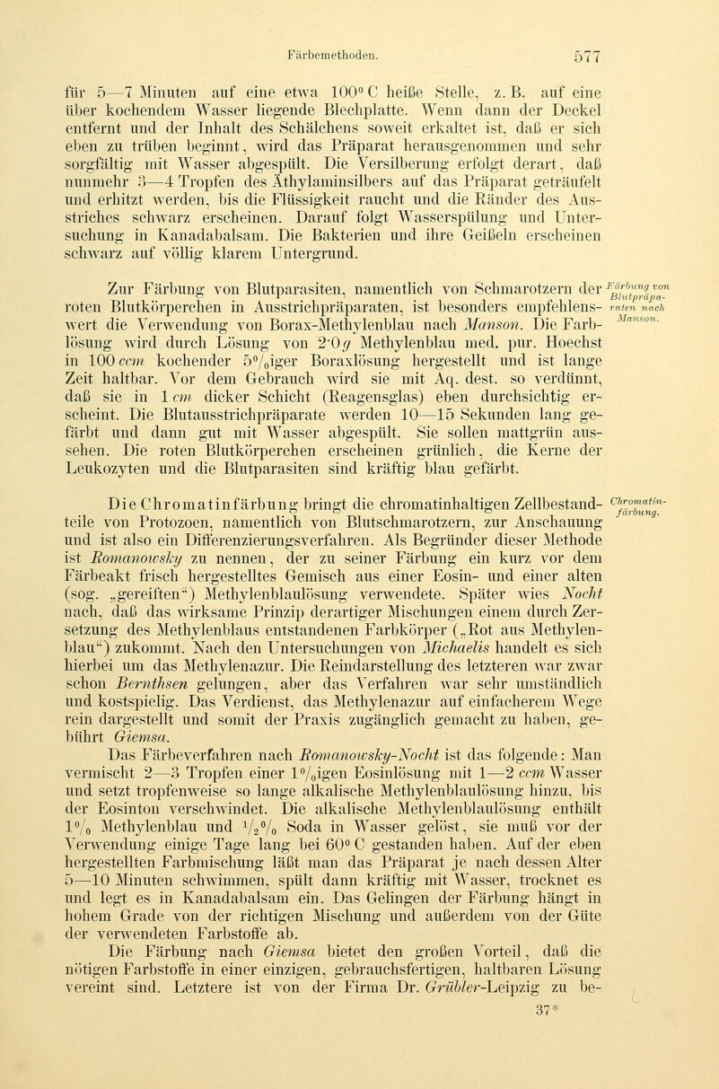 Manson, Chromatin- färbung. Färbemethoden. 577 für 5—7 Minuten auf eine etwa 100« C heiße Stelle, z. B. auf eine über kochendem Wasser liegende Blechplatte. Wenn dann der Deckel entfernt und der Inhalt des Schälchens soweit erkaltet ist, daß er sich eben zu trüben beginnt, wird das Präparat herausgenommen und sehr sorgfältig mit Wasser abgespült. Die Versilberung erfolgt derart, daß nunmehr 3—4 Tropfen des Äthylaminsilbers auf das Präparat geträufelt und erhitzt werden, bis die Flüssigkeit raucht und die Ränder des Aus- striches schwarz erscheinen. Darauf folgt Wasserspülung und Unter- suchung in Kanadabalsam. Die Bakterien und ihre Geißeln erscheinen schwarz auf völlig klarem Untergrund. Zur Färbung von Blutparasiten, namentlich von Schmarotzern der ^^''^l'-'^i ^ roten Blutkörperchen m Ausstrichpräparaten, ist besonders empiehlens- raten nach wert die Verwendung von Borax-Methylenblau nach Manson. Die Farb- lösung wird durch Lösung von 2'Og Methylenblau med. pur. Hoechst in 100 com kochender ö'^/giger Boraxlösung hergestellt und ist lange Zeit haltbar. Vor dem Gebrauch wird sie mit Aq. dest. so verdünnt, daß sie in 1 cm dicker Schicht (Reagensglas) eben durchsichtig er- scheint. Die Blutausstrichpräparate werden 10—15 Sekunden lang ge- färbt und dann gut mit Wasser abgespült. Sie sollen mattgrün aus- sehen. Die roten Blutkörperchen erscheinen grünlich, die Kerne der Leukozyten und die Blutparasiten sind kräftig blau gefärbt. Die Chromatinfärbung bringt die chromatinhaltigen Zellbestand- teile von Protozoen, namentlich von Blutschmarotzern, zur Anschauung und ist also ein Differenzierungsverfahren. Als Begründer dieser Methode ist Romanowsky zu nennen, der zu seiner Färbung ein kurz vor dem Färbeakt frisch hergestelltes Gemisch aus einer Eosin- und einer alten (sog. „gereiften) Methylenblaulösung verwendete. Später wies Noclü nach, daß das wirksame Prinzip derartiger Mischungen einem durch Zer- setzung des Methylenblaus entstandenen Farbkörper („Rot aus Methylen- blau) zukommt. Nach den Untersuchungen von Michaelis handelt es sich hierbei um das Methylenazur. Die Reindarstellung des letzteren war zwar schon Bernthsen gelungen, aber das Verfahren war sehr umständlich und kostspielig. Das Verdienst, das Methylenazur auf einfacherem Wege rein dargestellt und somit der Praxis zugänglich gemacht zu haben, ge- bührt Giemsa. Das Färbeverfahren nach Bomanowsky-Nocht ist das folgende: Man vermischt 2—3 Tropfen einer l^/gigen Eosinlösung mit 1—2 ccm Wasser und setzt tropfenweise so lange alkalische Methylenblaulösung hinzu, bis der Eosinton verschwindet. Die alkalische Methylenblaulösung enthält IVo Methylenblau und 1/2/o Soda in Wasser gelöst, sie muß vor der Verw^endung einige Tage lang bei 60° C gestanden haben. Auf der eben hergestellten Farbmischung läßt man das Präparat je nach dessen Alter 5—10 Minuten schwimmen, spült dann kräftig mit Wasser, trocknet es und legt es in Kanadabalsam ein. Das Gelingen der Färbung hängt in hohem Grade von der richtigen Mischung und außerdem von der Güte der verwendeten Farbstoffe ab. Die Färbung nach Giemsa bietet den großen Vorteil, daß die nötigen Farbstoffe in einer einzigen, gebrauchsfertigen, haltbaren Lösung vereint sind. Letztere ist von der Firma Dr. Grübler-heiipzig zu be- 37*