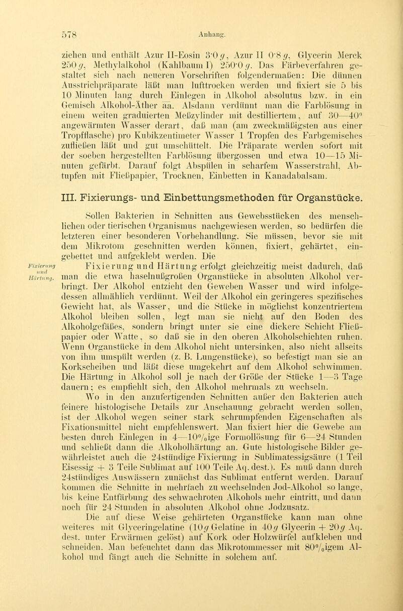 ziehen und enthält Azur II-Eosin 30(/, Azur II 08.9', Glycerin Merck 250 (/, Methyhxlkohol (Kahlbaum I) 250'0.(/. Das Färbeverfahren ge- staltet sich nach neueren Vorschriften folgendermaßen: Die dünnen Ausstrichpräparate läßt man lufttrocken werden und fixiert sie 5 bis 10 Minuten lang durch Einlegen in Alkohol absolutus bzw. in ein Gemisch Alkohol-Äther aä. Alsdann verdünnt man die Farblösung in einem weiten graduierten Meßzylinder mit destilliertem, auf 30^—40^^ angewärmten Wasser derart, daß man (am zweckmäßigsten aus einer Tropfflasche) pro Kubikzentimeter Wasser 1 Tropfen des Farbgemisches zufließen läßt und gut umschüttelt. Die Präparate werden sofort mit der soeben hergestellten Farblösimg Übergossen und etwa 10—15 Mi- nuten gefärbt. Darauf folgt Abspülen in scharfem Wasserstrahl, Ab- tupfen mit Fließpapier, Trocknen, Einbetten in Kanadabalsam. III. Fixierungs- und Einbettungsmethoden für Organstücke. Sollen Bakterien in Schnitten aus Gew^ebsstücken des mensch- lichen oder tierischen Organismus nachgewiesen werden, so bedürfen die letzteren einer besonderen Vorbehandlung. Sie müssen, bevor sie mit dem Mikrotom geschnitten werden können, fixiert, gehärtet, ein- gebettet und aufgeklebt werden. Die Fixierung Flxlcrung Und Härtung erfolgt gleichzeitig meist dadurch, daß Härtung, mau dlc etwa haselnußgroßen Organstücke in absoluten Alkohol ver- bringt. Der Alkohol entzieht den Geweben Wasser und wird infolge- dessen allmähhch verdünnt. Weil der Alkohol ein geringeres spezifisches Gewicht hat, als Wasser, und die Stücke in möglichst konzentriertem Alkohol bleiben sollen, legt man sie nicht auf den Boden des Alkoholgefäßes, sondern bringt unter sie eine dickere Schicht Fließ- papier oder Watte, so daß sie in den oberen Alkoholschichten ruhen. Wenn Organstticke in dem Alkohol nicht untersinken, also nicht allseits von ihm umspült werden (z. B. Lungenstücke), so befestigt man sie an Korkscheiben und läßt diese umgekehrt auf dem Alkohol schwimmen. Die Härtung in Alkohol soll je nach der Größe der Stücke 1—3 Tage dauern; es empfiehlt sich, den Alkohol mehrmals zu wechseln. Wo in den anzufertigenden Schnitten außer den Bakterien auch feinere histologische Details zur Anschauung gebracht werden sollen, ist der xVlkohol wegen seiner stark schrumpfenden Eigenschaften als Fixationsmittel nicht empfehlenswert. Man fixiert hier die Gewebe am besten durch Einlegen in 4—10%ige Formollösung für 6—24 Stunden und schließt dann die Alkoholhärtung an. Gute histologische Bilder ge- währleistet auch die 24stündige Fixierung in Sublimatessigsäure (1 Teil Eisessig 4- 3 Teile Sublimat auf lOO Teile Aq. dest.). Es muß dann durch 24stündiges Auswässern zunächst das Sublimat entfernt werden. Darauf kommen die Schnitte in mehrfach zu wechselnden Jod-Alkohol so lange, bis keine Entfärbung des schwachroten Alkohols mehr eintritt, und dann noch für 24 Stunden in absoluten Alkohol ohne Jodzusatz. Die auf diese Weise gehärteten Organstücke kann man ohne weiteres mit Glyceringelatine (10^ Gelatine in 40^ Glycerin-|-20^ Aq. dest. unter Erwärmen gelöst) auf Kork oder Holzwürfel aufkleben und schneiden. Man befeuchtet dann das Mikrotommesser mit SO^/oige™ Al- kohol und fängt auch die Schnitte in solchem auf.
