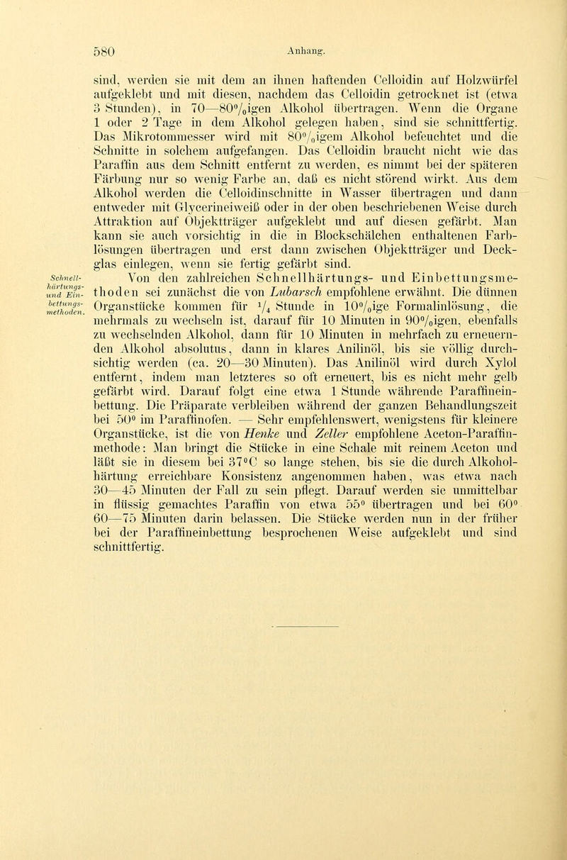Schnell- härtungs- und Ein- beUungs- meihoden. sind, werden sie mit dem an ihnen haftenden Celloidin auf Holzwürfel aufgeklebt und mit diesen, nachdem das Celloidin getrocknet ist (etwa 3 Stunden), in 70—SO^'/oigen Alkohol übertragen. Wenn die Organe 1 oder 2 Tage in dem Alkohol gelegen haben, sind sie schnittfertig. Das Mikrotommesser wird mit SO^/oigem Alkohol befeuchtet und die Schnitte in solchem aufgefangen. Das Celloidin braucht nicht wie das Paraffin aus dem Schnitt entfernt zu werden, es nimmt bei der späteren Färbung nur so wenig Farbe an, daß es nicht störend wirkt. Aus dem Alkohol werden die Celloidinschnitte in Wasser übertragen und dann entweder mit Glycerineiweiß oder in der oben beschriebenen Weise durch Attraktion auf Objektträger aufgeklebt und auf diesen gefärbt. Man kann sie auch vorsichtig in die in Blockschälchen enthaltenen Farb- lösungen übertragen und erst dann zwischen Objektträger und Deck- glas einlegen, wenn sie fertig gefärbt sind. Von den zahlreichen Schnellhärtungs- und Einbettungsme- thoden sei zunächst die von Lubarsch empfohlene erwähnt. Die dünnen Organstücke kommen für 1/4 Stunde in lOVoige Formalinlösung, die mehrmals zu wechseln ist, darauf für 10 Minuten in 90''/oigen, ebenfalls zu wechselnden Alkohol, dann für 10 Minuten in mehrfach zu erneuern- den Alkohol absolutus, dann in klares Anilinöl, bis sie völlig durch- sichtig werden (ca. 20—30 Minuten). Das Anilinöl wird durch Xylol entfernt, indem man letzteres so oft erneuert, bis es nicht mehr gelb gefärbt wird. Darauf folgt eine etwa 1 Stunde währende Paraffinein- bettung. Die Präparate verbleiben während der ganzen Behandlungszeit bei ÖO** im Paraftinofen. — Sehr empfehlenswert, wenigstens für kleinere Organstücke, ist die von Henke und Zeller empfohlene Aceton-Paraffin- methode: Man bringt die Stücke in eine Schale mit reinem Aceton und läßt sie in diesem bei 37°C so lange stehen, bis sie die durch Alkohol- härtung erreichbare Konsistenz angenommen haben, was etwa nach 30—45 Minuten der Fall zu sein pflegt. Darauf werden sie unmittelbar in flüssig gemachtes Paraffin von etwa 55^ übertragen und bei 60 60—75 Minuten darin belassen. Die Stücke werden nun in der früher bei der Paraffineinbettung besprochenen Weise aufgeklebt und sind schnittfertiff.