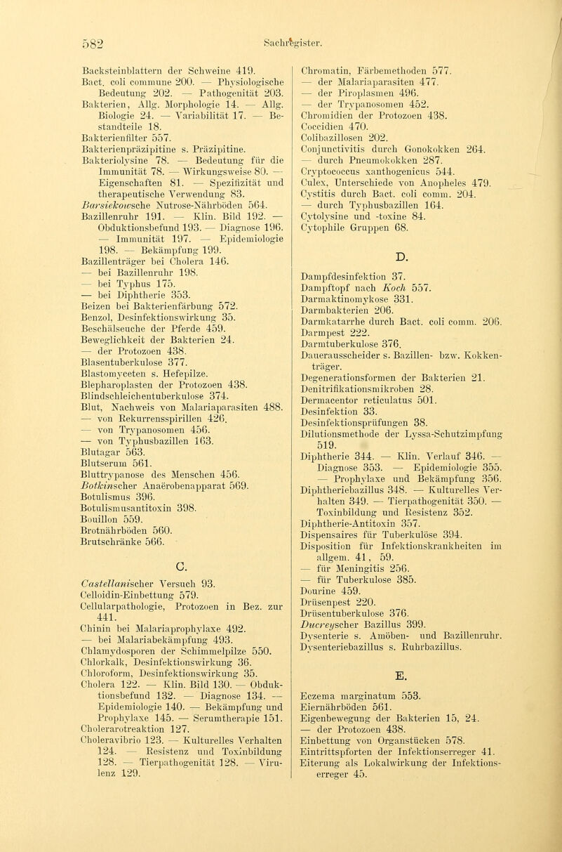 Backsteinblattern der Schweine 419. Bact. coli commune 200. — Physiologische Bedeutung 202. — Pathogenität 203. Bakterien, Allg. Morphologie 14. — Allg. Biologie 24. — Variabilität 17. — Be- standteile 18. Bakterienfilter 557. Bakterienpräzipitine s. Präzipitine. Bakteriolysine 78. — Bedeutung für die Immunität 78. — Wirkungsweise 80. — Eigenschaften 81. — Spezifizität und therapeutische Verwendung 83. Barsieko-wsche Nutrose-Nährböden 564. Bazillenruhr 191. — Klin. Bild 192. — Obduktionsbefund 193. — Diagnose 196. — Immunität 197. — Epidemiologie 198. — Bekämpfung 199. Bazillenträger bei Cholera 146. — bei Bazillenruhr 198. — bei Tj'phus 175. — bei Diphtherie 353. Beizen bei Bakterienfärbung 572. Benzol, Desinfektionswirkung 35. Beschälseuche der Pferde 459. Beweglichkeit der Bakterien 24. — der Protozoen 438. Blasentuberkulose 377. Blastom3'ceten s. Hefepilze. Blepharoplasten der Protozoen 438. Blindschleichentuberkulose 374. Blut, Nachweis von Malariaparasiten 488. — von Eekurrensspirillen 426. — von Trji-panosomen 456. — von Typhusbazillen 163. Blutagar 563. Blutserum 561. Bluttrypanose des Menschen 456. Botkinscher Anaerobenapparat 569. Botnlismus 396. Botulismusantitoxin 398. Bouillon 559. Brotnährböden 560. Brutschränke 566. ' Castellanischer Versuch 93. Celloidin-Einbettung 579. Cellularpathologie, Protozoen in Bez. zur 441. Chinin bei Malariaprophylaxe 492. — bei Malariabekämpfung 493. Chlamydosporen der Schimmelpilze 550. Chlorkalk, Desinfektionswirkung 36. Chloroform, Desinfektionswirkung 35. Cholera 122. — Klin. Bild 130. — Obduk- tionsbefund 132. — Diagnose 134. — Epidemiologie 140. — Bekämpfung und Prophylaxe 145. — Serumtherapie 151. Cholerarotreaktion 127. Choleravibrio 123. — Kulturelles Verhalten 124. — Resistenz und Toxinbildung 128. — Tierpathogenität 128. —Viru- lenz 129. Chromatin, Färbemethoden 577. — der Malariaparasiten 477. — der Piroplasmeu 496. — der Trypanosomen 452. Chromidien der Protozoen 438. Coccidien 470. Colibazillosen 202. Conjunctivitis durch Gonokokken 264. — durch Pneumokokken 287. Cryptococcus xanthogenicus 544. Culex, Unterschiede von Anopheles 479. Cystitis durch Bact. coli comm. 204. — durch Tj'-phusbazillen 164. Cytolji'sine und -toxine 84. Cytophile Gruppen 68. D. Dampfdesinfektion 37. Dampftopf nach Koch 557. Darmaktinomykose 331. Darmbakterien 206. Darmkatarrhe durch Bact. coli comm. 206. Darmpest 222. Darmtuberkulose 376. Dauerausscheider s. Bazillen- bzw. Kokken- träger. Degenerationsformen der Bakterien 21. Denitriflkationsmikroben 28. Dermacentor reticulatus 501. Desinfektion 33. Desinfektionsprüfungen 38. Dilutionsmethode der Lyssa-Schutzimpfung 519. Diphtherie 844. — lüin. Verlauf 346. — Diagnose 853. — Epidemiologie 855. — Prophylaxe und Bekämpfung 356. Diphtheriebazillus 348. — Kulturelles Ver- halten 849. — Tierpathogenität 350. — Toxinbildung und Resistenz 352. Diphtherie-Antitoxin 357. Dispensaires für Tuberkulöse 394. Disposition für Infektionskrankheiten im allgem. 41, 59. — für Meningitis 256. — für Tuberkulose 885. Dourine 459. Drüsenpest 220. Drüsentuberkulose 376. Diicrei/sahev Bazillus 399. Dysenterie s. Amöben- und Bazillenruhr. Dvsenteriebazillus s. Ruhrbazillus. E, Eczema marginatum 553. Eiernährböden 561. Eigenbewegung der Bakterien 15, 24. — der Protozoen 438. Einbettung von Organstücken 578. Eintrittspforten der Infektionserreger 41. Eiterung als Lokalwirkung der Infektions- erreger 45.