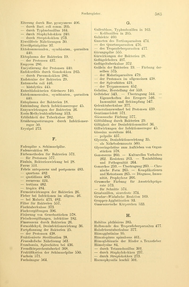 Eiterung durch Bac. pyocyaneus 406. — durch Bact. coli comm. 205. — durch Typhusbazillus 164. — durch Staphylokokken 240. — durch Streptokokken 273. Eiweißfreie Nährlösungen 30. Eiweißpräzipitine 97. Ektokommensalen, -svmbionten, -parasiten 440. Ektoplasma der Bakterien 19. — der Protozoen 437. Empyem 286. Encystierung der Protozoen 440. Endokarditis durch Gonokokken 265. — durch Pneumokokken 286. Endotoxine der Bakterien 29. Entamoeba coli 446. — histolytica 445. Enteritisbakterien Gärtners 140. Entokommensalen, -symbionten, -parasiten 440. Entoplasma der Bakterien 18. Entzündung durch Infektionserreger 45. Enzym Wirkungen der Bakterien 26. Eosin-Methylenblaufärbung 573. Erblichkeit der Tuberkulose 382. Ernährungsstörungen durch Infektionser- reger 50. Erysipel 273. F. Eadenpilze s. Schimmelpilze. Fadenreaktion 88. Färbemethoden für Bakterien 571. — für Protozoen 577. Fäulnis, Bakterienwirkung bei 28. Favus 551. Febris anteponens und postponens 483. — quartana 482. — quotidiana 483. — recurrens 424. — tertiana 482. — tropica 484. Fermentwirkungen der Bakterien 26. Fieber bei Infektionen im allgem. 46. — bei Malaria 473, 482. Filter für Bakterien 557. Fischtuberkulose 373. Fischvergiftungen 396. Fixierung von Gewebsstücken 578. Fleischvergiftungen, infektiöse 182. Fluoreszenz durch Bakterien 26. Formaldehyd, Desinfektionswirkung 36. Fortpflanzung der Bakterien 25. — der Protozoen 438. Fraktionierte Sterilisation 38. Fraenkehche Nährlösung 561.- Framboesia, Spirochäten bei 436. Fremdkörperchentuberkel 368. Fruktifikation der Schimmelpilze 550. Fuchsin 571. Fuchsinagar 564. G. Gallenblase, Typhusbazillen in 163. — Kolibazillen in 205. Galziekte 460. Gameten des Tertianparasiten 474. —• des Quartanparasiten 476. — des Tropenfieberparasiten 477. Gärungspilze 555. Gärwirkungen der Bakterien 28. Gellügelcholera 407. Geflügeltuberkulose 372. Geißeln der Bakterien 19. — Färbung der- selben 575. — der Malariaparasiten 479. — der Protozoen im allgemeinen 438. — der Spirochäten 424. — der Trypanosomen 452. i Gelatine, llerstellung der 559. Gelbfieber 543. — Übertragung 544. — Eigenschaften des Erregers 546. — Immunität und Bekämpfung 547. Gelenktuberkulose 377. Generationswechsel bei Protozoen 439. Gentianaviolett 571. Giemsasche Färbung 577. Giftbildung durch Bakterien 29. Giftigkeit der Desinfektionsmittel 36. Giftwirkungen der Infektionserreger 45. Glossina morsitans 464. — palpalis 457. Glycerin, DesinfektionsWirkung 35. — als Nährbodenzusatz 560. Glyceringelatine zum Aufkleben von Organ- stücken 578. Gonococcus 260. — Kulturelles Verhalten 262. Resistenz 263. — Toxinbildung und Pathogenität 264. Gonorrhoe 259. — Übertragung 260. — Chro- nische Form 265. — Komplikationen und Metastasen 265. — Diagnose, Immu- nität, Prophylaxe 266. Gramsche Färjaung für Ausstrichpräpa- rate 573. — für Schnitte 574. Grasbazillen, säurefeste 374. Gruber-Widalsche Eeaktion 169. Gruppen-Agglutination 93. Guarnierische Körperchen 533. H. Habitus phthisicus 385. Halbmonde des Tropenfieberpai'asiten 477. Halsdrüsentuberkulose 377. Hämagglutinine 95. Hämatopinus spinulosus 461. Hämoglobinurie der Rinder s. Texasfieber. Hämolj'sine 84. — durch Tetanusbazillus 301. — durch Staphylokokken 237. — durch Streptokokken 273. Haemophysalis leachii 501.