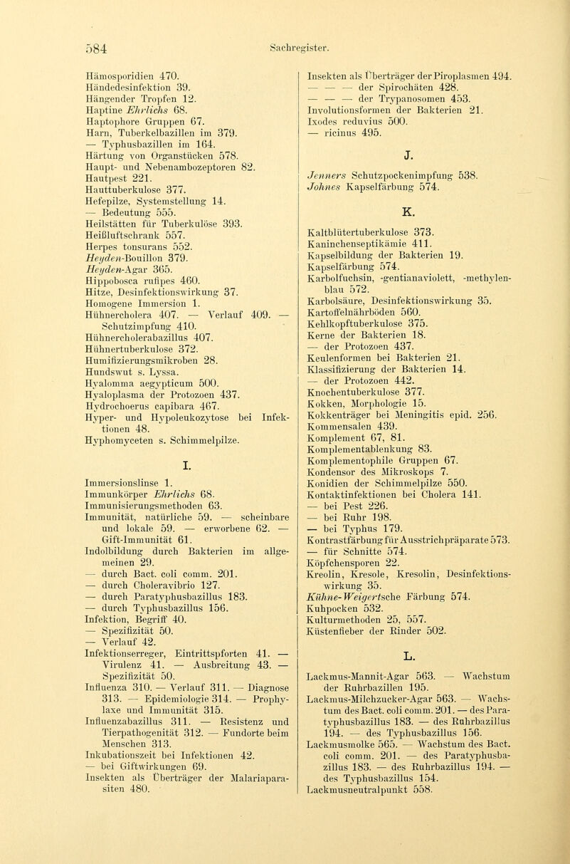 Hämosporidien 470. Händedesinfektion 39. Hängender Tropfen 12. Haptine Ehrlichs 68. Haptophore Gruppen 67. Harn, Tuberkelbazillen im 379. — Typhusbazillen im 164. Härtung von Organstücken 578. Haupt- und Nebenambozeptoren 82. Hautpest 221. Hauttuberkulose 377. Hefepilze, Systemstellung 14. — Bedeutung 555. Heilstätten für Tuberkulöse 393. Heißluftschrank 557. Herpes tonsurans 552. Heyden-^oViiWon 379. Heyden-Agar 365. Hippobosca rulipes 460. Hitze, Desinfektionswirkung 37. Homogene Immersion 1. Hühnercholera 407. — Verlauf 409. — Schutzimpfung 410. Hühner Cholerabazillus 407. Hühnertuberkulose 372. Humitizierungsmikroben 28. Hundswut s. Lyssa. Hj'alomma aegypticum 500. Hyaloplasma der Protozoen 437. Hydrochoerus capibara 467. Hyper- und Hypoleukozytose bei Infek- tionen 48. Hyphomyceten s. Schimmelpilze. Immersionslinse 1. Immunkörper Ehrlichs 68. Immunisierungsmethoden 63. Immunität, natürliche 59. — scheinbare und lokale 59. — erworbene 62. •— Gift-Immunität 61. Indolbildung durch Bakterien im allge- meinen 29. — durch Bact. coli comm. 201. ^ durch Choleravibrio 127. — durch Paratyphusbazillus 183. — durch Tvphusbazillus 156. Infektion, Begriff 40. — Spezifizität 50. — Verlauf 42. Infektionserreger, Eintrittspforten 41. — Virulenz 41. —■ Ausbreitung 43. — Spezifizität 50. Influenza 310. — Verlauf 311. — Diagnose 313. — Epidemiologie 314. — Prophy- laxe und Immunität 315. Infiuenzabazillus 311. — Resistenz und Tierpathogenität 312. — Fundorte beim Menschen 313. Inkubationszeit bei Infektionen 42. — bei Giftwirkungen 69. Insekten als Überträger der Malariapara- siten 480. Insekten als Überträger derPiroplasmen 494. — — — der Spirochäten 428. — — —• der Trypanosomen 453. Involutionsformen der Bakterien 21. Ixodes reduvius 500. — ricinus 495. Jenners Schutzpockenimpfung 538. Johnes Kapselfärbung 574. K. Kaltblütertuberkulose 373. Kaninchenseptikämie 411. Kapselbildung der Bakterien 19. Kapselfärbung 574. Karbolfuchsin, -gentianaviolett, -methylen- blau 572. Karbolsäure, Desinfektionswirkung 35. Kartofi'elnährböden 560. Kehlkopftuberkulose 375. Kerne der Bakterien 18. — der Protozoen 437. Keulenformen bei Bakterien 21. Ivlassiflzierung der Bakterien 14. — der Protozoen 442. Knochentuberkulose 377. Kokken, Morphologie 15. Kokkenträger bei Meningitis epid. 256. Kommensalen 439. Komplement 67, 81. Komplementablenkung 83. Komplementophile Gruppen 67. Kondensor des Mikroskops 7. Konidien der Schimmelpilze 550. Kontaktinfektionen bei Cholera 141. — bei Pest 226. — bei Euhr 198. — bei Typhus 179. Kontrastfärbung für Ausstrichpräparate 573. — für Schnitte 574. Köpfchensporen 22. Kreolin, Ivresole, Kresolin, Desinfektions- wirkung 35. Kühne-Weigertsche Färbung 574. Kuhpocken 532. Kulturmethoden 25, 557. Küstenfieber der Einder 502. Lackmus-Mannit-Agar 563. — Wachstum der Euhrbazillen 195. Lackmus-Milchzucker-Agar 563. — Wachs- tum des Bact. coli comm. 201. — des Para- typhusbazillus 183. — des Euhrbazillus 194. — des Typhusbazillus 156. Lackmusmolke 565. — Wachstum des Bact. coli comm. 201. — des Paratyphusba- zillus 183. — des Euhrbazillus 194. — des Typhusbazillus 154. Lackmusneutralpunkt 558.