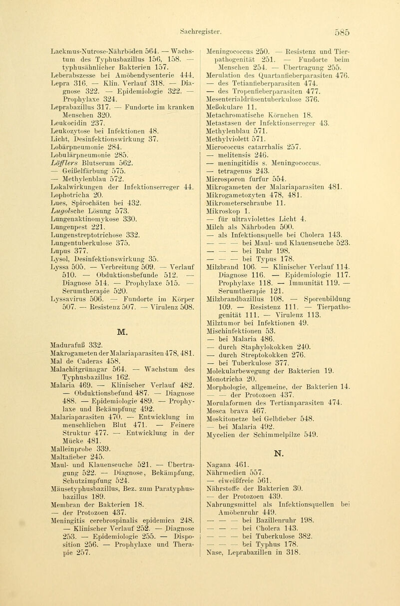 Lackmus-Nutrose-Nährböden 564. — Wachs- tum des Typhusbazillus 156, 158. — tj'phusähnlicher Bakterien 157. Leberabszesse bei Amöbendysenterie 444. Lepra 316. — Klin. Verlauf 318. — Dia- gnose 322. — Epidemiologie 322. — Prophylaxe 324. Leprabazillus 317. — Fundorte im kranken Menschen 320. Leukocidin 237. Leukozytose bei Infektionen 48. Licht, Desinfektionswirkung 37. Lobärpneumonie 284. Lobulärpneumonie 285. Löfflers Blutserum 562. — Geißelfärbung 575. — Methylenblau 572. Lokalwirkungen der Infektionserreger 44. Lophotricha 20. Lues, Spirochäten bei 432. Lugolsche Lösung 573. Lungenaktinom^'^kose 330. Lungenpest 221. Lungenstreptotrichose 332. Lungentuberkulose 375. Lupus 377. Lysol, Desinfektion sWirkung 35. Lyssa 505. — Verbreitung 509. — Verlauf 510. — Obduktionsbefunde 512. — Diagnose 514. — Prophj-laxe 515. — Serumtherapie 520. Lyssavirus 506. — Fundorte im Körper 507. — Resistenz 507. — Virulenz 508. M. Madurafuß 332. Makrogameten der Malariaparasiten 478,481. Mal de Caderas 458. Malachitgriinagar 564. — Wachstum des Typhusbazillus 162. Malaria 469. — Klinischer Verlauf 482. — Obduktionsbefund 487. — Diagnose 488. — Epidemiologie 489. — Prophy- laxe und Bekämpfung 492. Malariaparasiten 470. — Entwicklung im menschlichen Blut 471. — Feinere Struktur 477. — Entwicklung in der Mücke 481. Malleinprobe 339. Maltafieber 245. Maul- und Klauenseuche 521. — Übertra- gung 522. — Diagnose, Bekämpfung, Schutzimpfung 524. Mäusetyphusbazillus, Bez. zum Paratyphus- bazillus 189. Membran der Bakterien 18. — der Protozoen 437. Meningitis cerebrospinalis epidemica 248. — Klinischer Verlauf 252. — Diagnose 253. — Epidemiologie 255. — Dispo- sition 256. — Prophylaxe und Thera- pie 257. Meningococcus 250. — Resistenz und Tier- pathogenität 251. — Fundorte beim Menschen 254. — Übertragung 255. Merulation des Quartanlieberparasiten 476. — des Tetianfieberparasiten 474. — des Tropenfieberparasiten 477. Mesenterialdrüsentuberkulose 376. Meßokulare 11. Metachromatische Körnchen 18. Metastasen der Infektionserreger 43. Methylenblau 571. Methylviolett 571. Micrococcus catarrhalis 257. — melitensis 246. — meningitidis s. Meningococcus. — tetragenus 243. Microsporon furfur 554. Mikrogameten der Malariaparasiten 481. Mikrogametozyten 478, 481. Mikrometerschraube 11. Mikroskop 1. — für ultraviolettes Licht 4. Milch als Nährboden 500. — als Infektionsquelle bei Cholera 143. — — — bei Maul- und Klauenseuche 523. bei Ruhr 198. bei Typus 178. Milzbrand 106. — Klinischer Verlauf 114. Diagnose 116. — Epidemiologie 117. Prophylaxe 118. — Immunität 119. — Serumtherapie 121. Milzbrandbazillus 108. — Sporenbildung 109. — Resistenz 111. — Tierpatho- genität 111. — Virulenz 113. Milztumor bei Infektionen 49. Mischinfektionen 53. — bei Malaria 486. — durch Staphylokokken 240. — durch Streptokokken 276. — bei Tuberkulose 377. Molekularbewegung der Bakterien 19. Monotricha 20. Morphologie, allgemeine, der Bakterien 14. — — der Protozoen 437. Morulaformen des Tertianparasiten 474. Mosca brava 467. Moskitonetze bei Gelbfieber 548. — bei Malaria 492. Myceüen der Schimmelpilze 549. N. Nagana 461. Nährmedien 557. — eiweißfreie 561. Nährstofte der Bakterien 30. — der Protozoen 439. Nahrungsmittel als Infektionsquellen bei Amöbenruhr 449. —■ — — bei Bazillenruhr 198. — — — bei Cholera 143. — — — bei Tuberkulose 382. bei Typhus 178. Nase, Leprabazillen in 318.