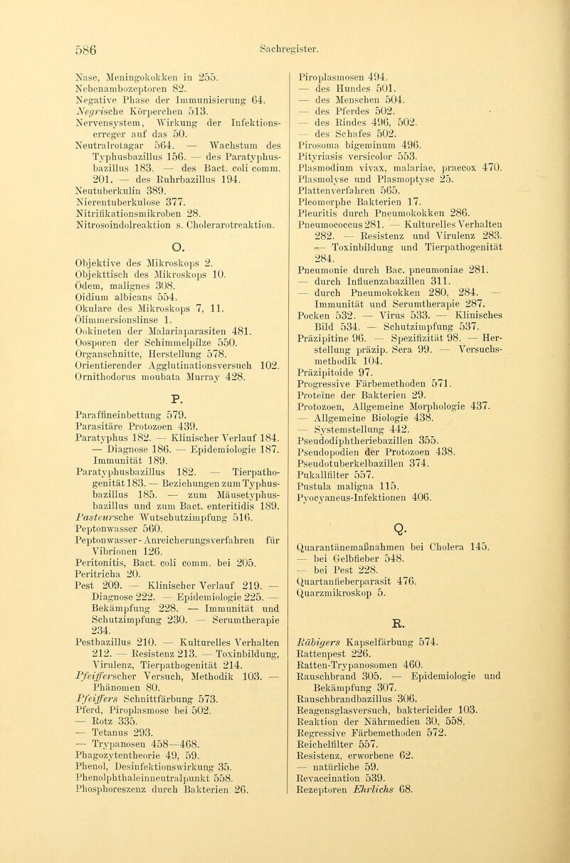 Nase, Meningokokken in 255. Nebenambozeptoren 82. Negative Phase der Immunisierung 64. Negrische Körperchen 513. Nervensystem, Wirkung der Infektions- erreger auf das 50. Neutralrotagar 564. — Wachstum des Typhusbazillus 156. — des Paratyphus- bazillus 183. — des Bact. coli comm. 201. — des Euhrbazillus 194. Neutuberkulin 389. Nierentuberkulose 377. Nitriiikationsmikroben 28. Nitrosoindolreaktion s. Cholerarotreaktion. o. Objektive des Mikroskops 2. Objekttisch des Mikroskops 10. Ödem, malignes 308. Oidium albicans 554. Okulare des Mikroskops 7, 11. Ölimmersionslinse 1. Ookineten der Malariaparasiten 481. Oosporen der Schimmelpilze 550. Organschnitte, Herstellung 578. Orientierender Agglutiuationsversuch 102. Ornithodorus moubata Murray 428. P. Paraffineinbettung 579. Parasitäre Protozoen 439. Paratyphus 182. — Klinischer Verlauf 184. — Diagnose 186. — Epidemiologie 187. Immunität 189. Paratyphusbazillus 182. — Tierpatho- genitätl83. — Beziehungen zum Typhus- bazillus 185. — zum Mäusetyphus- bazillus und zum Bact. enteritidis 189. Fasteursche Wutschutzimpfung 516. PeptouAvasser 560. Peptonwasser- Anreicherungs verfahren für Vibrionen 126. Peritonitis, Bact. coli comm. bei 205. Peritricha 20. Pest 209. — Klinischer Verlauf 219. — Diagnose 222. — Epidemiologie 225. — Bekämpfung 228. — Immunität und Schutzimpfung 230. — Serumtherapie 234. Pestbazillus 210. — Kulturelles Verhalten 212. — Eesistenz 213. — Toxinbildung, Virulenz, Tierpathogenität 214. Pfeifferscher Versuch, Methodik 103. — Phänomen 80. Pfeiffers Schnittfärbung 573. Pferd, Piroplasmose bei 502. — Potz 335. — Tetanus 293. — Trypanösen 458—468. Phagozytentheorie 49, 59. Phenol, Desinfektionswirkung 35. Phenolphthaleinneutralpunkt 558. Phosphoreszenz durch Bakterien 26. Pii'oplasmosen 494. — des Hundes 501. — des Menschen 504. — des Pferdes 502. — des Eindes 496, 502. — des Schafes 502. Pirosoma bigeminum 496. Pitja'iasis versicolor 553. Plasmodium vivax, malariae, praecox 470. Plasmolyse und Plasmoptyse 25. Plattenverfahren 565. Pleomorphe Bakterien 17. Pleuritis durch Pneumokokken 286. Pneumococcus281. — Kulturelles Verhalten 282. — Eesistenz und Virulenz 283. -^ Toxinbildung und Tierpathogenität 284. Pneumonie durch Bac. pneumoniae 281. — durch Influenzabazillen 311. — dui-ch Pneumokokken 280, 284. — Immunität und Serumtherapie 287. Pocken 532. — Virus 533. — Klinisches Bild 534. — Schutzimpfung 537. Präzipitine 96. — Speziflzität 98. — Her- stellung präzip. Sera 99. — Versuchs- methodik 104. Präzipitoide 97. Progressive Färbemethoden 571. Proteine der Bakterien 29. Protozoen, Allgemeine Moi-phologie 437. — Allgemeine Biologie 438. — Systemstellung 442. Pseudodiphtheriebazillen 355. Pseudopodien der Protozoen 438. Pseudotuberkelbazillen 374. Pukallfilter 557. Pustula maligna 115. Pyocyaneus-Infektionen 406. Quarantänemaßnahmen bei Cholera 145. — bei Gelbfieber 548. — bei Pest 228. Quartanfieberparasit 476. Quarzmikroskop 5. R. Eähigers Kapselfärbung 574. Eattenpest 226. Eatten-Trypanosomen 460. Eauschbrand 305. — Epidemiologie und Bekämpfung 307. Eauschbrandbazillus 306. Eeagensglasversuch, baktericider 103. Eeaktion der Nährmedien 30, 558. Eegressive Färbemethoden 572. Eeichelfilter 557. Eesistenz, erworbene 62. — natürliche 59. Eevaccination 539. Eezeptoren Ehrlichs 68.