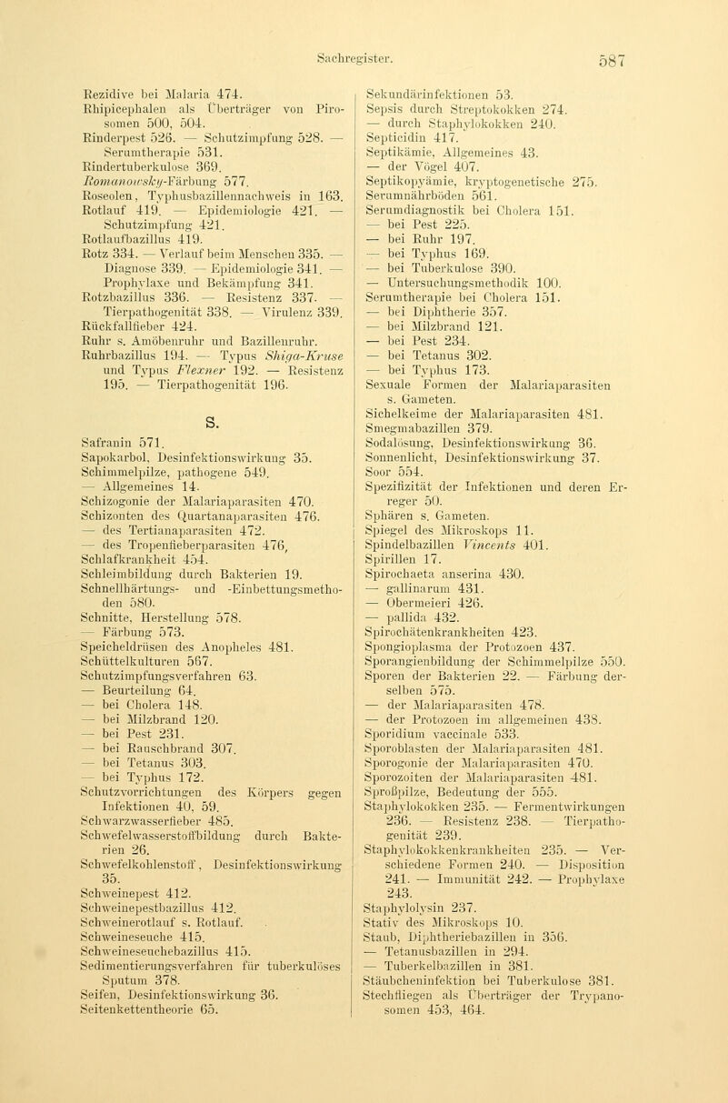 Eezidive bei Malaria 474. Rhipicephalen als Überträger von Piro- somen 500, 504. Rinderpest 526. — Schutzimpfung 528. — Serumtherapie 531. Rindertuberkulose 369. liotnanoicskf/-Färhnng 577. Roseolen, TyphusbaziUennachweis in 163. Rotlauf 419. — Epidemiologie 421. — Schutzimpfung 421. Rotlaufbazillus 419. Rotz 334. — Verlauf beim Menschen 385. — Diagnose 339. —Epidemiologie 341. — Prophylaxe und Bekämpfung 341. Rotzbazillus 336. — Resistenz 337. — Tierpathogenität 338. — Virulenz 339. Rückfalltieber 424. Ruhr s. Amöbenruhr und Bazilleuruhr. Ruhrbazillus 194. — Typus Shiga-Kruse und Typus Flexner 192. — Resistenz 195. — Tierpathogenität 196. s. Safranin 571. Sapokarbol, Desinfektionswirkung 35. Schimmelpilze, pathogene 549. — Allgemeines 14. Schizogonie der Malariaparasiten 470. Schizonten des Quartanaparasiten 476. — des Tertianaparasiten 472. — des Tropenfieberparasiten 476, Schlafkrankheit 454. Schleimbildung durch Bakterien 19. Schnellhärtungs- und -Eiubettungsmetho- den 580. Schnitte, Herstellung 578. — E'ärbung 573. Speicheldrüsen des Anopheles 481. Schüttelkulturen 567. Schutzimpfungsverfahren 63. — Beurteilung 64. — bei Cholera 148. — bei Milzbrand 120. — bei Pest 231. — bei Rauschbrand 307. — bei Tetanus 303. — bei Typhus 172. Schutzvorrichtungen des Körpers gegen Infektionen 40, 59. Schwarzwasserfleber 485. Schwefelwasserstoffbildung durch Bakte- rien 26. Schwefelkohlenstoft', Desinfektionswirkung 35. Schweinepest 412. Schweinepestbazillus 412. Schweinerotlauf s. Rotlauf. Schweineseuche 415. Schweineseuchebazillus 415. Sedimentierungsverfahren für tuberkulöses Sputum 378. Seifen, Desinfektionswirkung 36. Seitenkettentheorie 65. Sekundärinfektionen 53. Sepsis durch Streptokokken 274. — durch Staphylokokken 240. Septicidin 417. Septikämie, Allgemeines 43. — der Vögel 407. Septikopyämie, kryptogenetische 275. Serumnährböden 561. Serumdiagnostik bei Cholera 151. — bei Pest 225. — bei Ruhr 197. — bei Typhus 169. — bei Tuberkulose 390. — Untersuchungsmethodik 100. Serumtherapie bei Cholera 151. — bei Diphtherie 357. — bei Milzbrand 121. — bei Pest 234. — bei Tetanus 302. — bei Typhus 173. Sexuale Formen der Malariaparasiten s. Gameten. Sichelkeime der Malariaparasiten 481. Smegmabazillen 379. Sodalösung, Desinfektionswirkung 36. Sonnenlicht, Desinfektionswirkung 37. Soor 554. Spezifizität der Infektionen und deren Er- reger 50. Sphären s. Gameten. Spiegel des Mikroskops 11. Spindelbazillen Vincents 401. Spirillen 17. Spirochaeta anserina 430. — gallinarum 431. — Obermeieri 426. — pallida 432. Spirochätenkrankheiten 423. Spongioplasma der Protozoen 437. Sporangienbildung der Schimmelpilze 550. Sporen der Bakterien 22. — Färbung der- selben 575. — der Malariaparasiten 478. — der Protozoen im allgemeinen 438. Sporidium vaccinale 533. Sporoblasten der Malariaparasiten 481. Sporogonie der Malariaparasiten 470. Sporozoiten der Malariaparasiten 481. Sproßpilze, Bedeutung der 555. Staphylokokken 235. — Fermentwirkungen 236. — Resistenz 238. — Tierpatho- genität 239. Staphylükokkenkrankheiten 235. — Ver- schiedene Formen 240. — Disposition 241. — Immunität 242. — Prophvlaxe 243. Staphylolysin 237. Stativ des Mikroskops 10. Staub, Diphtheriebazillen in 356. — Tetanusbazillen in 294. — Tuberkelbazillen in 381. Stäubcheniufektion bei Tuberkulose 381. Stechfliegen als Überträger der Trypano- somen 453, 464.