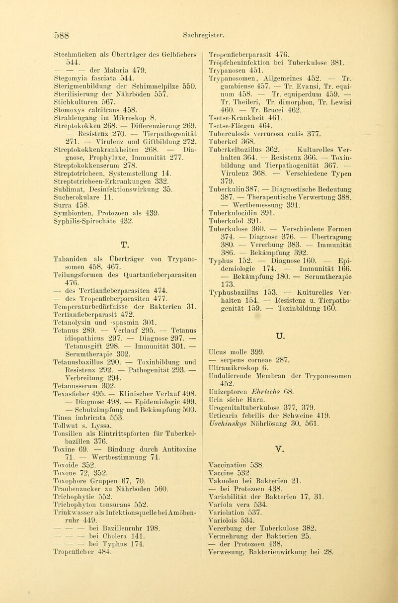 Stechmücken als Überträger des Gelbfiebers 544. — — — der Malaria 479. Stegomyia fasciata 544. Sterigmenbildung der Schimmelpilze 550. Sterilisierung der Nährböden 557. Stichkulturen 567. Stomoxj^s calcitrans 458. Strahlengang im Mikroskop 8. Streptokokken 268. — Differenzierung 269. — Eesistenz 270. — Tierpathogenität 271. — Virulenz und Giftbildung 272. Streptokokkenkrankheiten 268. — Dia- gnose, Prophylaxe, Immunität 277. Streptokokkenserum 278. Streptotricheen, Systemstellung 14. Streptotricheen-Erkrankungen 332. Sublimat, DesinfektionsWirkung 35. Sucherokulare 11. Surra 458. Symbionten, Protozoen als 439. Syphilis-Spirochäte 432. T. Tabaniden als Überträger von Trypano- somen 458, 467. Teilungsformen des Quartanfieberparasiten 476. — des Tertianfieberparasiten 474. — des Tropenfieberparasiten 477. Temperaturbedürfnisse der Bakterien 31. Tertianfieberparasit 472. Tetanolysin und -spasmin 301. Tetanus 289. — Verlauf 295. — Tetanus idiopathicus 297. — Diagnose 297. — Tetanusgift 298. — Immunität 301. — Serumtherapie 302. Tetanusbazillus 290. — Toxinbildung und Resistenz 292. — Pathogenität 293. — Verbreitung 294. Tetanusserum 302. Texasfieber 495. — Klinischer Verlauf 498. — Diagnose 498. — Epidemiologie 499. •— Schutzimpfung und Bekämpfung 500. Tinea imbricata 553. Tollwut s. Lyssa. Tonsillen als Eintrittspforten für Tuberkel- bazillen 376. Toxine 69. — Bindung durch Antitoxine 71. — Wertbestimmung 74. Toxoide 352. Toxone 72, 352. Toxophore Gruppen 67, 70. Traubenzucker zu Nährböden 560. Trichophytie 552. Trichophyton tonsurans 552. TrinkAv asser als Infektionsquelle bei Amöben- ruhr 449. — — — bei Bazillenruhr 198. bei Cholera 141. bei Typhus 174. Tropenfieber 484. Tropenfieberparasit 476. Tröpfcheninfektion bei Tuberkulose 381. Trypanosen 451. Trypanosomen, Allgemeines 452. — Tr. gambiense 457. — Tr. Evansi, Tr. equi- num 458. — Tr. equiperdum 459. — Tr. Theileri, Tr. dimorphon, Tr. Lewisi 460. — Tr. Brucei 462. Tsetse-Krankheit 461. Tsetse-Fliegen 464. Tuberculosis verrucosa cutis 377. Tuberkel 368. Tuberkelbazillus 362. — Kulturelles Ver- halten 364. — Resistenz 366. — Toxin- bildung und Tierpathogenität 367. — Virulenz 368. — Verschiedene Typen 379. Tuberkulin 387. — Diagnostische Bedeutung 387. — Therapeutische Verwertung 388. — AYertbemessung 391. Tuberkulocidin 391. Tuberkulol 391. Tuberkulose 360. — Verschiedene Formen 374. — Diagnose 376. — Übertragung 380. — Vererbung 383. — Immunität 386. — Bekämpfung 392. Typhus 152. — Diagnose 160. — Epi- demiologie 174. — Immunität 166. — Bekämpfung 180. — Sei'umtherapie 173. Tj^phusbazillus 153. — Kulturelles Ver- halten 154. — Resistenz u. Tierpatho- genität 159. — Toxinbildung 160. u. Ulcus moUe 399. — serpens corneae 287. ültramikroskop 6. Undulierende Membran der Trypanosomen 452. ünizeptoren EJirlichs 68. Urin siehe Harn. Urogenitaltuberkulose 377, 379. Urticaria febrilis der Schweine 419. Uschinskijs Nährlösung 30, 561. Vaccination 538. Vaccine 532. Vakuolen bei Bakterien 21. — bei Protozoen 438. Variabilität der Bakterien 17, 31. Variola vera 534. Variolation 537. Variolois 534. Vererbung der Tuberkulose 382. Vermehrung der Bakterien 25. — der Protozoen 438. Verwesung, Bakterienwii'kung bei 28.