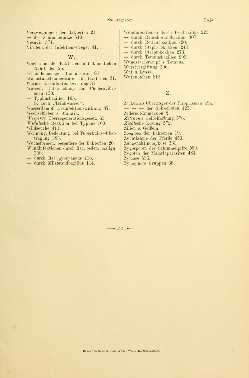 Verzweigungen der Bakterien 21. — der Schimmelpilze 549. Vesuvin 571. Virulenz der Infektionserreger 41. w. Wachstum der Bakterien auf künstlichen Nährböden 25. — in homologem Immunserum 87. Waehstumstemperaturen für Bakterien 31. Wärme, Desinfektionswirkung 37. Wasser, Untersuchung auf Choleravibri- onen 139. — T^'phusbazillen 165. S. auch „Trinkwasser. Wasserdampf, Desinfektionswirkung 37. Wechselfieber s. Malaria. Weigerts Überregenerationsgesetz 65. Widalsahe Eeaktion bei Tj-phus 169. Wildseuche 411. Wohnung, Bedeutung bei Tuberkulose-Über- tragung 383. Wuchsformen, besondere der Bakterien 20. Wundinfektionen durch Bac. oedem malign. 308. — durch Bac. pyocyaneus 406. — durch Ißlzbrandbazillus 114. Wundinfektionen durch Pestbazillus 220. — durch Eauschbrandbazillus 307. — durch ßotlaufbazillus 420. — durch Staph3'lokokken 240. — durch Streptokokken 273. •— dui-ch Tetanusbazillen 295. Wundstari'krampf s. Tetanus. Wurstvergiftung 396. Wut s. Lyssa. Wutknötchen 512. z. Zecken als Überträger der Piroplasmen 494. — — — der Spirochäten 423. Zedernöl-Immersion 2. Zetfnotvs Geißelfärbung 576. Ziehlsche Lösung 572. Zilien s. Geißeln. Zoogloea der Bakterien 19. Zuchtlähme der Pferde 459. Zungenaktinomykose 330. Zygosporen der Schimmelpilze 550. Zygoten der Malariaparasiten 481. Zymase 556. Zymophore Gruppen 68. ^0/if_5' L Gottlieb Gistel & Cie., Wien, III., Münz;