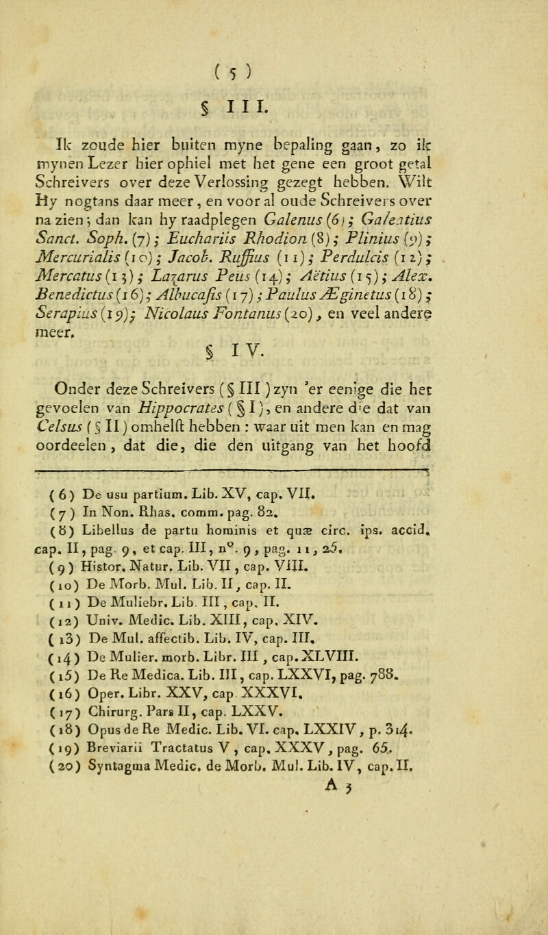 § III. Ik zoude hier biüten myne bepaling gaan, zo i!c mynen Lezer hier ophiel met het gene een groot getal Schreivers over deze Verlossing gezegt hebben. Wilt Hy nogtans daar meer, en voor al oiide Schreivers over nazien; dan kan hy raadplegen Galenus (6j; Galeitius Sand. Soph, (7); Euchariis Rhodion {%); Plinius (o); Mercurialis {10); Jacob. Rufflus {n); Perdulcis (iz); - Mercatus (15), Lazarus Peus (14), Aetius (15) ,* Alex, Benedictus (i 6) ,• Albucafis (17); Paulus j^ginetus (18)^ Serapius{i^)y Nicolaus Fontanus {20), en veel andere meer. § IV. Onder deze Schreivers (§ III )zyn 'er eenige die het gevoelen van Hippocrates ( § I), en andere d'e dat vaii Celsus (§ II) omhelft hebben : waar uit men kan en mag oordeelen , dat die, die den uitgang van het hoofd ■ ■—-— —^ ■' ^ t (6) De usu partium. Lib. XV, cap. VII. - ( 7 ) In Non. Rhas. comm. pag. 82. (ö) Libellus de partu hominis et qusB circ. ips. accid. cap. II, pag- 9 , et cap. III, n^. 9 , pag. 11, 25, ( 9 ) Histor. Natur, Lib. VII, cap. Vill. (10) DeMorb. Mul. Lib. 11^ cap. II. (11) DeMuliebr. Lib. III, cap, II. (12) Univ. Meclic. Lib. XIII, cap, XIV, ( i3) De Mul. affectib. Lib. IV, cap. III, ( 14 ) De Mulier. morb. Libr. III , cap. XLVIII. ( i5) De Pue Medica. Lib. III, cap. LXXVI, pag. 788. (16) Oper. Libr. XXV, cap XXXVI, (17) Chirurg. Pars II, cap. LXXV. (18) OpusdeRe Medic. Lib. VL cap. LXXIV, p. 3i4. (19) Breviarii Tractatus V , cap, XXXV , pag. 65,. (20) Syntagraa Medic, de Morb, Mul. Lib. IV, cap. II,