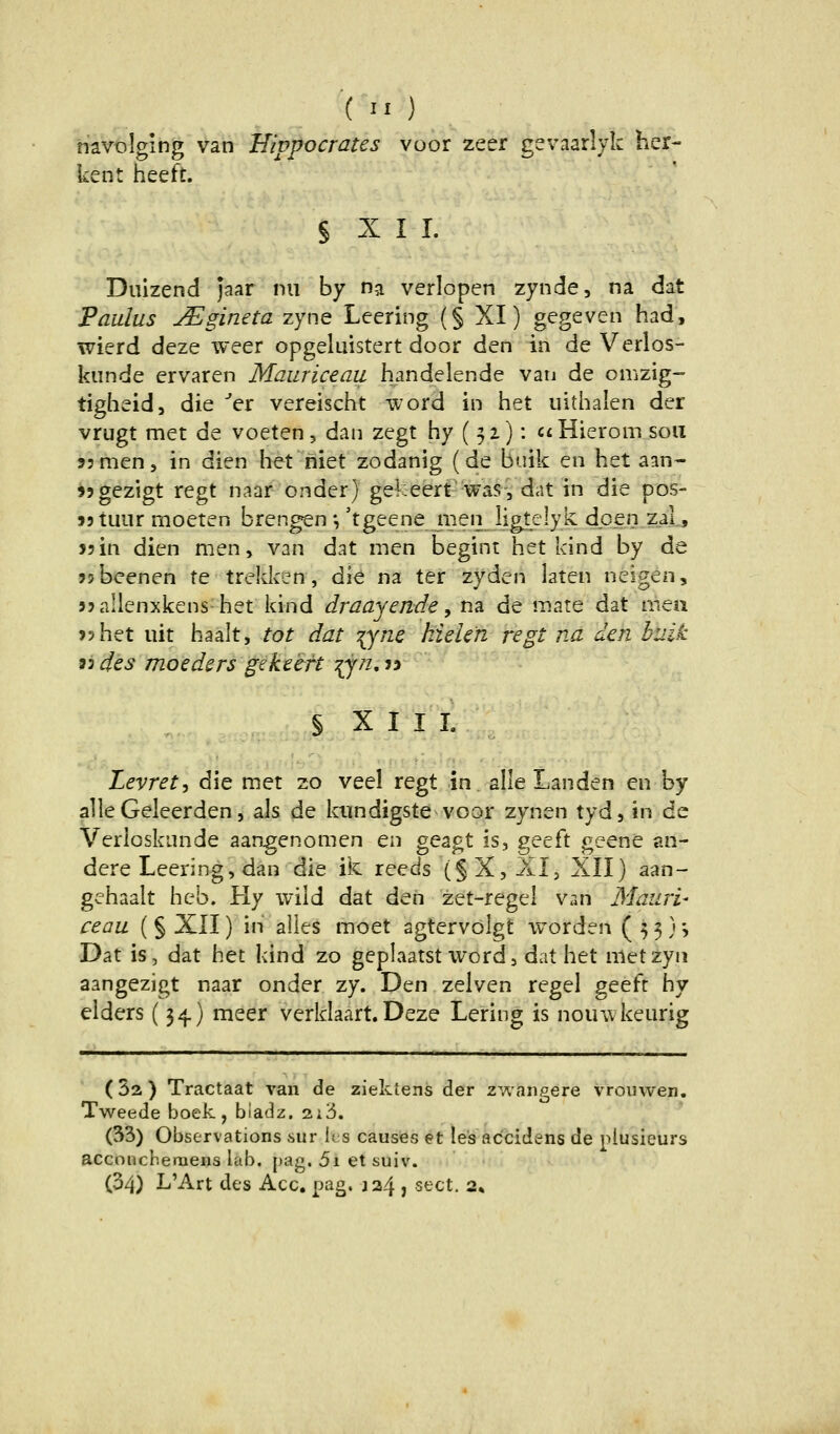 {II) navolging van Hivpoerates voor zeer gevaarlyk her- kent heeft. § X I I. Duizend jaar nii by na verlopen zynde, na dat Paulus j^gineta zyne Leering (§ XI) gegeven had, wierd deze weer opgeluistert door den in de Verlos- kiinde ervaren Maurieeaii handelende van de omzig- tigheid, die er vereischt word in het uithalen der vrugt met de voeten, dan zegt hy ( 52): aHieroni soii sjmen, in dien het niet zodanig (de buik en het aan- 55gezigt regt naar onder) gekeert was, dat in die pos- »jtuur moeten brengen *, 'tgeene men ligtelyk dpen zal, jsin dien men, van dat men begint het kind by de sjbeenen te treldcen, die na ter zyden laten neigen, 33allenxkens het kind draayende, na de mate dat tuen J5het uit haalt, tot dat T^ync kielen regt na den buik iides moeders gekeeft ^n,ty § X I I I. Levret^ die met zo veel regt in alle Landen en by alle Geleerden 5 als de kundigste voor zynen tyd, in de Verioskunde aangenomen en geagt is, geeft geene sn- dere Leering, dan die ik reeds (§X, AI, XII) aan- gehaalt heb. Hy wild dat den zet-regel v^in Mauri- ceau (§ XII) in alles moet agtervolgt worden (53)5 Dat is, dat het kind zo geplaatst word, dat het metzyn aangezigt naar onder zy. Den zelven regel geeft hy eiders (34.) meer verklaart. Deze Lering is nouwkeurig (Sa) Tractaat van de ziektens der zwaiigere vrouwen. Tweede boek, biadz. 2x3. (33) Observations sur ks causes et le's ac'cidens de piusieurs acconcheraens lab. pag. 5i et suiv. (34) L'Art des Acc, pag. ja4 , sect. 2»