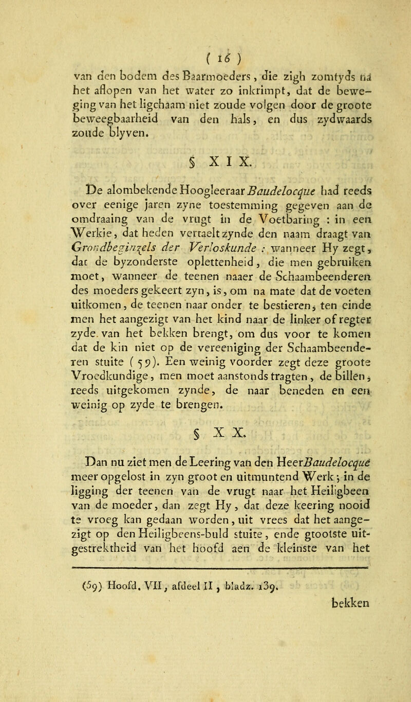 ( 16} van den bodem des Baarmoeders, die zigh zomtyds hä het aflopen van het water zo inkrimpt, dat de bewe- ging van het ligchaam niet zoude volgen door degroote beweegbaarheid van den hals, en diis zydwaards zoude blyven. § X I X. De alombekendeHoogleeraar^^i/^e/or^rz^ had reeds over eenige jaren zyne toestemming gegeven aan de omdraaing van de vriigt in de Voetbaring ; in een Werkle, dat heden vertaeltzynde den naam draagt van GrondbeginT^els der Verloskunde : wanneer Hy zegt, dac de byzonderste oplettenheid, die men gebruiken moet, wanneer de teenen naaer de Schaambeenderen des moeders gekeert zyn, is, om na mate dat de voeten uitkomen, de teenen naar onder te bestieren j ten einde men het aangezigt van het kind naar de linker of regteib zyde. van het bekken brengt, om dus voor te komen dat de kin niet op de vereeniging der Schaambeende- ren stiiite (59). Een weinig voorder zegt deze groote Vroedkundige, raen moet aanstondstragten , debillen, reeds iiitgekomen zynde, de naar beneden en eea weinjg op zyde te brengen. § X X. Dan nu ziet men de Leering van den HeerBaudelocquä meer opgelost in zyn groot en iiitmuntend Werk j in de ligging der teenen van de vrugt naar het Heiligbeen van de moeder, dan zegt Hy, dat deze keering nooid te vroeg kan gedaan worden, uit vrees dat het aange- zigt op den Heiligbeens-buld stuite, ende gtoolste uit- gestrektheid van het hoofd aen de kleinste van het (69) Hoofd, VII; afdeel II, bladz. 139. bekken