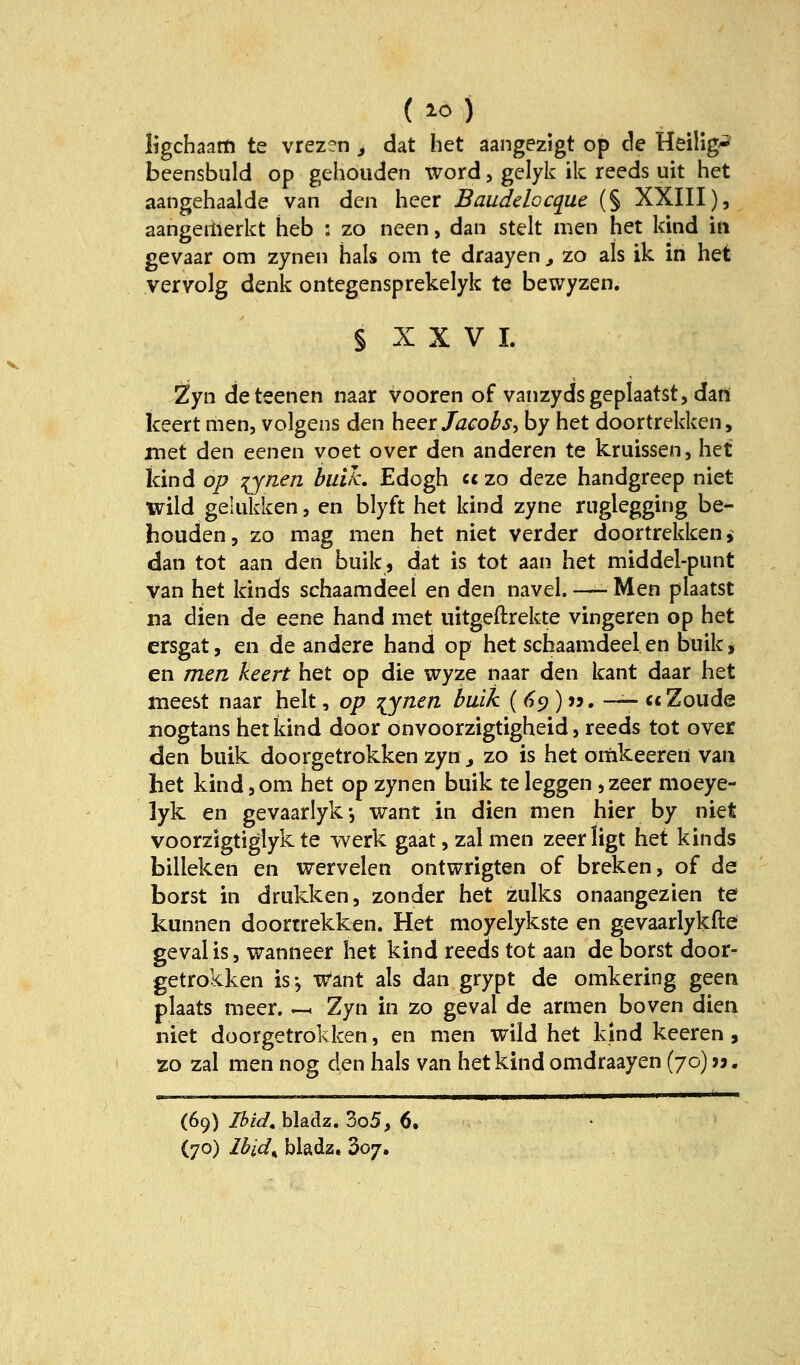 ligchaam te vrezen ^ dat het aangezigt op de Heilig'^ beensbuld op gehouden Word, gelyk ik reeds uit het aangehaalde van den beer Baudelocque (§ XXIII), aangeiiierkt heb : zo neen, dan stelt men het kind in gevaar cm zynen hals om te draayen ^ zo als ik in het yervolg denk ontegensprekelyk te bewyzen. § X X V I. Zyn deteenen naar vooren of vanzydsgeplaatst, dan keert men, volgens den beer Jacobs, by het doortrekken, met den eenen voet over den anderen te kruissen, het kind op lynen buiJc. Edogh cczo deze handgreep niet wild gelukken, en blyft het kind zyne ruglegging be- bouden, zo mag men het niet verder doortrekken ^ dan tot aan den biiik, dat is tot aan het middel-punt van het kinds schaamdeel en den navel. — Men plaatst na dien de eene hand met iiitgeftrekte vingeren op het ersgat, en de andere hand op het schaamdeel en buik, en men keert het op die wyze naar den kant daar het meest naar helt, op :{ynen buik (<?9 )». — ccZoude nogtans het kind door onvoorzigtigheid, reeds tot over den buik doorgetrokken zyn ^ zo is het omkeeren van het kindjom het op zynen buik te leggen ^zeer moeye- lyk en gevaarlyk-, want in dien men hier by niet voorzigtiglyk te werk gaatjzalmen zeerligt het kinds billeken en wervelen ontwrigten of breken, of de borst in drukken, zonder het zulks onaangezien te kunnen doortrekken. Het moyelykste en gevaarlykfte geval is, wanneer het kind reeds tot aan de borst door- getrokken is-, x^ant als dan grypt de omkering geen plaats meer, -h Zyn in zo geval de armen boven dien niet doorgetrokken, en men wild het kind keeren , zo zal men nog den hals van het kind omdraayen (70) > j. (69) Ibid, bladz. 3o5, 6.