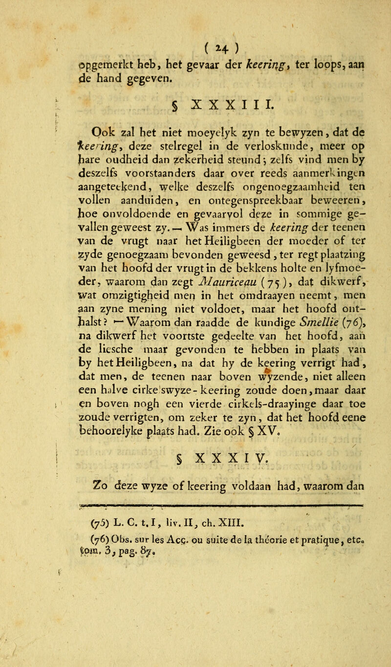 ( H) opgemerkt heb, het gevaar der keeringy ter Iopps,aan de hand gegeven. § XXXIII. Ook zai het niet moeyelyk zyn te bewyzen, dat de %eeringy deze stelregel in de verloskunde, meer op fiare oudheid dan zekerbeid steiind', zelfs vind nien by deszclfs voorstaanders daar over reeds aanmerkingen aangetetkend, xv'elke deszelfs ongenoegzaainhcid ten vollen aanduiden, en ontegenspreekbaar beweeren, hoe onvoldoende en gevaaryol deze in sommige ge- vallen geweest zy. — Was immers de keering der teenen yan de vrugt naar het Heiligbeen der moeder of ter zyde genoegzaam bevonden geweesdjter regt plaatzing van het hoofd der vrugt in de bekkens holte en lyfmoe- der, waarom cjan zegt Älauriceau {75 )> dat dikwerf, war omzigtigheid men in het omdraayen neemt, men ^an zyne mening niet voldoet, maar het hoofd ont- halst? »—Waarom dan raadde de kundige 5/72^//;^ (76), na dikwerf het voortste gedeelte van het hoofd, aaii <ie liesche niaar gcvonden te hebben in plaats yan by het Heiligbeen, na dat hy de keering verrigt had, dat men, de teenen naar boven wyzende, niet alleen leen hAve cirkeswyze-keering zoude doen,maar daar en boven nogh een vierde cirkels-draayinge daar toe zoude verrigten, om zeker te zyn, dat het hoofdeene behoorelyke plaats had, Zie ook | XV, § X X X I V. Zo deze wyze of keering voldaan had, waarom dan (75) L,C. t,I, liv.II.ch.XIII. ('/6) Obs. sur les Acg. ou suite de la theorie et pratfque, etCc