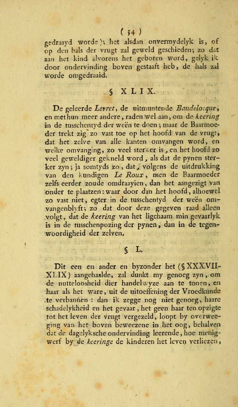 gedraayd worde}-, het alsdati onvermydelyk is, of op den hals der vrugt zal geweld geschieden-, zo dat aan het kind alvorens het geboren Word, gelyk ik door ondervinding boven gestaaft heb, de hals zal worde omgedraaid. . § X L I X. De geleerde Lsyret, de uitmuntende Baudelocquei en methun meer andere, raden wel aan, om de keering in de tiisschentyd der ween te doen •, maar de Baarmoe- der trekt zig' zo vast toe op het hoofd van de vrugtj dat het zelve van alle kanten omvangen word, en welke omvanging, zo veei sterker is ^ en het hoofd zo veel geweidiger gekneld word^ als dat de pynen ster- ker zyn *, ja somtyds zo , dat / yolgens de uitdrukking van den kundigen Le Roux, men de Baarmoeder zelfs eerder zoude omdraayien, dan het aangezigt vart onder te piaatzen: waar door dan het hoofd, alhoewel zo vast niet, egter in de tusschentyd der ween om- vangenblyff, zo dat door deze gegeven raad alleen yolgt, dat de keering van het ligchaam min gevaarlyk is in de tiisschenpozing der pynen, dan in de tegen- woordigheid der zelven, § L. Dit een en ander en byzonder het (§ XXXVII- XLIX) aangehaalde, zal dunkt my genoeg zyn, om de niitteloösheid dier handelwyze aan te tonen, en haar als het wäre, uit de lütoeffening der Vroedkiinde ctQ verbannen : dan ik zegge nog niet genoeg, haare Schadelykheid en het gevaar, het geen haar ten opzigte tot het leven der vrugt vergezeld, loopt by overwee- ging van het boven beweezene in het oog, behalven dat de dagelyksche ondervinding leerende, hoe nienig- werf by de keeringe de kinderen het leven verliezen,