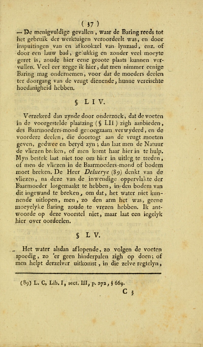 -^ De menlgvulJige geValien , waar de BaringreeJs tot het gebmik der werktuigen veroordeelt was, en door inspuitingen van en afkookzel van lynzaad, enz. of door een laiiw bad, ge'.ukkig en zonder veel moeyte geret is, zoiide hier eene groote plaats kunnen ver- vullen. Veel eer zegge ik hier, dat men nimmer eenige Baring mag ondernemen, voor dat de moeders deelen ter doorgang van de vrugt dienende, hunne vereischte hoedanigheid hebben, § L I V. / Verzekerd dan zynde door onderzoek, datdevoeten in de voorgestelde plaatzing (§ LH ) zigh aanbieden, des Baarmoeders-mond genoegzaam verwyderd, en de voordere deelen, die doortogt aan de vriigt moeten geven, gedwee en beryd zyn •, dan laat men de Natuur de vliezen brcken, of men komt haar hierin te hulp. Myn bestek laat niet toe om hier in uitleg te treden, of men de vliezen in de Baarmoeders-mond of bodem inoet breken. De Heer Deluerye (85)) denkt van de vliezen, na deze van de inwendige oppervlakte der Baarmoeder losgemaakt te hebben, in den bodem van dit ingewand te breken^ om dat, het water niet kun- nende uitlopen, men, zo den arm het was, geene moeyelyke Baring zoude te vrezen hebben. Ik ant- woorde op deze voorstel niet, maar laat een iegeiyk hier over oordeelen. § L V. Het water alsdan aflopende, zo volgen Je voeten spoedig, zo 'er geen hinderpalen zigh op doen*, of men helpt derzelver uitkomst, in die zelve regtelyn,