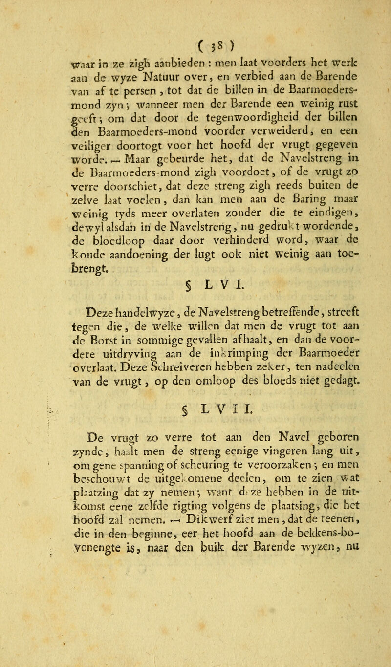 Waar in ze zigh aanbieden : men laat voorders het werk aan de wyze Natuur over, en vcrbied aan de Barende van af te persen , tot dar de billen in de Baarmoeders- mond zyn *, wanneer men der Barende een weinig rust geefti om dat door de tegenwoordigheid der billen den Baarmoeders-mond voorder verweiderd, en een veiliger doortogt voor het hoofd der vrugt gegeven worde Maar gebeurde het, dat de Navelstreng ia <Ie Baarmoeders-mond zigh voordoet, of de vrugt zo verre doorschiet, dat deze streng zigh reeds buiten de zelve bat voeien , dan kan men aan de Baring maar 'weinig tyds meer overlaten zonder die te eindigen, dewylalsdan in de Navelstreng, nu gedrukt wordende3 de bloedbop daar door verhinderd Word, waar de koude aandoening der lugt ook niet weinig aan toe- brengt. § L V I. Deze handelwyze, de Navelstreng betreffende, streeft tegen die, de welke willen dat men de vrugt tot aan de Borst in sommige gevallen afhaalt, en dan de voor- dere uitdryving aan de inkrimping der Baarmoeder overlaat. Deze Schreiveren hebben zeker, ten nadeelen van de vrugt, op den omloop des bloeds niet gedagt. § L V I I. De vrugt zo verre tot aan den Navel geboren zynde, haalt men de streng eenige vingeren lang uit, omgene spanningof scheuring te veroorzaken •, en men beschouwt de uitgel oraene deelen, om te zien wat plaatzing dat zy nemen*, want d^ze hebben in de uit- komst eene zelfde rigting volgens de plaatsing, die het hoofd zal nemen. »— Dikwerf zier men , dat de teenen, die in den beginne, eer het hoofd aan de bekkens-bo- yenengte isj naar den buik der Barende wyzen^ nu