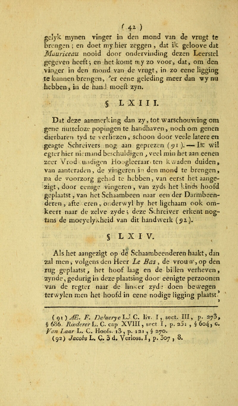 ^40 gelyk mynen vinger in den mond van de vrugt te brengen ; en doet my hier zeggen , dat ik geloove dat Mauriceau nooid door ondervinding dezen Leerstel gegeven heeft^ en het komt niyzo voor, dat, om den vinger in (i^n mond van de vrugt, in zo eene ligging tekannen brengen, ''er eene geleding meer dan wy nii hebben, in de band moefl zyn. S L X I I I. Dat deze aanmerking dan zy, tot warschouwing oin gene nutteloze popingen te handhaven, noch om genen dierbaren tyd te verliezen, schoon door veele later^en geagte Schreivers nog aan geprezv^n (91 ). — Ik: wil egter hier nie mand beschuldigen ^ veel min het aan eenen seer Vrod Ui>digen Hoogleeraar^ ten kvVaden duiden, van aanteraden, de yingeren 'v\ den mond te brengen, na de voorzorg gehad te hebben, van eerst het aange- zigt, door eenige vingeren , van zyds het kinds hoofd gepiaatst, van het Schaambeen naar een der Darmbeen- deren , afte eren, oi.derwyl hy het iigchaam ook om- keert naar de zelve zyde; deze Schreiver erkent nog- tans de moeyelyivheid van dit handwerk (5)2 )► § L X I V. Als het aangezigt op de Schaambeenderen haakt, dan zal men, volgens den Heer Le Bas, de vrouWjOp den lüg gepiaatst^ het hoof laag en de biiien verheven, zynde, gedurig in deze plaatsing door eenigte perzoonen van de regter naar de lin>ser zyd^ doen bewegen terwylen men het hoofd in eene nodige ligging plaatst, (gi)JE. F. De^uerye'L^ C. liv. I, sect. III, p. 278, § 686. RoedererL. C. cap XVIII, sect I, p. 25j , § 6o4, C VßJi haar L. C. Hoofs. i3 , p. 121 , § i'jo.