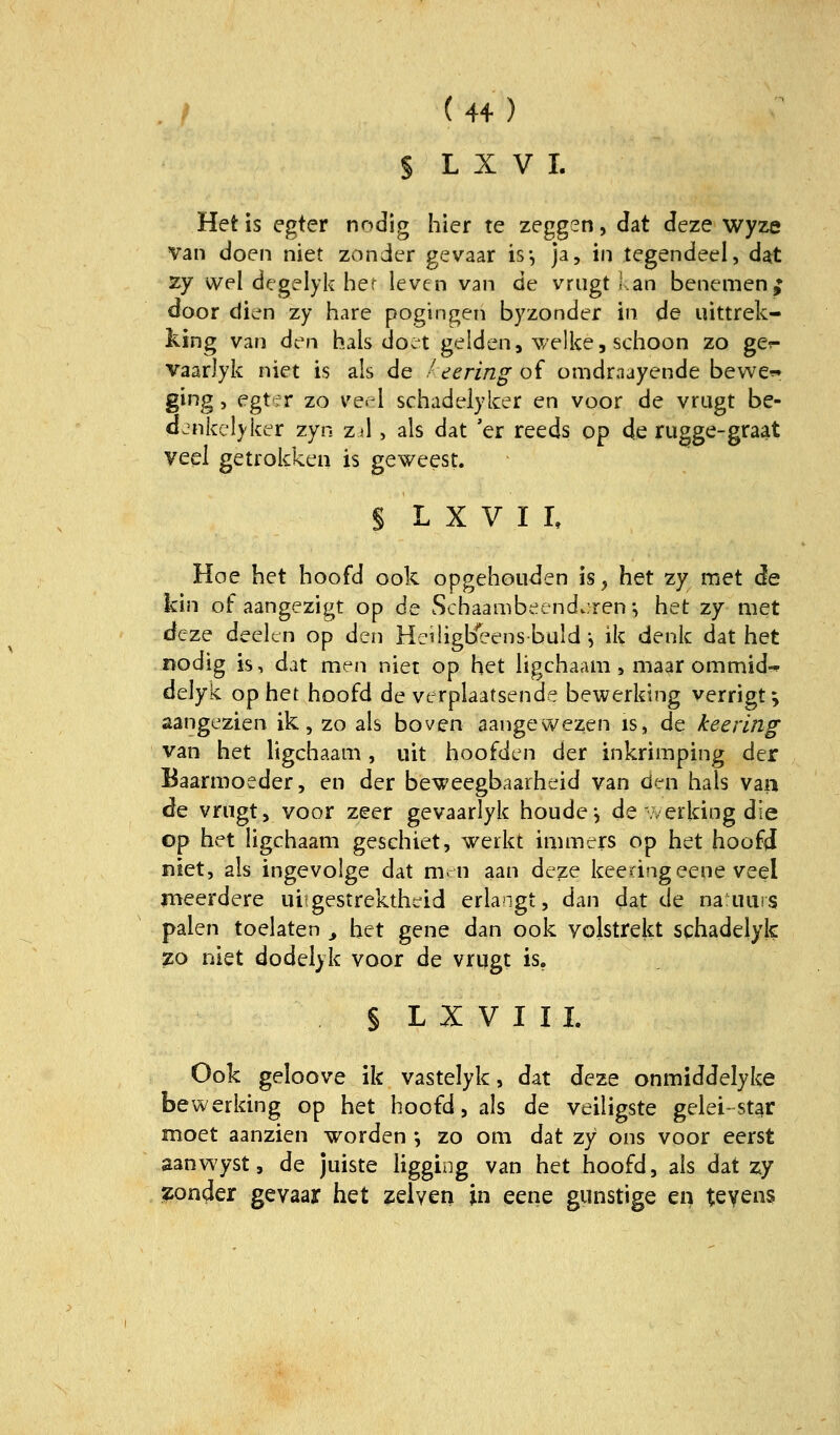 § L X V I. Hetis egter nndig hier te zeggen, Jat deze wyze van doen niet zonder gevaar is*, ja, in tegendeel, dat zy wel degelyk hef levcn van de vriigt f.an benemen^ door di^^n zy hare pogingen byzonder in de uittrek- king van den hals doet gelden, v/elke, schoon zo ger- vaarJyk niet is als de / eering of omdraayende bewe-^ ging, egt f r zo ve.i schadelyker en voor de vrugt be- d.nkclyker zyn Zil, als dat 'er reeds op de rugge-graat veel getrokken is geweest. § L X V I I, Hoe het hoofd ook opgehouden is^ het zy met de kin of aangezigt op de Schaambeend.;ren •, het zy met deze deeltn op den Heiligbeensbuld •, ik denk dat het nodig is, dat men niet op het hgchaam > niaar ommid-» delyk ophet hoofd de verplaatsende bewerking verrigt^ aangezien ik, zo als boven aangewezen is, de keeiing van het ligchaam, uit hoofdcn der inkrimping der Baarmoeder, en der beweegbaarheid van den hals van de vnigt, voor zeer gevaarlyk houde^ de .verlang die op het ligchaam geschiet, werkt immers op het hoofd niet, als ingevolge dat xnn aan de^e keen?igeene veel meerdere uiigestrektheid erlangt, dan dat de naiiuns palen toelaten ^ het gene dan ook volstrekt schadelyk %o niet dodelyk voor de vrqgt is. § L X V I I I. Ook geloove ik vastelyk, dat deze onmiddelybe bewerking op het hoofd, als de veiligste gelei-st^r moet aanzien worden *, zo om dat zy ons voor eerst sanwyst, de juiste ügging van het hoofd, als dat zy ?ionder gevaar het zelven in eene gunstige en teyens