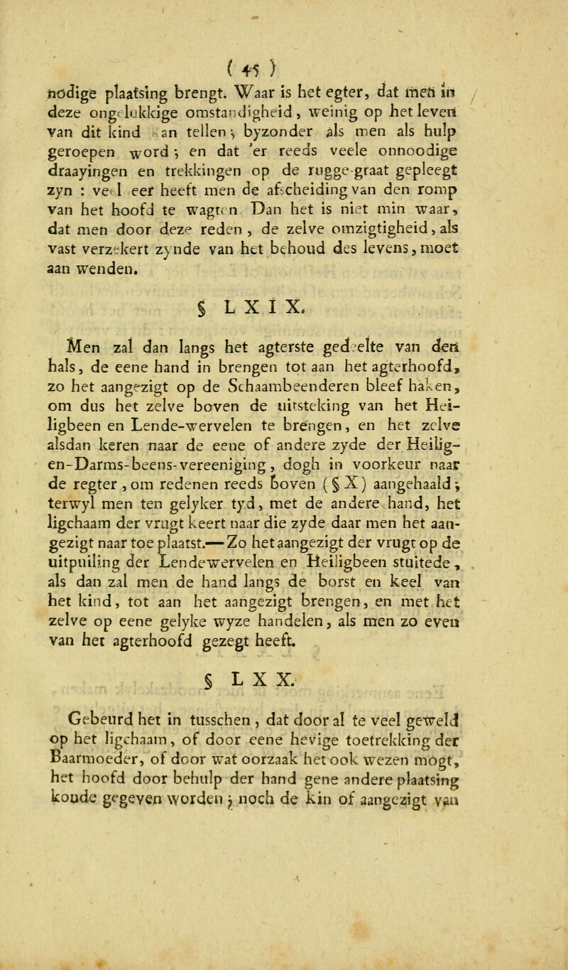 tjödige plaatsing brengt. Waar is het cgter, dat meti in deze ong'lüklage omstandigheid , weinig op liet levert van dit kind sn teilen^ byzonder ^Is men als hulp geroepen word •, en dat 'er reeds veele onnoodige draayingen en trekkingen op de rugge-graat gepleegt zyn : ve^l eer hectt men de aficheiding van den romp van het hoofd te wagtrn Dan het is niet min waar, dat men door dez*- reden > de zelve omzigtigheid, als vast verzekert zynde van het behoud des levenSjmoet aan wenden, Men zal dan längs het agterste ged elte van deü bals, de eene hand in brengen tot aan het agterhoofd, 20 het aangezigt op de Schaambeenderen bleef haken, cm dus het zelve boven de iiitsteking van het Hei- ligbeen en Lende-wervelen te brengen, en het zclve alsdan keren naar de eene of andere zyde der Heilig- en-Darms-beens-vereeniging , dogh in voorkeur naar de regter , om redenen reeds boven (§X) aangehaald-, terwyl men ten gelyker tyd, met de andere hand, het ligchaam der vriigt keert naar die zyde daar men het aan- gezigt naar toe plaarst.— Zo het aangezigt der vrugc op de uitpuiling der Lendewervelen en Heiligbeen stuitede , als dan zal men de hand längs de borst en keel van het kind, tot aan het aangezigt brengen, en met het zelve op eene gelyke wyze handeien, als men zo eveii van het agterhoofd gezegt heeft. S L X X. Gebenrd het in tusschen , dat dooral te veel geweld op het ligchaam, of door eene hevige toetrekking der Baarmoeder, of door wat oorzaak het 00k wezen mögt, het hoofd door behulp der hand gene andere plaatsing koude gegeven worden j, noch de kin of aangezigt väu /