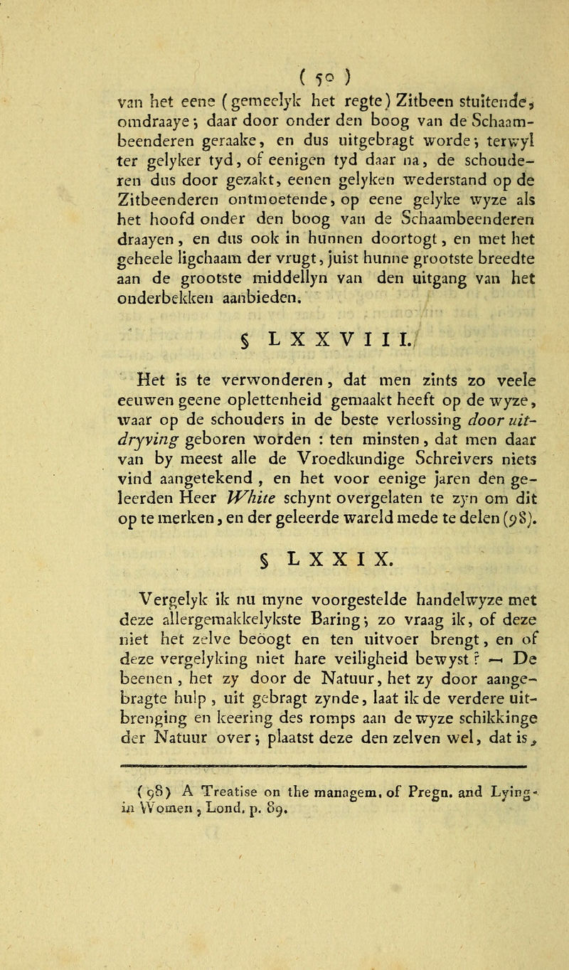 ( 5° ) van het eene (gemeclyk het regte) Zitbecn stuitencJe^ omdraaye*, daar door onder den boog van de Schanm- beenderen geraake, en dus uitgebragt worde-, terwyi ter gelyker tyd, oF eenigen tyd daar na, de schoude- ren dns door gezakt, eenen gelyken wederstand op de Zitbeenderen ontmoetende, op eene gelyke wyze als het hoofd onder den boog van de Schaambeenderen draayen, en dus ook in Hunnen doortogt, en met het geheele ligchaam der vrugt, juist hunne grootste breedte aan de grootste middellyn van den uitgang van het onderbekken aanbieden. § L X X V I I Li Het is te verwonderen, dat men zints 20 veele eeuwen geene oplettenheid geniaakt heeft op de wyze, waar op de schouders m de beste verlossing door uit- dryving geboren worden : ten minsten, dat men daar van by meest alle de Vroedkundige Schreivers niets vind aangetekend , en het voor eenige jaren den ge- leerden Heer White schynt overgelaten te zyn om dit op te merken, en der geleerde wareid mede te delen (98). § L X X I X. Vergelyk ik nu myne voorgestelde handelwyze met deze allergemakkelykste Baring •, zo vraag ik, of deze iiiet het zelve beöogt en ten uitvoer brengt, en of deze vergelyking niet hare veiligheid bewyst r ^ De beenen , het zy door de Natuur, het zy door aange- bragte hulp , uit gebragt zynde, laat ikde verdere uit- brenging en keering des romps aan de wyze schikkinge der Natuur over^ plaatst deze den zelven wel, datis^ {98) A Treatise on the managem, of Pregn, and Lying- in VVosien , Lond, p. 89,