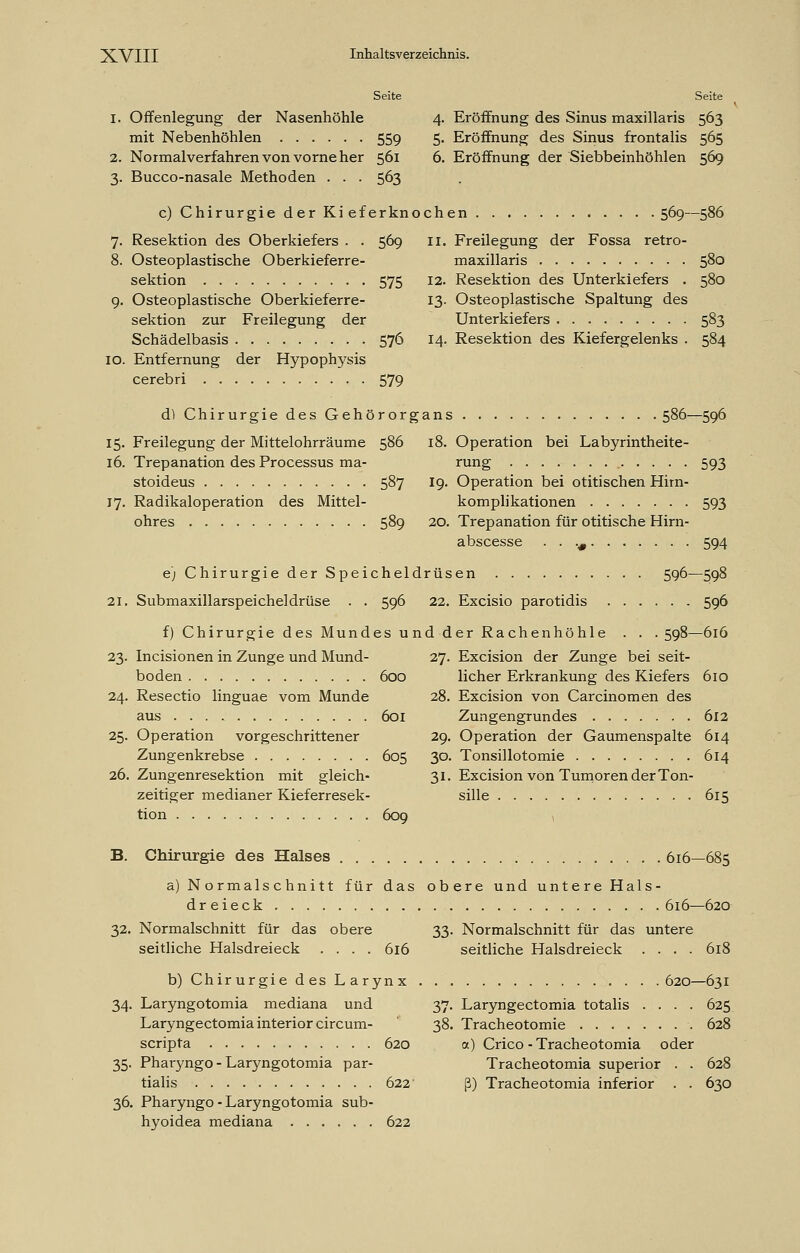 Seite Seite 1. Offenlegung der Nasenhöhle 4. Eröffnung des Sinus maxillaris 563 mit Nebenhöhlen 55g 5. Eröffnung des Sinus frontalis 565 2. Normalverfahren von vorne her 561 6. Eröffnung der Siebbeinhöhlen 569 3. Bucco-nasale Methoden . . . 563 c) Chirurgie der Ki eferknochen 569—586 7. Resektion des Oberkiefers . . 569 II. Freilegung der Fossa retro- 8. Osteoplastische Oberkieferre- maxillaris 580 Sektion 575 12. Resektion des Unterkiefers . 580 9. Osteoplastische Oberkieferre- 13. Osteoplastische Spaltung des Sektion zur Freilegung der Unterkiefers 583 Schädelbasis 576 14. Resektion des Kiefergelenks . 584 10. Entfernung der Hypophysis cerebri 579 d) Chirurgie des Gehörorgans 586—596 15. Freilegung der Mittelohrräume 586 18. Operation bei Labyrintheite- 16. Trepanation des Processus ma- rung 593 stoideus 587 19. Operation bei otitischen Hirn- 17. Radikaloperation des Mittel- komplikationen 593 ohres 589 20. Trepanation für otitische Hirn- abscesse . . .# 594 e) Chirurgie der Speicheldrüsen 596—598 21. Submaxillarspeicheldrüse . . 596 22. Excisio parotidis 596 f) Chirurgie des Mundes und der Rachenhöhle . . . 598—616 23. Incisionen in Zunge und Mund- 27. Excision der Zunge bei seit- boden 600 licher Erkrankung des Kiefers 610 24. Resectio linguae vom Munde 28. Excision von Carcinomen des aus 601 Zungengrundes 612 25. Operation vorgeschrittener 29. Operation der Gaumenspalte 614 Zungenkrebse 605 30. Tonsillotomie 614 26. Zungenresektion mit gleich- 31. Excision von Tumoren der Ton- zeitiger medianer Kieferresek- sille 615 tion 609 \ B. Chirurgie des Halses 616—685 a) N ormalschnitt für das obere und untere Hals- dreieck 616—620 32. Normalschnitt für das obere 33. Normalschnitt für das untere seitliche Halsdreieck .... 616 seitliche Halsdreieck .... 618 b) Chirurgie des Larynx 620—631 34. Laryngotomia mediana und 37. Laryngectomia totalis .... 625 Laryngectomiainteriorcircum- 38. Tracheotomie 628 scripta 620 a) Crico - Tracheotomia oder 35. Pharyngo - Laryngotomia par- Tracheotomia superior . . 628 tialis 622 ß) Tracheotomia inferior . . 630 36. Pharyngo-Laryngotomia sub- hyoidea mediana 622