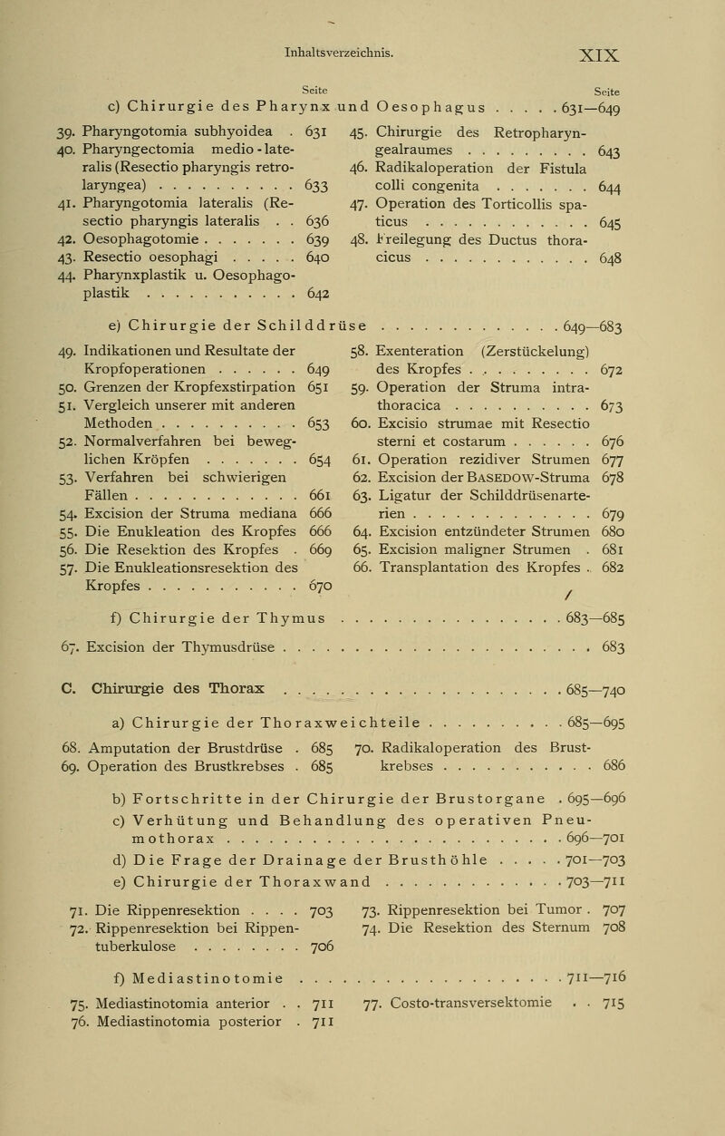 Seite Seite c) Chirurgie des Pharynx und Oesophagus 631—649 39. Pharyngotomia subhyoidea . 631 40. Pharyngectomia medio - late- ralis (Resectio pharyngis retro- laryngea) 633 41. Pharyngotomia lateralis (Re- sectio pharyngis lateralis . . 636 42. Oesophagotomie 639 43. Resectio oesophagi 640 44. Pharynxplastik u. Oesophago- plastik 642 e) Chirurgie der Schil 49. Indikationen und Resultate der Kropfoperationen 50. Grenzen der Kropfexstirpation 51. Vergleich unserer mit anderen Methoden Normalverfahren bei beweg- lichen Kröpfen Verfahren bei schwierigen Fällen Excision der Struma mediana Die Enukleation des Kropfes Die Resektion des Kropfes . Die Enukleationsresektion des Kropfes dd rüse 58. 649 651 59 52. 53- 54- 55- 56. 57- 653 60. 654 61. 62. 661 63. 666 666 64, 669 65. 66, 670 45. Chirurgie des Retropharyn- gealraumes 643 46. Radikaloperation der Fistula colli congenita 644 47. Operation des Torticollis spa- ticus 645 48. Freilegung des Ductus thora- cicus 648 649—683 Exenteration (Zerstückelung) des Kropfes . 672 Operation der Struma intra- thoracica 673 Excisio strumae mit Resectio sterni et costarum 676 Operation rezidiver Strumen 677 Excision der BASEDOW-Struma 678 Ligatur der Schilddrüsenarte- rien 679 Excision entzündeter Strumen 680 Excision maligner Strumen . 681 Transplantation des Kropfes .. 682 / f) Chirurgie der Thymus 683—685 67. Excision der Thymusdrüse 683 C. Chirurgie des Thorax 685—740 a) Chirurgie der Thoraxweichteile 685—695 68. Amputation der Brustdrüse . 685 70. Radikaloperation des Brust- 69. Operation des Brustkrebses . 685 krebses 686 b) Fortschritte in der Chirurgie der Brustorgane . 695—696 c) Verhütung und Behandlung des operativen Pneu- mothorax 696—701 d) Die Frage der Drainage der Brusthöhle 701—703 e) Chirurgie der Thorax w and 7°3—711 71. Die Rippenresektion .... 703 73. Rippenresektion bei Tumor . 707 72. Rippenresektion bei Rippen- 74. Die Resektion des Sternum 708 tuberkulöse 706 f) Mediastinotomie 711—716 75. Mediastinotomia anterior . . 711 77. Costo-transversektomie . . 715 76. Mediastinotomia posterior . Jll