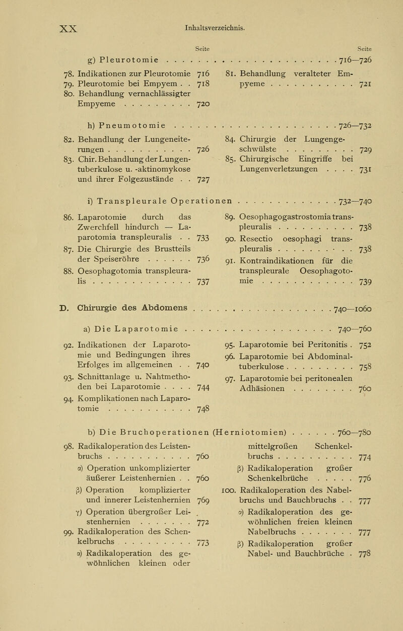 Seite Seite g)Pleurotomie 78. Indikationen zur Pleurotomie 716 79. Pleurotomie bei Empyem . . 718 80. Behandlung vernachlässigter Empyeme 720 716—726 il. Behandlung veralteter Em- pyeme 721 h) Pneumotomie 726—732 82. Behandlung der Lungeneite- 84. Chirurgie der Lungenge- rungen 726 schwülste 729 83. Chir. Behandlung der Lungen- 85. Chirurgische Eingriffe bei tuberkulöse u. -aktinomykose Lungenverletzungen .... 731 und ihrer Folgezustände . . 727 i) Transpleurale Operationen 732—740 86. Laparotomie durch das Zwerchfell hindurch — La- parotomia transpleuralis . . 733 87. Die Chirurgie des Brustteils der Speiseröhre 73° 88. Oesophagotomia transpleura- lis 737 89. Oesophagogastrostomia trans- pleuralis 738 90. Resectio oesophagi trans- pleuralis • . . 738 91. Kontraindikationen für die transpleurale Oesophagoto- mie 739 D. Chirurgie des Abdomens 740—1060 a) Die Laparotomie 740—760 95. Laparotomie bei Peritonitis . 752 96. Laparotomie bei Abdominal- 92. Indikationen der Laparoto- mie und Bedingungen ihres Erfolges im allgemeinen . . 74° 93. Schnittanlage u. Nahtmetho- den bei Laparotomie .... 744 94. Komplikationen nach Laparo- tomie 748 tuberkulöse 758 97. Laparotomie bei peritonealen Adhäsionen 760 b) Die Bruchoperationen 98. Radikaloperation des Leisten- bruchs 760 a) Operation unkomplizierter äußerer Leistenhernien . . 760 ß) Operation komplizierter und innerer Leistenhernien 769 Y) Operation übergroßer Lei- stenhernien 772 99. Radikaloperation des Schen- kelbruchs 773 a) Radikaloperation des ge- wöhnlichen kleinen oder (Herniotomien) 760—780 mittelgroßen Schenkel- bruchs 774 ß) Radikaloperation großer Schenkelbrüche 776 100. Radikaloperation des Nabel- bruchs und Bauchbruchs . . 777 0) Radikaloperation des ge- wöhnlichen freien kleinen Nabelbruchs 777 ß) Radikaloperation großer Nabel- und Bauchbrüche . 778