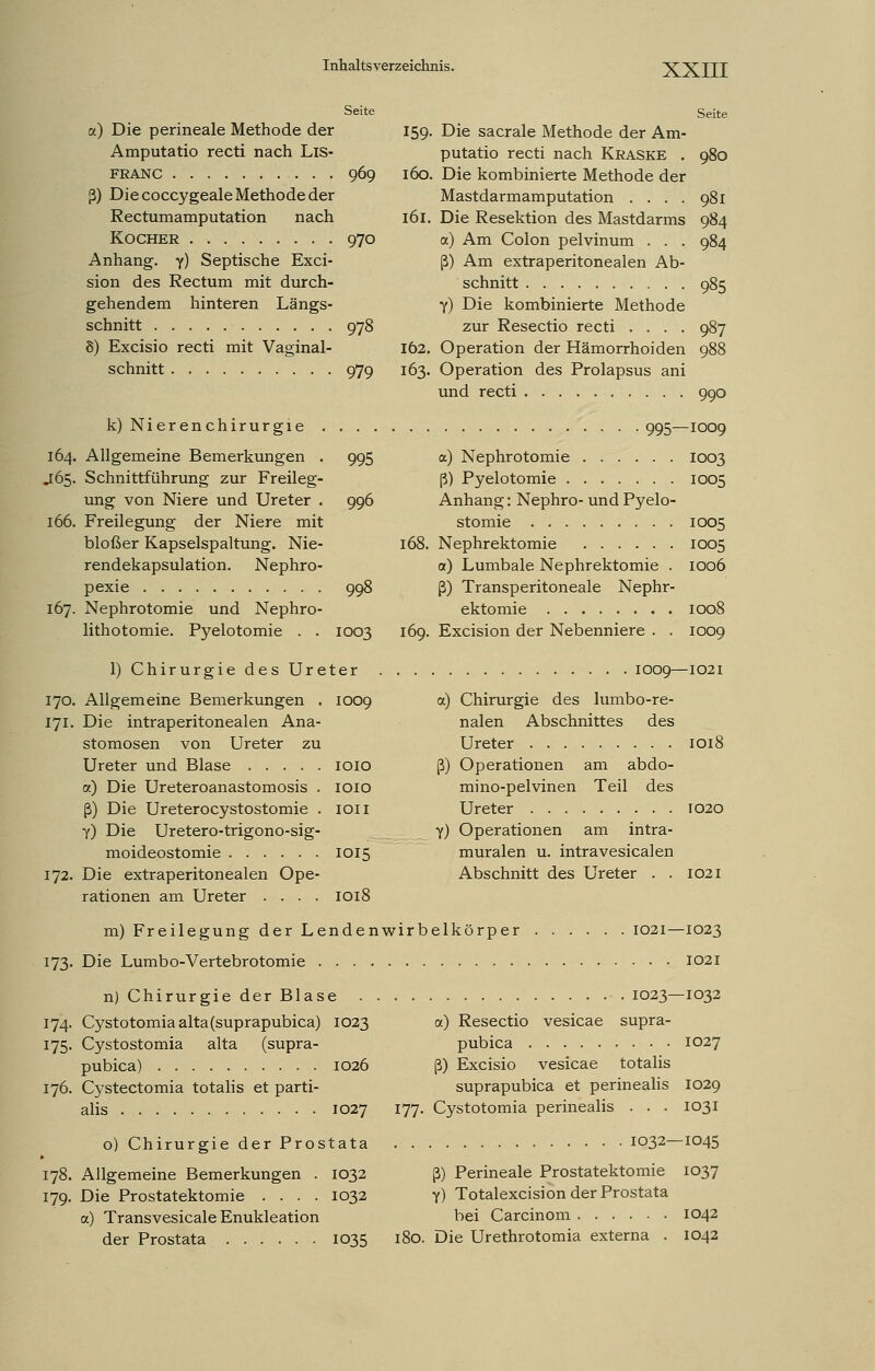 Seite a) Die perineale Methode der Amputatio recti nach Lis- FRANC 969 ß) Die coccygeale Methode der Rectumamputation nach Kocher 970 Anhang, y) Septische Exci- sion des Rectum mit durch- gehendem hinteren Längs- schnitt 978 8) Excisio recti mit Vaginal- schnitt 979 k) Nierenchirurgie . 164. Allgemeine Bemerkungen . J65. Schnittführung zur Freileg- ung von Niere und Ureter . 166. Freilegung der Niere mit bloßer Kapselspaltung. Nie- rendekapsulation. Nephro- pexie 167. Nephrotomie und Nephro- lithotomie. Pyelotomie . . Seite 995 996 1003 1) Chirurgie des Ureter 170. Allgemeine Bemerkungen . 1009 171. Die intraperitonealen Ana- stomosen von Ureter zu Ureter und Blase 1010 a) Die Ureteroanastomosis . 1010 ß) Die Ureterocystostomie . 1011 Y) Die Uretero-trigono-sig- moideostomie 1015 172. Die extraperitonealen Ope- rationen am Ureter .... 1018 980 981 984 984 159. Die sacrale Methode der Am- putatio recti nach Kraske . 160. Die kombinierte Methode der Mastdarmamputation .... 161. Die Resektion des Mastdarms a) Am Colon pelvinum . . . ß) Am extraperitonealen Ab- schnitt 985 Y) Die kombinierte Methode zur Resectio recti .... 987 162. Operation der Hämorrhoiden 988 163. Operation des Prolapsus ani und recti 990 995—1009 a) Nephrotomie 1003 ß) Pyelotomie 1005 Anhang: Nephro- und Pyelo- stomie 1005 168. Nephrektomie 1005 a.) Lumbale Nephrektomie . 1006 ß) Transperitoneale Nephr- ektomie 1008 169. Excision der Nebenniere . . 1009 1009—1021 a) Chirurgie des lumbo-re- nalen Abschnittes des Ureter 1018 ß) Operationen am abdo- mino-pelvinen Teil des Ureter 1020 Y) Operationen am intra- muralen u. intravesicalen Abschnitt des Ureter . . 1021 m) Freilegung der Lendenwirbelkörper 1021 173. Die Lumbo-Vertebrotomie n) Chirurgie der Blase 174. Cystotomiaalta(suprapubica) 1023 175. Cystostomia alta (supra- pubica) 1026 176. Cystectomia totalis et parti- alis 1027 177. 1023- a) Resectio vesicae supra- pubica ß) Excisio vesicae totalis suprapubica et perinealis Cystotomia perinealis . . . o) Chirurgie der Prostata 178. Allgemeine Bemerkungen . 1032 179. Die Prostatektomie .... 1032 a) Transvesicale Enukleation der Prostata 1035 1032- ß) Perineale Prostatektomie Y) Totalexcision der Prostata bei Carcinom 180. Die Urethrotomia externa . -1023 1021 -1032 1027 1029 1031 -1045 1037 1042 1042