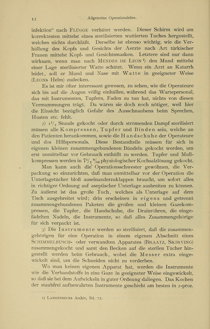 infektion nach Flügge verhütet werden. Dieser Schirm wird am korrektesten mittelst eines sterilisierten wattierten Tuches hergestellt, welches nichts durchläßt. Derselbe ist ebenso wichtig, wie die Ver- hüllung des Kopfs und Gesichts der Aerzte nach Art türkischer Frauen mittelst Kopf- und Gesichtsmasken. Letztere sind nur dann wirksam, wenn man nach Mendes de Leon1) den Mund mittelst einer Lage sterilisierter Watte schützt. Wenn ein Arzt an Katarrh leidet, soll er Mund und Nase mit Watte in geeigneter Weise (Leons Helm) zudecken. Es ist mir öfter interessant gewesen, zu sehen, wie die Operateure sich bis auf die Augen völlig einhüllen, während das Wartepersonal, das mit Instrumenten, Tupfern, Faden zu tun hat, nichts von diesen Vermummungen trägt. Da wären sie doch noch nötiger, weil hier die Einsicht bezüglich Gefahr des Ausschnaubens beim Sprechen, Husten etc. fehlt. 2) i1/2 Stunde gekocht oder durch strömenden Dampf sterilisiert müssen alle Kompressen, Tupfer und Binden sein, welche an den Patienten herankommen, sowie die Handschuhe der Operateure und des Hilfspersonals. Diese Bestandteile müssen für sich in eigenen kleinen zusammengebundenen Bündeln gekocht werden, um erst unmittelbar vor Gebrauch enthüllt zu werden. Tupfer und Mull- kompressen werden in 71/2 °/00 physiologischer Kochsalzlösung gekocht. Man kann auch die* Operationsschwester gewöhnen, die Ver- packung so einzurichten, daß man unmittelbar vor der Operation die Unterlagetücher bloß auseinanderzuklappen braucht, um sofort alles in richtiger Ordnung auf aseptischer Unterlage ausbreiten zu können. Zu äußerst ist das große Tuch, welches als Unterlage auf dem Tisch ausgebreitet wird; drin erscheinen in eigens und getrennt zusammengebundenen Paketen die großen und kleinen Gazekom- pressen, die Tupfer, die Handschuhe, die Drainröhren, die einge- fädelten Nadeln, die Instrumente, so daß alles Zusammengehörige für sich verpackt ist. 3) Die Instrumente werden so sterilisiert, daß die zusammen- gehörigen für eine Operation in einem eigenen Abschnitt eines Schimmelbusch- oder verwandten Apparates (Braatz, Skirving) zusammengekocht und samt den Becken auf die sterilen Tücher hin- gestellt werden beim Gebrauch, wobei die Messer extra einge- wickelt sind, um die Schneiden nicht zu verderben. Wo man keinen eigenen Apparat hat, werden die Instrumente wie die Verbandstoffe in eine Gaze in geeigneter Weise eingewickelt, so daß sie bei dem Aufwickeln in guter Ordnung daliegen. Das Kochen der staubfrei aufbewahrten Instrumente geschieht am besten in 2-proz. 1) Langenbecks Archiv, Bd. 72.