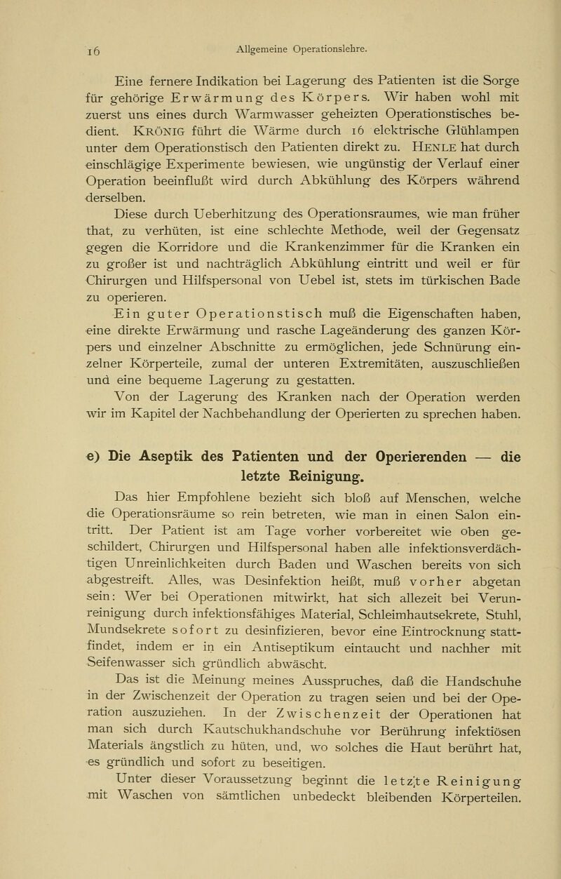 Eine fernere Indikation bei Lagerung des Patienten ist die Sorge für gehörige Erwärmung des Körpers. Wir haben wohl mit zuerst uns eines durch Warmwasser geheizten Operationstisches be- dient. Krönig führt die Wärme durch 16 elektrische Glühlampen unter dem Operationstisch den Patienten direkt zu. Henle hat durch einschlägige Experimente bewiesen, wie ungünstig der Verlauf einer Operation beeinflußt wird durch Abkühlung des Körpers während derselben. Diese durch Ueberhitzung des Operationsraumes, wie man früher that, zu verhüten, ist eine schlechte Methode, weil der Gegensatz gegen die Korridore und die Krankenzimmer für die Kranken ein zu großer ist und nachträglich Abkühlung eintritt und weil er für Chirurgen und Hilfspersonal von Uebel ist, stets im türkischen Bade zu operieren. Ein guter Operationstisch muß die Eigenschaften haben, eine direkte Erwärmung und rasche Lageänderung des ganzen Kör- pers und einzelner Abschnitte zu ermöglichen, jede Schnürung ein- zelner Körperteile, zumal der unteren Extremitäten, auszuschließen und eine bequeme Lagerung zu gestatten. Von der Lagerung des Kranken nach der Operation werden wir im Kapitel der Nachbehandlung der Operierten zu sprechen haben. e) Die Aseptik des Patienten und der Operierenden — die letzte Reinigung. Das hier Empfohlene bezieht sich bloß auf Menschen, welche die Operationsräume so rein betreten, wie man in einen Salon ein- tritt. Der Patient ist am Tage vorher vorbereitet wie oben ge- schildert, Chirurgen und Hilfspersonal haben alle infektionsverdäch- tigen Unreinlichkeiten durch Baden und Waschen bereits von sich abgestreift. Alles, was Desinfektion heißt, muß vorher abgetan sein: Wer bei Operationen mitwirkt, hat sich allezeit bei Verun- reinigung durch infektionsfähiges Material, Schleimhautsekrete, Stuhl, Mundsekrete sofort zu desinfizieren, bevor eine Eintrocknung statt- findet, indem er in ein Antiseptikum eintaucht und nachher mit Seifenwasser sich gründlich abwäscht. Das ist die Meinung meines Ausspruches, daß die Handschuhe in der Zwischenzeit der Operation zu tragen seien und bei der Ope- ration auszuziehen. In der Zwischenzeit der Operationen hat man sich durch Kautschukhandschuhe vor Berührung infektiösen Materials ängstlich zu hüten, und, wo solches die Haut berührt hat, es gründlich und sofort zu beseitigen. Unter dieser Voraussetzung beginnt die letzte Reinigung mit Waschen von sämtlichen unbedeckt bleibenden Körperteilen.