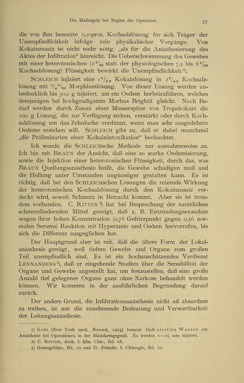 die von ihm benutzte 0,2-proz. Kochsalzlösung für sich Träger der Unempfindlichkeit infolge rein ptrysikalischer Vorgänge. Von Kokainzusatz ist nicht mehr nötig; „als für die Anästhesierung des Aktes der Infiltration hinreicht. Die Ueberschwemmung des Gewebes mit einer heterotonischen (2 °/00 statt der physiologischen 7,5 bis 8%0 Kochsalzlösung) Flüssigkeit bewirkt die Unempfindlichkeit1). Schleich injiziert eine i°/oo Kokainlösung in 2°/00 Kochsalz- lösung mit 1/A0/0o Morphiumlösung. Von dieser Lösung werden un- bedenklich bis 50,0 g injiziert, um ein Oedem herbeizuführen, welches demjenigen bei hochgradigstem Morbus Brightii gleicht. Nach Be- darf werden durch Zusatz einer Messerspitze von Tropakokain die 100 g Lösung, die zur Verfügung stehen, verstärkt oder durch Koch- salzlösung um das Zehnfache verdünnt, wenn man sehr ausgedehnte Oedeme erziehen will. Schleich gibt zu, daß er dabei manchmal „die Präliminarien einer Kokainintoxikation beobachtet. Ich wende die ScHLEiCHsche Methode nur ausnahmsweise an. Ich bin mit Braun der Ansicht, daß eine so starke Oedemisierung, sowie die Injektion einer heterotonischen Flüssigkeit, durch das, was Braun Quellungsanästhesie heißt, die Gewebe schädigen muß und die Heilung unter Umständen ungünstiger gestalten kann. Es ist richtig, daß bei den SCHLElCHschen Lösungen die reizende Wirkung der heterotonischen Kochsalzlösung durch den Kokainzusatz ver- deckt wird, soweit Schmerz in Betracht kommt. Aber sie ist trotz- dem vorhanden. C. Ritter2) hat bei Besprechung der natürlichen schmerzlindernden Mittel gezeigt, daß z. B. Entzündungsexsudate wegen ihrer hohen Konzentration (0,76 Gefrierpunkt gegen 0,56 nor- malen Serums) Reaktion mit Hyperämie und Oedem hervorrufen, bis sich die Differenz ausgeglichen hat. Der Hauptgrund aber ist mir, daß die ältere Form der Lokal- anästhesie genügt, weil tiefere Gewebe und Organe zum großen Teil unempfindlich sind. Es ist ein hochzuschätzendes Verdienst Lennanders 3), daß er eingehende Studien über die Sensibilität der Organe und Gewebe angestellt hat, um festzustellen, daß eine große Anzahl tief gelegener Organe ganz ohne Narkose behandelt werden können. Wir kommen in der ausführlichen Begründung darauf zurück. Der andere Grund, die Infiltrationsanästhesie nicht ad absurdum zu treiben, ist mir die zunehmende Bedeutung und Verwertbarkeit der Leitungsanästhesie. 1) Gans (New York med. Record, 1904) benutzt bloß steriles Wasser zur Anästhesie bei Operationen in der Mastdarmgegend. Es werden 1—15 ccm injiziert. 2) C. Ritter, Arch. f. klin. Chir., Bd. 68. 3) Grenzgebiete, Bd. 10 und D. Zeitschr. f. Chirurgie, Bd. 10.