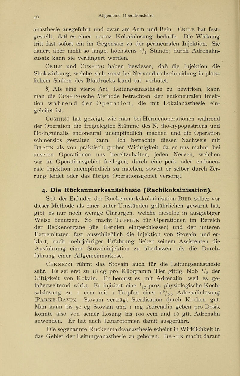 anästhesie ausgeführt und zwar am Arm und Bein. Crile hat fest- gestellt, daß es einer i-proz. Kokainlösung bedürfe. Die Wirkung tritt fast sofort ein im Gegensatz zu der perineuralen Injektion. Sie dauert aber nicht so lange, höchstens J/2 Stunde; durch Adrenalin- zusatz kann sie verlängert werden. Crile und Cushing haben bewiesen, daß die Injektion die Shokwirkung, welche sich sonst bei Nervendurchschneidung in plötz- lichem Sinken des Blutdrucks kund tut, verhütet. 8) Als eine vierte Art, Leitungsanästhesie zu bewirken, kann man die CuSHlNGsche Methode betrachten der endoneuralen Injek- tion während der Operation, die mit Lokalanästhesie ein- geleitet ist. Cushing hat gezeigt, wie man bei Hernienoperationen während der Operation die freigelegten Stämme des N. ilio-hypogastricus und ilio-inguinalis endoneural unempfindlich machen und die Operation schmerzlos gestalten kann. Ich betrachte diesen Nachweis mit Braun als von praktisch großer Wichtigkeit, da er uns mahnt, bei unseren Operationen uns bereitzuhalten, jeden Nerven, welchen wir im Operationsgebiet freilegen, durch eine peri- oder endoneu- rale Injektion unempfindlich zu machen, soweit er selber durch Zer- rung leidet oder das übrige Operationsgebiet versorgt. 4. Die Rückenmarksanästhesie (Rachikokainisation). Seit der Erfinder der Rückenmarkskokainisation Bier selber vor dieser Methode als einer unter Umständen gefährlichen gewarnt hat, gibt es nur noch wenige Chirurgen, welche dieselbe in ausgiebiger Weise benutzen. So macht Tuffier für Operationen im Bereich der Beckenorgane (die Hernien eingeschlossen) und der unteren Extremitäten fast ausschließlich die Injektion von Stovain und er- klärt, nach mehrjähriger Erfahrung lieber seinem Assistenten die Ausführung einer Stovaininjektion zu überlassen, als die Durch- führung einer Allgemeinnarkose. CERNEZZI rühmt das Stovain auch für die Leitungsanästhesie sehr. Es sei erst zu 18 cg pro Kilogramm Tier giftig, bloß ]/3 der Giftigkeit von Kokain. Er benutzt es mit Adrenalin, weil es ge- fäßerweiternd wirkt. Er injiziert eine 1j2-proz. physiologische Koch- salzlösung zu 2 ccm mit 1 Tropfen einer i°/oo Adrenalinlösung (Parke-Davis). Stovain verträgt Sterilisation durch Kochen gut. Man kann bis 50 cg Stovain und 1 mg Adrenalin geben pro Dosis, könnte also von seiner Lösung bis 100 ccm und 16 gtt. Adrenalin anwenden. Er hat auch Laparotomien damit ausgeführt. Die sogenannte Rückenmarksanästhesie scheint in Wirklichkeit in das Gebiet der Leitungsanästhesie zu gehören. Braun macht darauf