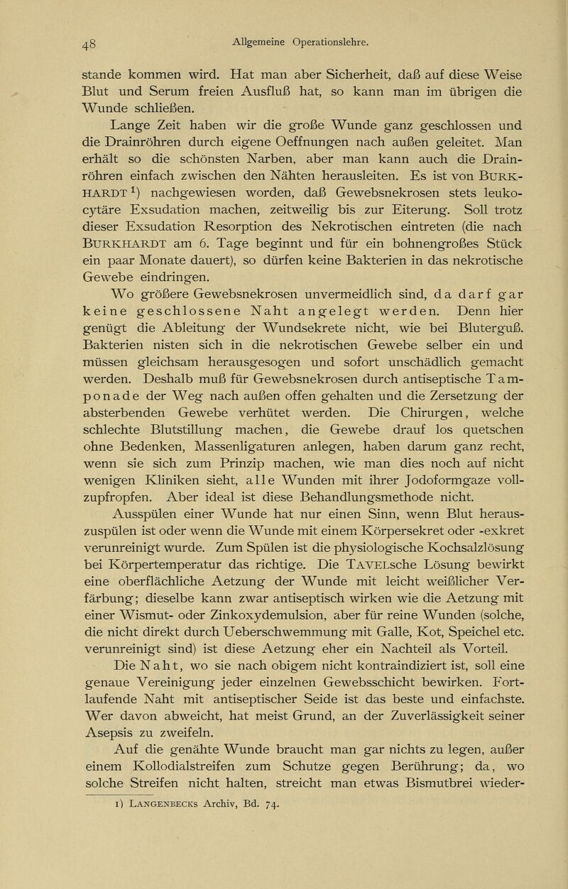 stände kommen wird. Hat man aber Sicherheit, daß auf diese Weise Blut und Serum freien Ausfluß hat, so kann man im übrigen die Wunde schließen. Lange Zeit haben wir die große Wunde ganz geschlossen und die Drainröhren durch eigene Oeffnungen nach außen geleitet. Man erhält so die schönsten Narben, aber man kann auch die Drain- röhren einfach zwischen den Nähten herausleiten. Es ist von Burk- hardt *) nachgewiesen worden, daß Gewebsnekrosen stets leuko- cytäre Exsudation machen, zeitweilig bis zur Eiterung. Soll trotz dieser Exsudation Resorption des Nekrotischen eintreten (die nach Burkhardt am 6. Tage beginnt und für ein bohnengroßes Stück ein paar Monate dauert), so dürfen keine Bakterien in das nekrotische Gewebe eindringen. Wo größere Gewebsnekrosen unvermeidlich sind, da darf gar keine geschlossene Naht angelegt werden. Denn hier genügt die Ableitung der Wundsekrete nicht, wie bei Bluterguß. Bakterien nisten sich in die nekrotischen Gewebe selber ein und müssen gleichsam herausgesogen und sofort unschädlich gemacht werden. Deshalb muß für Gewebsnekrosen durch antiseptische Tam- pon a d e der Weg nach außen offen gehalten und die Zersetzung der absterbenden Gewebe verhütet werden. Die Chirurgen, welche schlechte Blutstillung machen, die Gewebe drauf los quetschen ohne Bedenken, Massenligaturen anlegen, haben darum ganz recht, wenn sie sich zum Prinzip machen, wie man dies noch auf nicht wenigen Kliniken sieht, alle Wunden mit ihrer Jodoformgaze voll- zupfropfen. Aber ideal ist diese Behandlungsmethode nicht. Ausspülen einer Wunde hat nur einen Sinn, wenn Blut heraus- zuspülen ist oder wenn die Wunde mit einem Körpersekret oder -exkret verunreinigt wurde. Zum Spülen ist die physiologische Kochsalzlösung bei Körpertemperatur das richtige. Die TAVELsche Lösung bewirkt eine oberflächliche Aetzung der Wunde mit leicht weißlicher Ver- färbung; dieselbe kann zwar antiseptisch wirken wie die Aetzung mit einer Wismut- oder Zinkoxydemulsion, aber für reine Wunden (solche, die nicht direkt durch Ueberschwemmung mit Galle, Kot, Speichel etc. verunreinigt sind) ist diese Aetzung eher ein Nachteil als Vorteil. Die Naht, wo sie nach obigem nicht kontraindiziert ist, soll eine genaue Vereinigung jeder einzelnen Gewebsschicht bewirken. Fort- laufende Naht mit antiseptischer Seide ist das beste und einfachste. Wer davon abweicht, hat meist Grund, an der Zuverlässigkeit seiner Asepsis zu zweifeln. Auf die genähte Wunde braucht man gar nichts zu legen, außer einem Kollodialstreifen zum Schutze gegen Berührung; da, wo solche Streifen nicht, halten, streicht man etwas Bismutbrei wieder- 1) Langenbecks Archiv, Bd. 74.